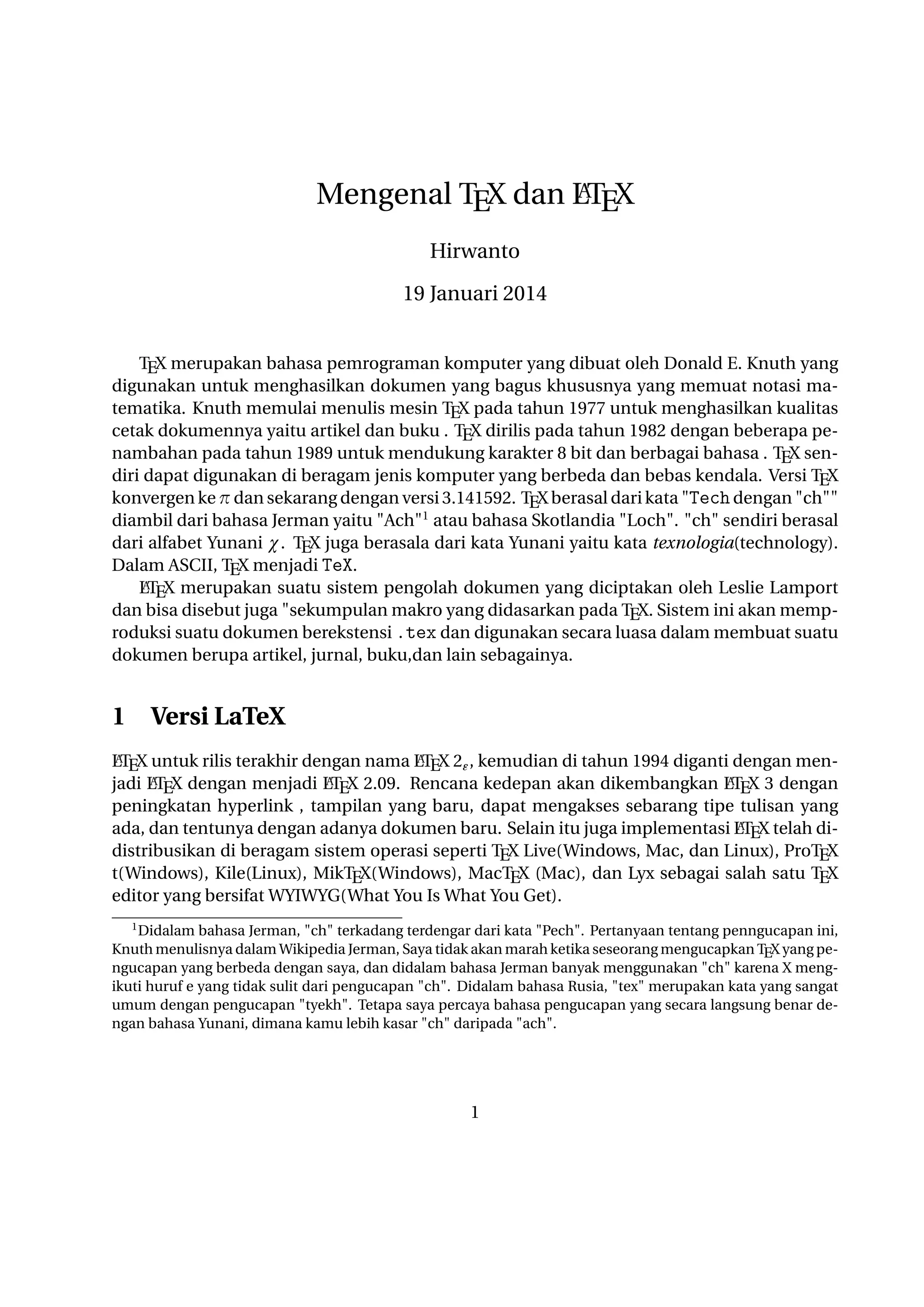 A
Mengenal TEX dan LTEX
Hirwanto
19 Januari 2014
TEX merupakan bahasa pemrograman komputer yang dibuat oleh Donald E. Knuth yang digunakan untuk menghasilkan dokumen yang bagus khususnya yang memuat notasi matematika.
Knuth memulai menulis mesin TEX pada tahun 1977 untuk menghasilkan kualitas cetak dokumennya yaitu artikel dan buku . TEX dirilis pada tahun 1982 dengan beberapa penambahan pada tahun
1989 untuk mendukung karakter 8 bit dan berbagai bahasa . TEX sendiri dapat digunakan di beragam jenis komputer yang berbeda dan bebas kendala. Versi TEX konvergen ke π dan sekarang
dengan versi 3.141592. TEX berasal dari kata Tech dengan ch diambil dari bahasa Jerman
yaitu Ach1 atau bahasa Skotlandia Loch. ch sendiri berasal dari alfabet Yunani χ. TEX juga
berasala dari kata Yunani yaitu kata texnologia(technology). Dalam ASCII, TEX menjadi TeX.
A
LTEX merupakan suatu sistem pengolah dokumen yang diciptakan oleh Leslie Lamport dan
bisa disebut juga sekumpulan makro yang didasarkan pada TEX. Sistem ini akan memproduksi suatu dokumen berekstensi .tex dan digunakan secara luasa dalam membuat suatu dokumen
berupa artikel, jurnal, buku,dan lain sebagainya.

1

Versi LaTeX

A
A
LTEX untuk rilis terakhir dengan nama LTEX 2ε , kemudian di tahun 1994 diganti dengan menA X dengan menjadi LT X 2.09. Rencana kedepan akan dikembangkan LT X 3 dengan
A
A
jadi LTE
E
E
peningkatan hyperlink , tampilan yang baru, dapat mengakses sebarang tipe tulisan yang ada, dan
A
tentunya dengan adanya dokumen baru. Selain itu juga implementasi LTEX telah didistribusikan
di beragam sistem operasi seperti TEX Live(Windows, Mac, dan Linux), ProTEX t(Windows), Kile(Linux), MikTEX(Windows), MacTEX (Mac), dan Lyx sebagai salah satu TEX editor yang bersifat
WYIWYG(What You Is What You Get).
1

Didalam bahasa Jerman, ch terkadang terdengar dari kata Pech. Pertanyaan tentang penngucapan ini, Knuth
menulisnya dalam Wikipedia Jerman, Saya tidak akan marah ketika seseorang mengucapkan TEX yang pengucapan
yang berbeda dengan saya, dan didalam bahasa Jerman banyak menggunakan ch karena X mengikuti huruf e yang
tidak sulit dari pengucapan ch. Didalam bahasa Rusia, tex merupakan kata yang sangat umum dengan pengucapan
tyekh. Tetapa saya percaya bahasa pengucapan yang secara langsung benar dengan bahasa Yunani, dimana kamu
lebih kasar ch daripada ach.

1

 