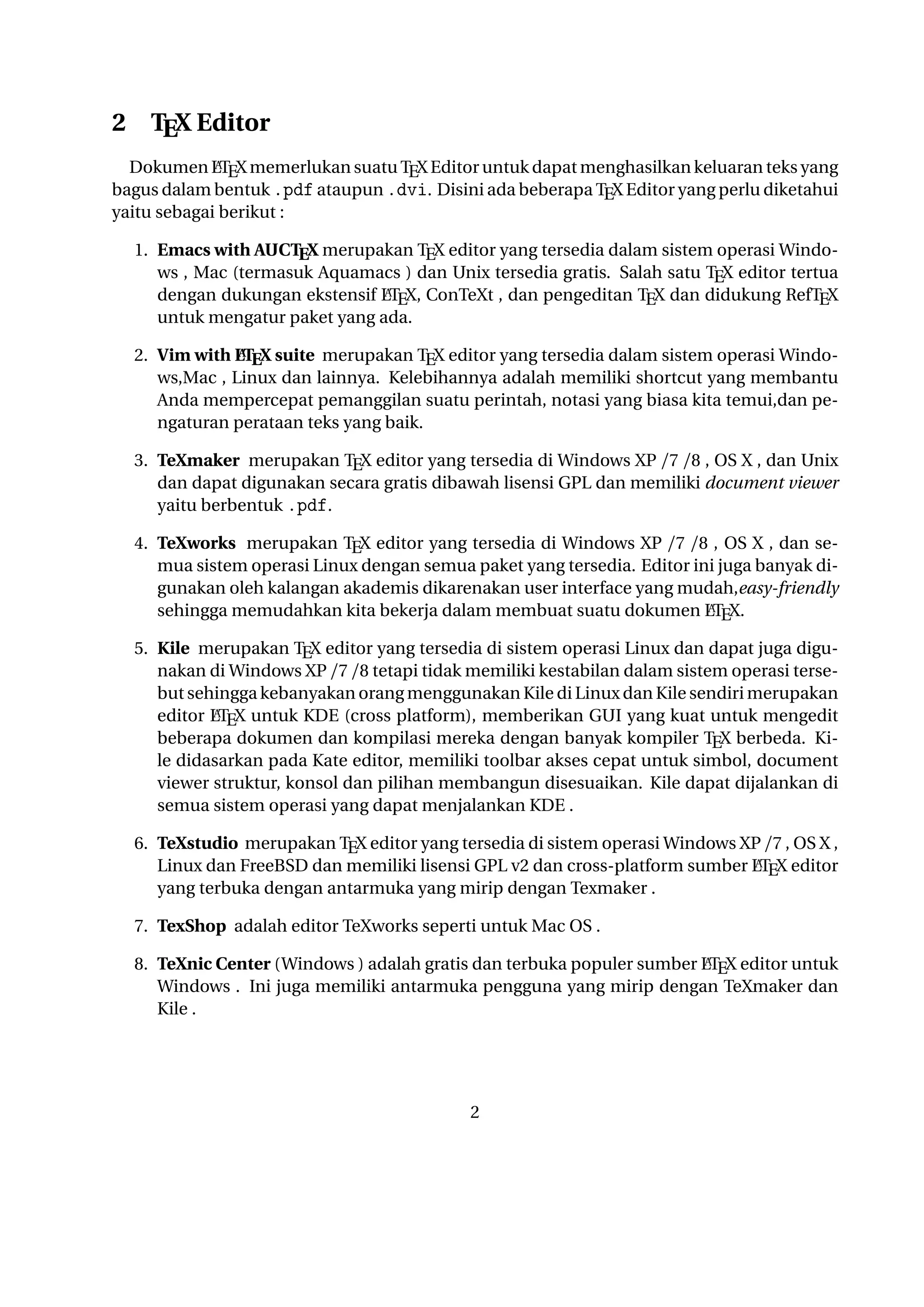 2

TEX Editor

A
Dokumen LTEX memerlukan suatu TEX Editor untuk dapat menghasilkan keluaran teks yang
bagus dalam bentuk .pdf ataupun .dvi. Disini ada beberapa TEX Editor yang perlu diketahui
yaitu sebagai berikut :

1. Emacs with AUCTEX merupakan TEX editor yang tersedia dalam sistem operasi Windows
, Mac (termasuk Aquamacs ) dan Unix tersedia gratis. Salah satu TEX editor tertua deA
ngan dukungan ekstensif LTEX, ConTeXt , dan pengeditan TEX dan didukung RefTEX untuk
mengatur paket yang ada.
A
2. Vim with LTEX suite merupakan TEX editor yang tersedia dalam sistem operasi Windows,Mac , Linux dan lainnya. Kelebihannya adalah memiliki shortcut yang membantu Anda
mempercepat pemanggilan suatu perintah, notasi yang biasa kita temui,dan pengaturan perataan teks yang baik.

3. TeXmaker merupakan TEX editor yang tersedia di Windows XP /7 /8 , OS X , dan Unix
dan dapat digunakan secara gratis dibawah lisensi GPL dan memiliki document viewer yaitu
berbentuk .pdf.
4. TeXworks merupakan TEX editor yang tersedia di Windows XP /7 /8 , OS X , dan semua
sistem operasi Linux dengan semua paket yang tersedia. Editor ini juga banyak digunakan oleh kalangan akademis dikarenakan user interface yang mudah,easy-friendly sehingga
A
memudahkan kita bekerja dalam membuat suatu dokumen LTEX.
5. Kile merupakan TEX editor yang tersedia di sistem operasi Linux dan dapat juga digunakan
di Windows XP /7 /8 tetapi tidak memiliki kestabilan dalam sistem operasi tersebut sehingga
A
kebanyakan orang menggunakan Kile di Linux dan Kile sendiri merupakan editor LTEX
untuk KDE (cross platform), memberikan GUI yang kuat untuk mengedit beberapa dokumen
dan kompilasi mereka dengan banyak kompiler TEX berbeda. Kile didasarkan pada Kate
editor, memiliki toolbar akses cepat untuk simbol, document viewer struktur, konsol dan
pilihan membangun disesuaikan. Kile dapat dijalankan di semua sistem operasi yang dapat
menjalankan KDE .
6. TeXstudio merupakan TEX editor yang tersedia di sistem operasi Windows XP /7 , OS X
A
, Linux dan FreeBSD dan memiliki lisensi GPL v2 dan cross-platform sumber LTEX editor
yang terbuka dengan antarmuka yang mirip dengan Texmaker .
7. TexShop adalah editor TeXworks seperti untuk Mac OS .
A
8. TeXnic Center (Windows ) adalah gratis dan terbuka populer sumber LTEX editor untuk
Windows . Ini juga memiliki antarmuka pengguna yang mirip dengan TeXmaker dan Kile .

9. WinEdt tersedia di Windows adalah editor teks yang kuat dan serbaguna dengan kecendeA
rungan yang kuat terhadap penciptaan LTEX / TEX dokumen untuk Windows . Telah dirancang dan dikonﬁgurasi untuk mengintegrasikan dengan sistem TEX seperti MiTeX atau TEX
2

 