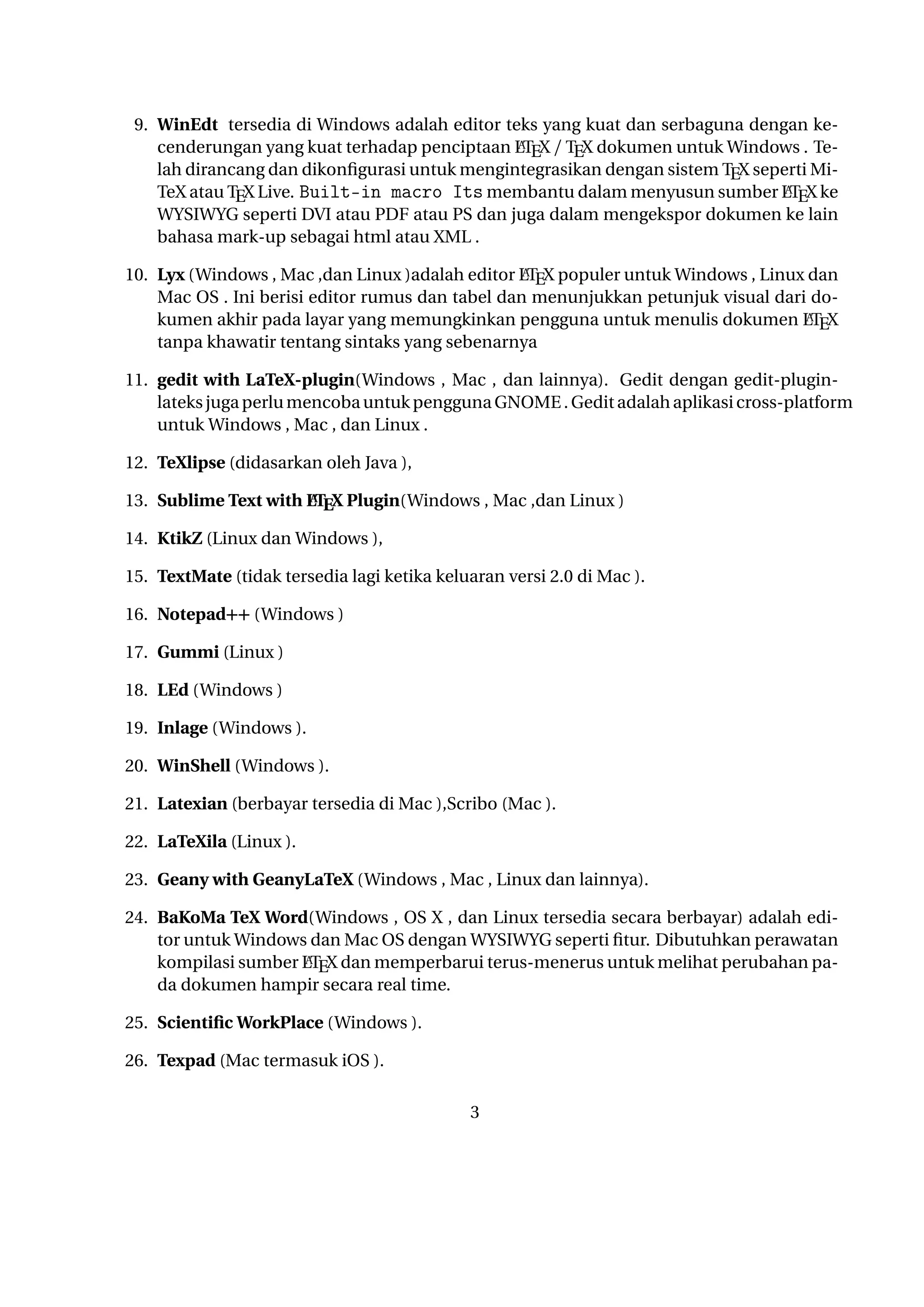 A
Live. Built-in macro Its membantu dalam menyusun sumber LTEX ke WYSIWYG seperti DVI atau PDF atau PS dan juga dalam mengekspor dokumen ke lain bahasa mark-up
sebagai html atau XML .
A
10. Lyx (Windows , Mac ,dan Linux )adalah editor LTEX populer untuk Windows , Linux dan
Mac OS . Ini berisi editor rumus dan tabel dan menunjukkan petunjuk visual dari dokuA
men akhir pada layar yang memungkinkan pengguna untuk menulis dokumen LTEX tanpa
khawatir tentang sintaks yang sebenarnya

11. gedit with LaTeX-plugin(Windows , Mac , dan lainnya). Gedit dengan gedit-plugin-lateks
juga perlu mencoba untuk pengguna GNOME . Gedit adalah aplikasi cross-platform untuk
Windows , Mac , dan Linux .
12. TeXlipse (didasarkan oleh Java ),
A
13. Sublime Text with LTEX Plugin(Windows , Mac ,dan Linux )

14. KtikZ (Linux dan Windows ),
15. TextMate (tidak tersedia lagi ketika keluaran versi 2.0 di Mac ).
16. Notepad++ (Windows )
17. Gummi (Linux )
18. LEd (Windows )
19. Inlage (Windows ).
20. WinShell (Windows ).
21. Latexian (berbayar tersedia di Mac ),Scribo (Mac ).
22. LaTeXila (Linux ).
23. Geany with GeanyLaTeX (Windows , Mac , Linux dan lainnya).
24. BaKoMa TeX Word(Windows , OS X , dan Linux tersedia secara berbayar) adalah editor untuk Windows dan Mac OS dengan WYSIWYG seperti ﬁtur. Dibutuhkan perawatan
A
kompilasi sumber LTEX dan memperbarui terus-menerus untuk melihat perubahan pada dokumen hampir secara real time.
25. Scientiﬁc WorkPlace (Windows ).
26. Texpad (Mac termasuk iOS ).
27. Emacs with WhizzyTeX (Linux ).
A
28. gedit with LTEX Plugin (Windows , Linux , Mac )

3

 