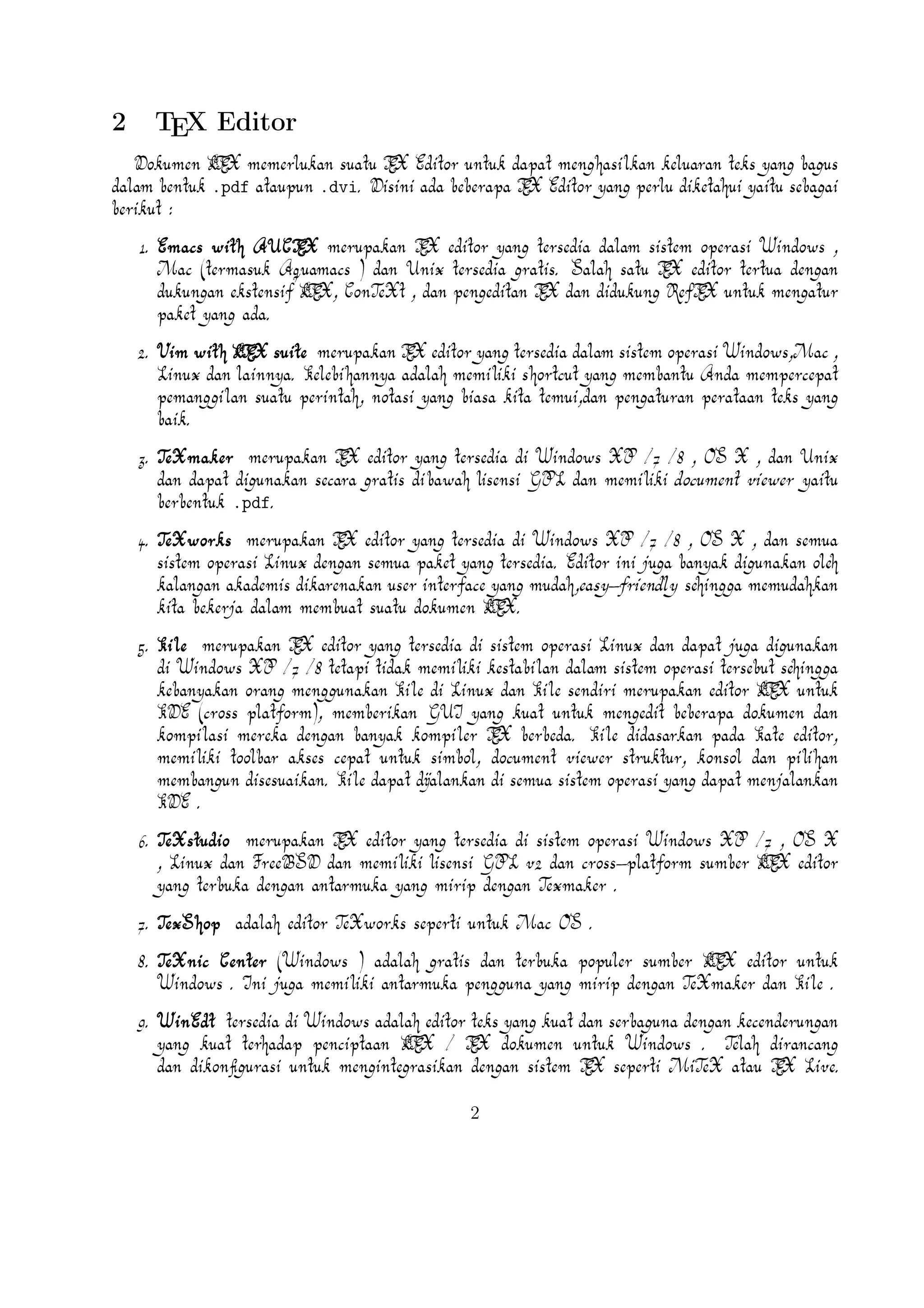9. WinEdt tersedia di Windows adalah editor teks yang kuat dan serbaguna dengan keA
cenderungan yang kuat terhadap penciptaan LTEX / TEX dokumen untuk Windows . Telah dirancang dan dikonﬁgurasi untuk mengintegrasikan dengan sistem TEX seperti MiA
TeX atau TEX Live. Built-in macro Its membantu dalam menyusun sumber LTEX ke
WYSIWYG seperti DVI atau PDF atau PS dan juga dalam mengekspor dokumen ke lain
bahasa mark-up sebagai html atau XML .
A
10. Lyx (Windows , Mac ,dan Linux )adalah editor LTEX populer untuk Windows , Linux dan
Mac OS . Ini berisi editor rumus dan tabel dan menunjukkan petunjuk visual dari doA
kumen akhir pada layar yang memungkinkan pengguna untuk menulis dokumen LTEX
tanpa khawatir tentang sintaks yang sebenarnya

11. gedit with LaTeX-plugin(Windows , Mac , dan lainnya). Gedit dengan gedit-pluginlateks juga perlu mencoba untuk pengguna GNOME . Gedit adalah aplikasi cross-platform
untuk Windows , Mac , dan Linux .
12. TeXlipse (didasarkan oleh Java ),
A
13. Sublime Text with LTEX Plugin(Windows , Mac ,dan Linux )

14. KtikZ (Linux dan Windows ),
15. TextMate (tidak tersedia lagi ketika keluaran versi 2.0 di Mac ).
16. Notepad++ (Windows )
17. Gummi (Linux )
18. LEd (Windows )
19. Inlage (Windows ).
20. WinShell (Windows ).
21. Latexian (berbayar tersedia di Mac ),Scribo (Mac ).
22. LaTeXila (Linux ).
23. Geany with GeanyLaTeX (Windows , Mac , Linux dan lainnya).
24. BaKoMa TeX Word(Windows , OS X , dan Linux tersedia secara berbayar) adalah editor untuk Windows dan Mac OS dengan WYSIWYG seperti ﬁtur. Dibutuhkan perawatan
A
kompilasi sumber LTEX dan memperbarui terus-menerus untuk melihat perubahan pada dokumen hampir secara real time.
25. Scientiﬁc WorkPlace (Windows ).
26. Texpad (Mac termasuk iOS ).
3

 