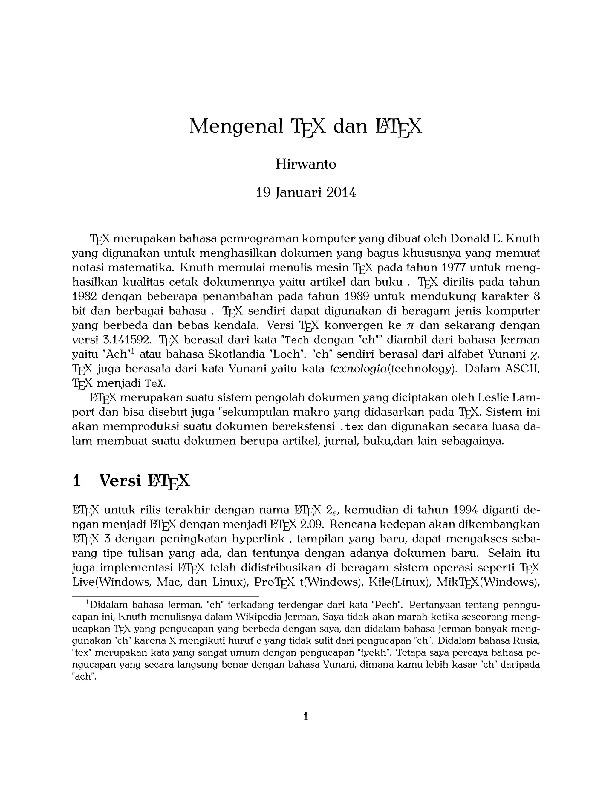 A
Mengenal TEX dan LTEX
Hirwanto
19 Januari 2014
TEX merupakan bahasa pemrograman komputer yang dibuat oleh Donald E. Knuth
yang digunakan untuk menghasilkan dokumen yang bagus khususnya yang memuat
notasi matematika. Knuth memulai menulis mesin TEX pada tahun 1977 untuk menghasilkan kualitas cetak dokumennya yaitu artikel dan buku . TEX dirilis pada tahun
1982 dengan beberapa penambahan pada tahun 1989 untuk mendukung karakter 8
bit dan berbagai bahasa . TEX sendiri dapat digunakan di beragam jenis komputer
yang berbeda dan bebas kendala. Versi TEX konvergen ke π dan sekarang dengan
versi 3.141592. TEX berasal dari kata "Tech dengan "ch"" diambil dari bahasa Jerman
yaitu "Ach"1 atau bahasa Skotlandia "Loch". "ch" sendiri berasal dari alfabet Yunani χ.
TEX juga berasala dari kata Yunani yaitu kata texnologia(technology). Dalam ASCII,
TEX menjadi TeX.
A
LTEX merupakan suatu sistem pengolah dokumen yang diciptakan oleh Leslie Lamport dan bisa disebut juga "sekumpulan makro yang didasarkan pada TEX. Sistem ini
akan memproduksi suatu dokumen berekstensi .tex dan digunakan secara luasa dalam membuat suatu dokumen berupa artikel, jurnal, buku,dan lain sebagainya.

1

A
Versi LTEX

A
A
LTEX untuk rilis terakhir dengan nama LTEX 2ε , kemudian di tahun 1994 diganti deA
A
ngan menjadi LTEX dengan menjadi LTEX 2.09. Rencana kedepan akan dikembangkan
A X 3 dengan peningkatan hyperlink , tampilan yang baru, dapat mengakses sebaLTE
rang tipe tulisan yang ada, dan tentunya dengan adanya dokumen baru. Selain itu
A
juga implementasi LTEX telah didistribusikan di beragam sistem operasi seperti TEX
Live(Windows, Mac, dan Linux), ProTEX t(Windows), Kile(Linux), MikTEX(Windows),
1
Didalam bahasa Jerman, "ch" terkadang terdengar dari kata "Pech". Pertanyaan tentang penngucapan ini, Knuth menulisnya dalam Wikipedia Jerman, Saya tidak akan marah ketika seseorang mengucapkan TEX yang pengucapan yang berbeda dengan saya, dan didalam bahasa Jerman banyak menggunakan "ch" karena X mengikuti huruf e yang tidak sulit dari pengucapan "ch". Didalam bahasa Rusia,
"tex" merupakan kata yang sangat umum dengan pengucapan "tyekh". Tetapa saya percaya bahasa pengucapan yang secara langsung benar dengan bahasa Yunani, dimana kamu lebih kasar "ch" daripada
"ach".

1

 