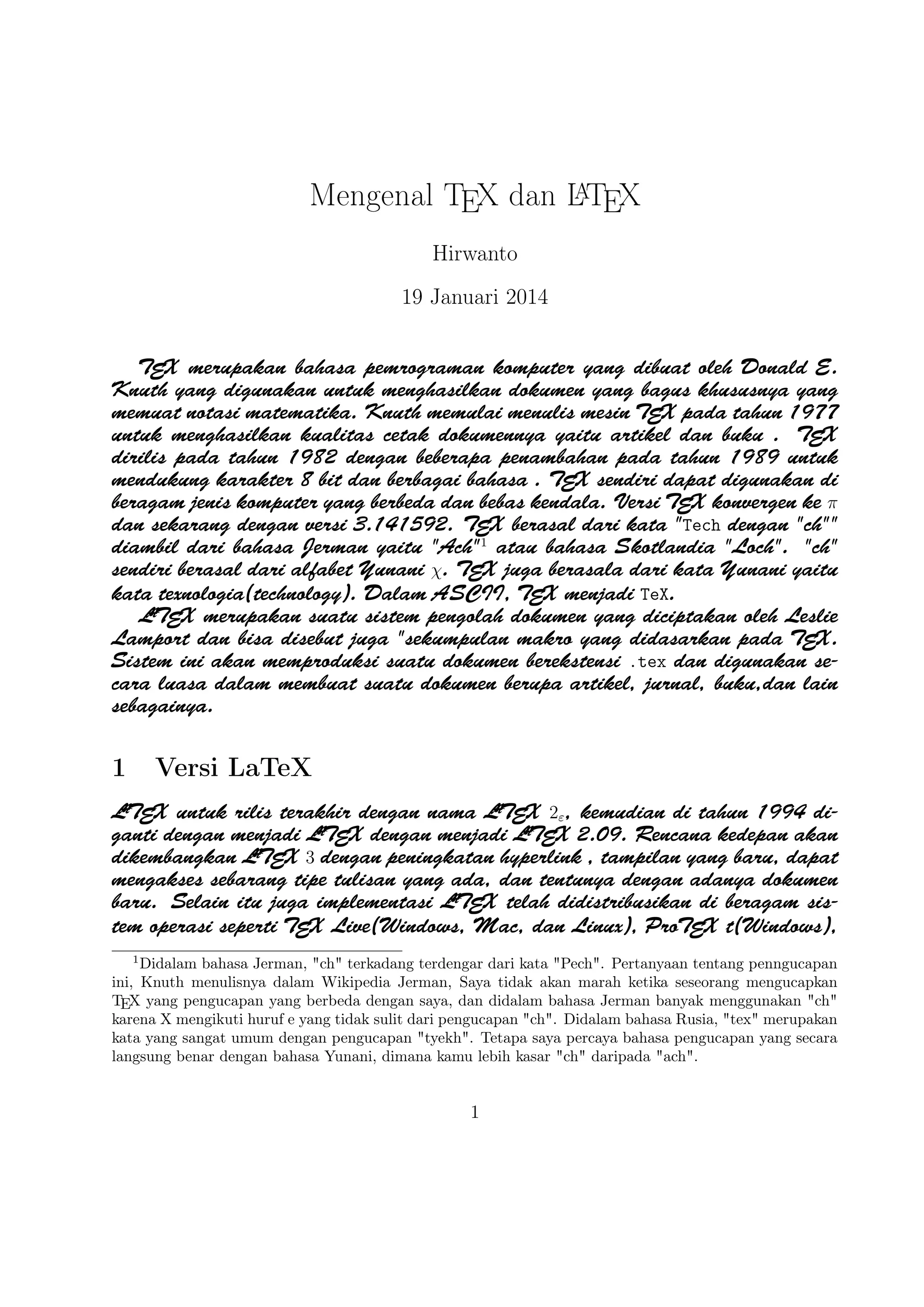 A
Mengenal TEX dan LTEX
Hirwanto
19 Januari 2014
TEX merupakan bahasa pemrograman komputer yang dibuat oleh Donald E. Knuth yang digunakan
untuk menghasilkan dokumen yang bagus khususnya yang memuat notasi matematika. Knuth memulai
menulis mesin TEX pada tahun 1977 untuk menghasilkan kualitas cetak dokumennya yaitu artikel dan
buku . TEX dirilis pada tahun 1982 dengan beberapa penambahan pada tahun 1989 untuk mendukung
karakter 8 bit dan berbagai bahasa . TEX sendiri dapat digunakan di beragam jenis komputer yang
berbeda dan bebas kendala. Versi TEX konvergen ke π dan sekarang dengan versi 3.141592. TEX berasal
dari kata Tech dengan ch diambil dari bahasa Jerman yaitu Ach1 atau bahasa Skotlandia
Loch. ch sendiri berasal dari alfabet Yunani χ. TEX juga berasala dari kata Yunani yaitu kata
texnologia(technology). Dalam ASCII, TEX menjadi TeX.
A
LTEX merupakan suatu sistem pengolah dokumen yang diciptakan oleh Leslie Lamport dan bisa
disebut juga sekumpulan makro yang didasarkan pada TEX. Sistem ini akan memproduksi suatu
dokumen berekstensi .tex dan digunakan secara luasa dalam membuat suatu dokumen berupa artikel,
jurnal, buku,dan lain sebagainya.

1

Versi LaTeX

A
A
A
LTEX untuk rilis terakhir dengan nama LTEX 2ε , kemudian di tahun 1994 diganti dengan menjadi LTEX
A
A
dengan menjadi LTEX 2.09. Rencana kedepan akan dikembangkan LTEX 3 dengan peningkatan hyperlink
, tampilan yang baru, dapat mengakses sebarang tipe tulisan yang ada, dan tentunya dengan adanya
A
dokumen baru. Selain itu juga implementasi LTEX telah didistribusikan di beragam sistem operasi
seperti TEX Live(Windows, Mac, dan Linux), ProTEX t(Windows), Kile(Linux), MikTEX(Windows),
MacTEX (Mac), dan Lyx sebagai salah satu TEX editor yang bersifat WYIWYG(What You Is
What You Get).
1
Didalam bahasa Jerman, ch terkadang terdengar dari kata Pech. Pertanyaan tentang penngucapan
ini, Knuth menulisnya dalam Wikipedia Jerman, Saya tidak akan marah ketika seseorang mengucapkan
TEX yang pengucapan yang berbeda dengan saya, dan didalam bahasa Jerman banyak menggunakan ch
karena X mengikuti huruf e yang tidak sulit dari pengucapan ch. Didalam bahasa Rusia, tex merupakan
kata yang sangat umum dengan pengucapan tyekh. Tetapa saya percaya bahasa pengucapan yang secara
langsung benar dengan bahasa Yunani, dimana kamu lebih kasar ch daripada ach.

1

 