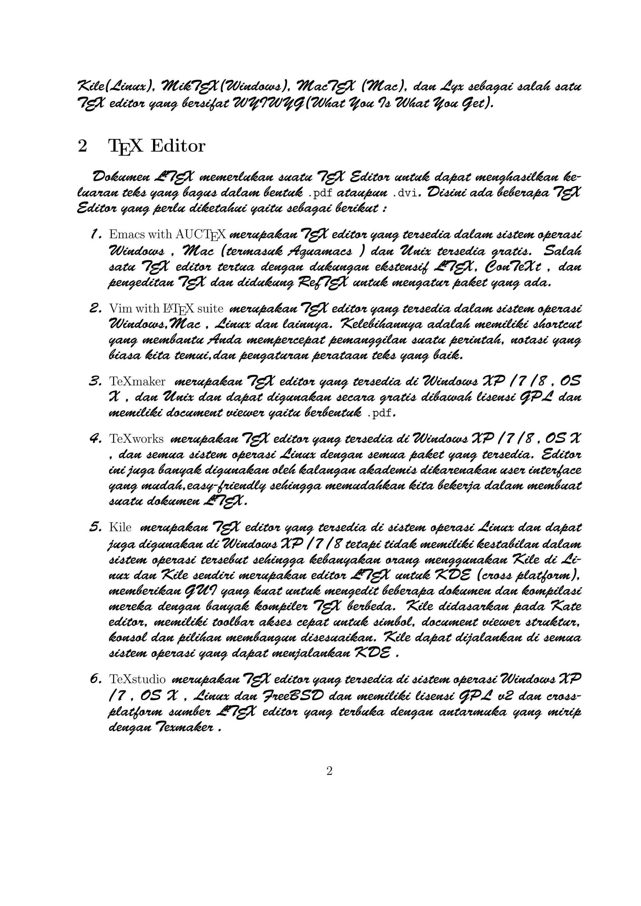 2

TEX Editor

A
Dokumen LTEX memerlukan suatu TEX Editor untuk dapat menghasilkan keluaran teks yang bagus
dalam bentuk .pdf ataupun .dvi. Disini ada beberapa TEX Editor yang perlu diketahui yaitu sebagai
berikut :

1. Emacs with AUCTEX merupakan TEX editor yang tersedia dalam sistem operasi Windows ,
Mac (termasuk Aquamacs ) dan Unix tersedia gratis. Salah satu TEX editor tertua dengan
A
dukungan ekstensif LTEX, ConTeXt , dan pengeditan TEX dan didukung RefTEX untuk mengatur
paket yang ada.
A
2. Vim with LTEX suite merupakan TEX editor yang tersedia dalam sistem operasi Windows,Mac ,
Linux dan lainnya. Kelebihannya adalah memiliki shortcut yang membantu Anda mempercepat
pemanggilan suatu perintah, notasi yang biasa kita temui,dan pengaturan perataan teks yang
baik.

3. TeXmaker merupakan TEX editor yang tersedia di Windows XP /7 /8 , OS X , dan Unix
dan dapat digunakan secara gratis dibawah lisensi GPL dan memiliki document viewer yaitu
berbentuk .pdf.
4. TeXworks merupakan TEX editor yang tersedia di Windows XP /7 /8 , OS X , dan semua
sistem operasi Linux dengan semua paket yang tersedia. Editor ini juga banyak digunakan oleh
kalangan akademis dikarenakan user interface yang mudah,easy-friendly sehingga memudahkan
A
kita bekerja dalam membuat suatu dokumen LTEX.
5. Kile merupakan TEX editor yang tersedia di sistem operasi Linux dan dapat juga digunakan
di Windows XP /7 /8 tetapi tidak memiliki kestabilan dalam sistem operasi tersebut sehingga
A
kebanyakan orang menggunakan Kile di Linux dan Kile sendiri merupakan editor LTEX untuk
KDE (cross platform), memberikan GUI yang kuat untuk mengedit beberapa dokumen dan
kompilasi mereka dengan banyak kompiler TEX berbeda. Kile didasarkan pada Kate editor,
memiliki toolbar akses cepat untuk simbol, document viewer struktur, konsol dan pilihan
membangun disesuaikan. Kile dapat dĳalankan di semua sistem operasi yang dapat menjalankan
KDE .
6. TeXstudio merupakan TEX editor yang tersedia di sistem operasi Windows XP /7 , OS X
A
, Linux dan FreeBSD dan memiliki lisensi GPL v2 dan cross-platform sumber LTEX editor
yang terbuka dengan antarmuka yang mirip dengan Texmaker .
7. TexShop adalah editor TeXworks seperti untuk Mac OS .
A
8. TeXnic Center (Windows ) adalah gratis dan terbuka populer sumber LTEX editor untuk
Windows . Ini juga memiliki antarmuka pengguna yang mirip dengan TeXmaker dan Kile .

9. WinEdt tersedia di Windows adalah editor teks yang kuat dan serbaguna dengan kecenderungan
A
yang kuat terhadap penciptaan LTEX / TEX dokumen untuk Windows . Telah dirancang
dan dikonﬁgurasi untuk mengintegrasikan dengan sistem TEX seperti MiTeX atau TEX Live.
2

 
