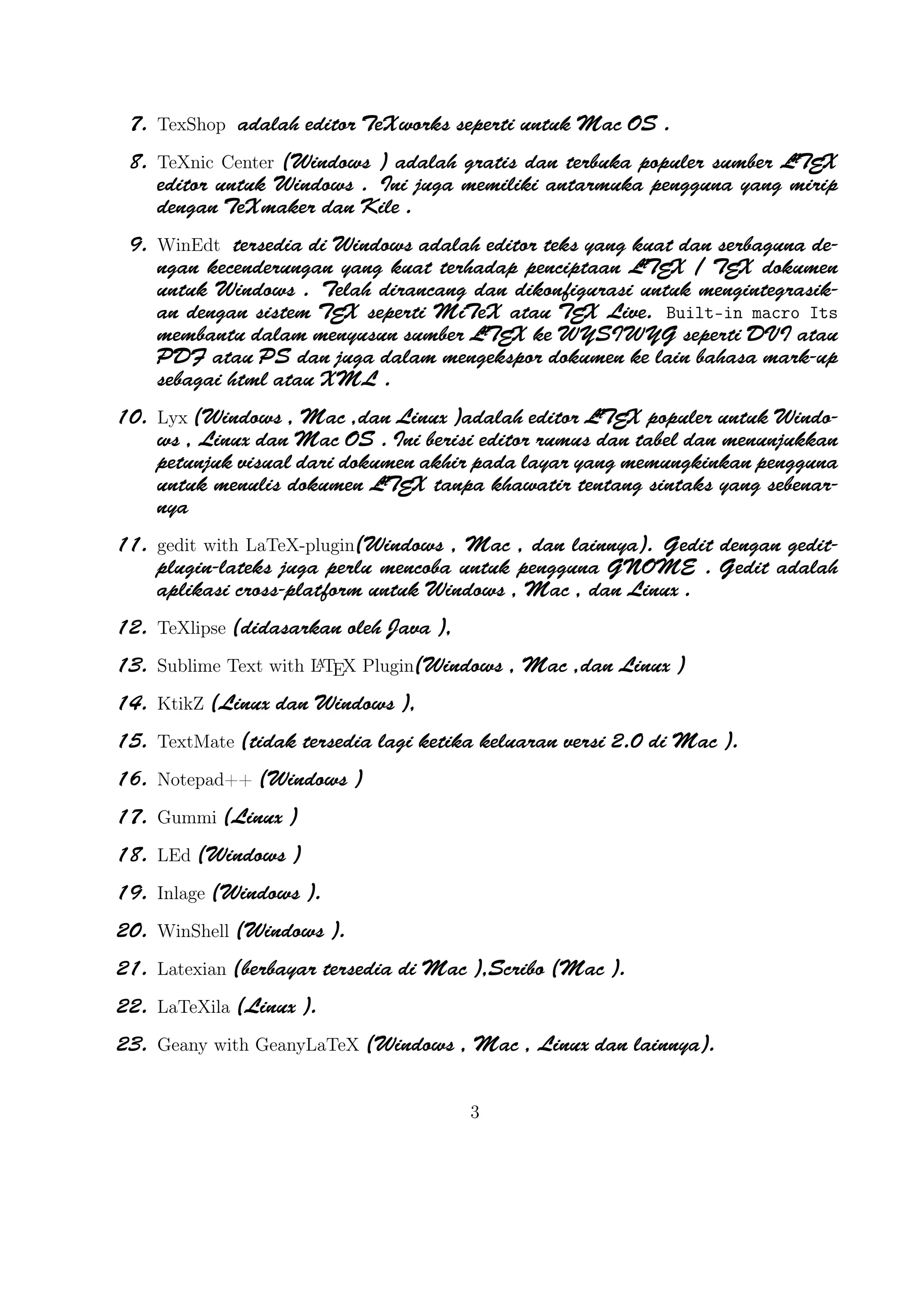 A
Built-in macro Its membantu dalam menyusun sumber LT X ke WYSIWYG seperti DVI
E

atau PDF atau PS dan juga dalam mengekspor dokumen ke lain bahasa mark-up sebagai
html atau XML .
A
10. Lyx (Windows , Mac ,dan Linux )adalah editor LTEX populer untuk Windows , Linux dan
Mac OS . Ini berisi editor rumus dan tabel dan menunjukkan petunjuk visual dari dokumen
A
akhir pada layar yang memungkinkan pengguna untuk menulis dokumen LTEX tanpa khawatir
tentang sintaks yang sebenarnya

11. gedit with LaTeX-plugin(Windows , Mac , dan lainnya). Gedit dengan gedit-plugin-lateks
juga perlu mencoba untuk pengguna GNOME . Gedit adalah aplikasi cross-platform untuk
Windows , Mac , dan Linux .
12. TeXlipse (didasarkan oleh Java ),
A
13. Sublime Text with LTEX Plugin(Windows , Mac ,dan Linux )
14. KtikZ (Linux dan Windows ),

15. TextMate (tidak tersedia lagi ketika keluaran versi 2.0 di Mac ).
16. Notepad++ (Windows )
17. Gummi (Linux )
18. LEd (Windows )
19. Inlage (Windows ).
20. WinShell (Windows ).
21. Latexian (berbayar tersedia di Mac ),Scribo (Mac ).
22. LaTeXila (Linux ).
23. Geany with GeanyLaTeX (Windows , Mac , Linux dan lainnya).
24. BaKoMa TeX Word(Windows , OS X , dan Linux tersedia secara berbayar) adalah editor
untuk Windows dan Mac OS dengan WYSIWYG seperti ﬁtur. Dibutuhkan perawatan komA
pilasi sumber LTEX dan memperbarui terus-menerus untuk melihat perubahan pada dokumen
hampir secara real time.
25. Scientiﬁc WorkPlace (Windows ).
26. Texpad (Mac termasuk iOS ).
27. Emacs with WhizzyTeX (Linux ).
A
28. gedit with LTEX Plugin (Windows , Linux , Mac )

3

 