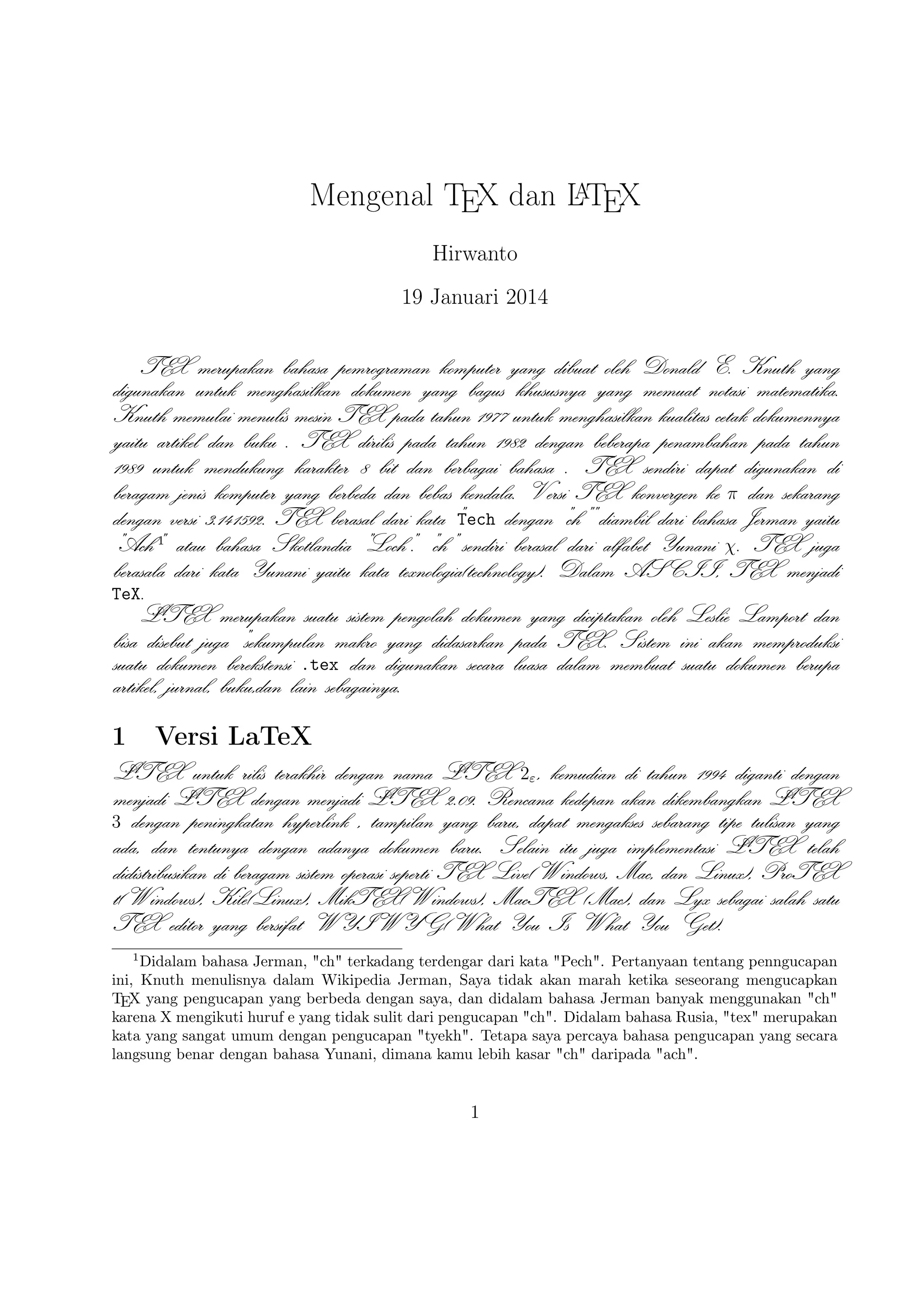 Kile(Linux), MikTEX(Windows), MacTEX (Mac), dan Lyx sebagai salah satu
TEX editor yang bersifat WYIWYG(What You Is What You Get).

2

TEX Editor

A
Dokumen LTEX memerlukan suatu TEX Editor untuk dapat menghasilkan keluaran teks yang bagus dalam bentuk .pdf ataupun .dvi. Disini ada beberapa TEX
Editor yang perlu diketahui yaitu sebagai berikut :

1. Emacs with AUCTEX merupakan TEX editor yang tersedia dalam sistem operasi
Windows , Mac (termasuk Aquamacs ) dan Unix tersedia gratis. Salah
A
satu TEX editor tertua dengan dukungan ekstensif LTEX, ConTeXt , dan
pengeditan TEX dan didukung RefTEX untuk mengatur paket yang ada.
A
2. Vim with LTEX suite merupakan TEX editor yang tersedia dalam sistem operasi
Windows,Mac , Linux dan lainnya. Kelebihannya adalah memiliki shortcut
yang membantu Anda mempercepat pemanggilan suatu perintah, notasi yang
biasa kita temui,dan pengaturan perataan teks yang baik.

3. TeXmaker merupakan TEX editor yang tersedia di Windows XP /7 /8 , OS
X , dan Unix dan dapat digunakan secara gratis dibawah lisensi GPL dan
memiliki document viewer yaitu berbentuk .pdf.
4. TeXworks merupakan TEX editor yang tersedia di Windows XP /7 /8 , OS X
, dan semua sistem operasi Linux dengan semua paket yang tersedia. Editor
ini juga banyak digunakan oleh kalangan akademis dikarenakan user interface
yang mudah,easy-friendly sehingga memudahkan kita bekerja dalam membuat
A
suatu dokumen LTEX.
5. Kile merupakan TEX editor yang tersedia di sistem operasi Linux dan dapat
juga digunakan di Windows XP /7 /8 tetapi tidak memiliki kestabilan dalam
sistem operasi tersebut sehingga kebanyakan orang menggunakan Kile di LiA
nux dan Kile sendiri merupakan editor LTEX untuk KDE (cross platform),
memberikan GUI yang kuat untuk mengedit beberapa dokumen dan kompilasi
mereka dengan banyak kompiler TEX berbeda. Kile didasarkan pada Kate
editor, memiliki toolbar akses cepat untuk simbol, document viewer struktur,
konsol dan pilihan membangun disesuaikan. Kile dapat dijalankan di semua
sistem operasi yang dapat menjalankan KDE .
6. TeXstudio merupakan TEX editor yang tersedia di sistem operasi Windows XP
/7 , OS X , Linux dan FreeBSD dan memiliki lisensi GPL v2 dan crossA
platform sumber LTEX editor yang terbuka dengan antarmuka yang mirip
dengan Texmaker .
2

 