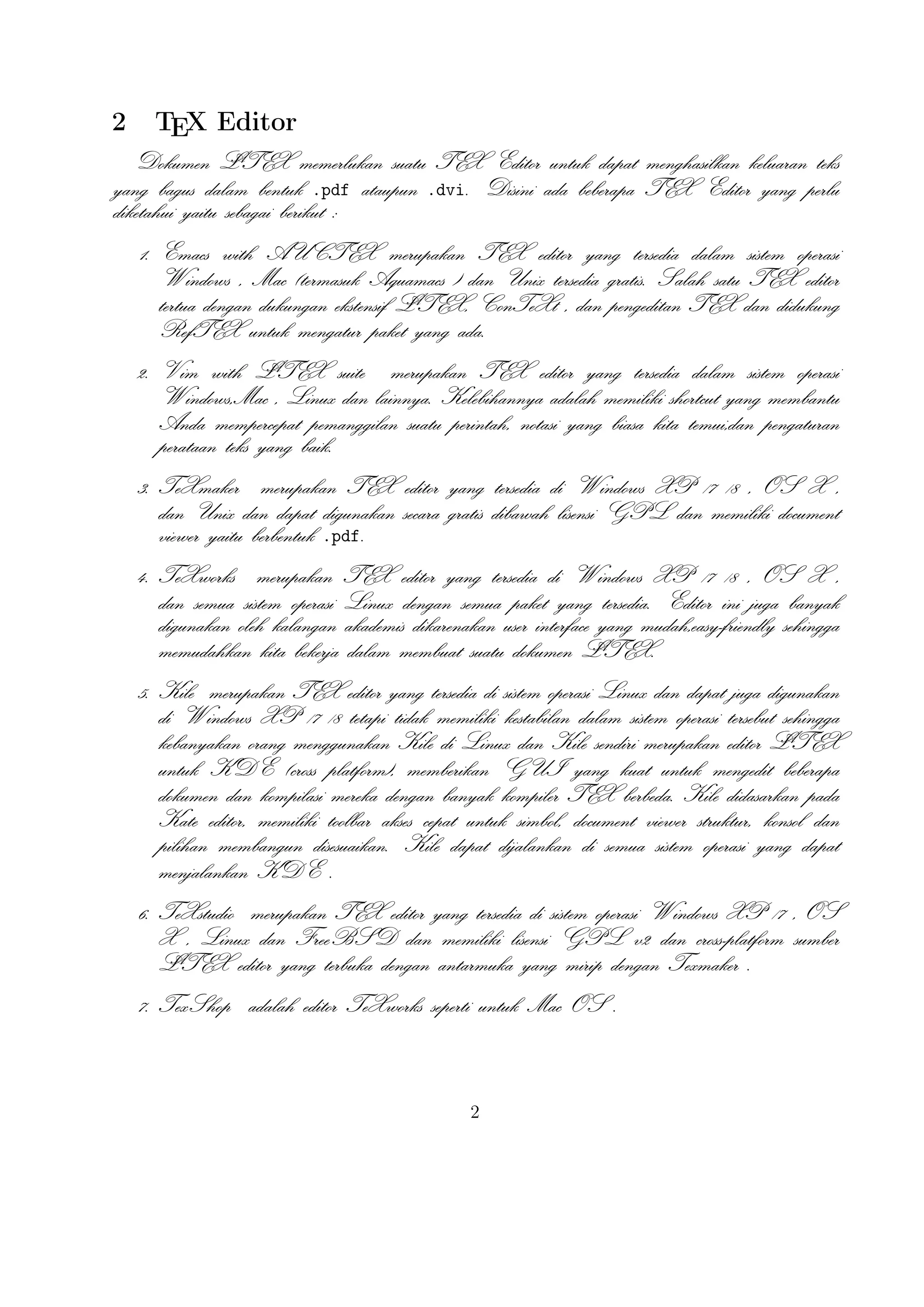 7. TexShop adalah editor TeXworks seperti untuk Mac OS .
A
8. TeXnic Center (Windows ) adalah gratis dan terbuka populer sumber LTEX
editor untuk Windows . Ini juga memiliki antarmuka pengguna yang mirip
dengan TeXmaker dan Kile .

9. WinEdt tersedia di Windows adalah editor teks yang kuat dan serbaguna deA
ngan kecenderungan yang kuat terhadap penciptaan LTEX / TEX dokumen
untuk Windows . Telah dirancang dan dikonﬁgurasi untuk mengintegrasikan dengan sistem TEX seperti MiTeX atau TEX Live. Built-in macro Its
A
membantu dalam menyusun sumber LTEX ke WYSIWYG seperti DVI atau
PDF atau PS dan juga dalam mengekspor dokumen ke lain bahasa mark-up
sebagai html atau XML .
A
10. Lyx (Windows , Mac ,dan Linux )adalah editor LTEX populer untuk Windows , Linux dan Mac OS . Ini berisi editor rumus dan tabel dan menunjukkan
petunjuk visual dari dokumen akhir pada layar yang memungkinkan pengguna
A
untuk menulis dokumen LTEX tanpa khawatir tentang sintaks yang sebenarnya

11. gedit with LaTeX-plugin(Windows , Mac , dan lainnya). Gedit dengan geditplugin-lateks juga perlu mencoba untuk pengguna GNOME . Gedit adalah
aplikasi cross-platform untuk Windows , Mac , dan Linux .
12. TeXlipse (didasarkan oleh Java ),
A
13. Sublime Text with LTEX Plugin(Windows , Mac ,dan Linux )

14. KtikZ (Linux dan Windows ),
15. TextMate (tidak tersedia lagi ketika keluaran versi 2.0 di Mac ).
16. Notepad++ (Windows )
17. Gummi (Linux )
18. LEd (Windows )
19. Inlage (Windows ).
20. WinShell (Windows ).
21. Latexian (berbayar tersedia di Mac ),Scribo (Mac ).
22. LaTeXila (Linux ).
23. Geany with GeanyLaTeX (Windows , Mac , Linux dan lainnya).
3

 