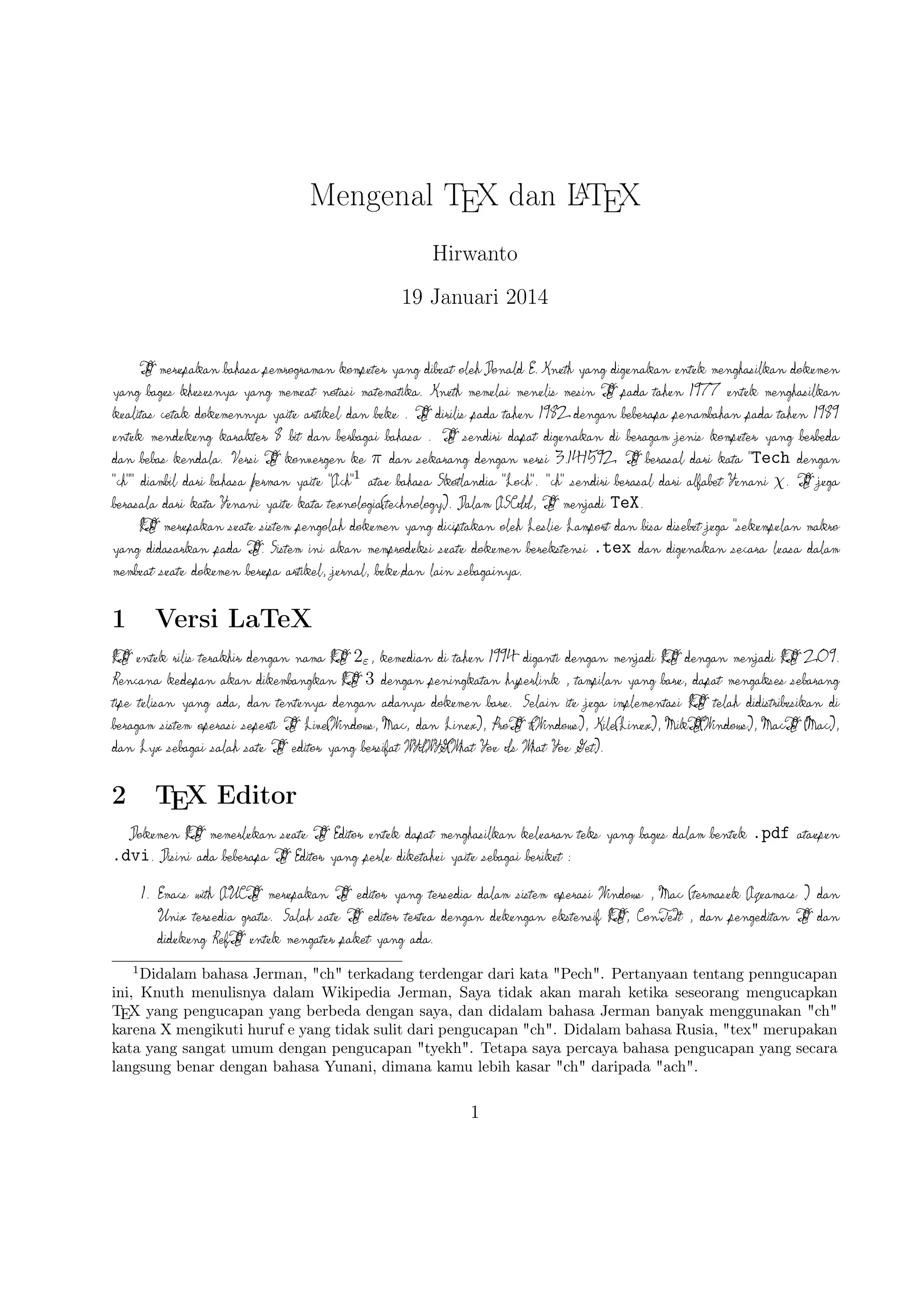 2

TEX Editor
A
Dokumen L TEX memerlukan suatu TEX Editor untuk dapat menghasilkan keluaran teks
yang bagus dalam bentuk .pdf ataupun .dvi. Disini ada beberapa TEX Editor yang perlu
diketahui yaitu sebagai berikut :

1. Emacs with AUCTEX merupakan TEX editor yang tersedia dalam sistem operasi
Windows , Mac (termasuk Aquamacs ) dan Unix tersedia gratis. Salah satu TEX editor
A
tertua dengan dukungan ekstensif L TEX, ConTeXt , dan pengeditan TEX dan didukung
RefTEX untuk mengatur paket yang ada.
A
2. Vim with L TEX suite merupakan TEX editor yang tersedia dalam sistem operasi
Windows,Mac , Linux dan lainnya. Kelebihannya adalah memiliki shortcut yang membantu
Anda mempercepat pemanggilan suatu perintah, notasi yang biasa kita temui,dan pengaturan
perataan teks yang baik.

3. TeXmaker merupakan TEX editor yang tersedia di Windows XP /7 /8 , OS X ,
dan Unix dan dapat digunakan secara gratis dibawah lisensi GPL dan memiliki document
viewer yaitu berbentuk .pdf.
4. TeXworks merupakan TEX editor yang tersedia di Windows XP /7 /8 , OS X ,
dan semua sistem operasi Linux dengan semua paket yang tersedia. Editor ini juga banyak
digunakan oleh kalangan akademis dikarenakan user interface yang mudah,easy-friendly sehingga
A
memudahkan kita bekerja dalam membuat suatu dokumen L TEX.
5. Kile merupakan TEX editor yang tersedia di sistem operasi Linux dan dapat juga digunakan
di Windows XP /7 /8 tetapi tidak memiliki kestabilan dalam sistem operasi tersebut sehingga
A
kebanyakan orang menggunakan Kile di Linux dan Kile sendiri merupakan editor L TEX
untuk KDE (cross platform), memberikan GUI yang kuat untuk mengedit beberapa
dokumen dan kompilasi mereka dengan banyak kompiler TEX berbeda. Kile didasarkan pada
Kate editor, memiliki toolbar akses cepat untuk simbol, document viewer struktur, konsol dan
pilihan membangun disesuaikan. Kile dapat dijalankan di semua sistem operasi yang dapat
menjalankan KDE .
6. TeXstudio merupakan TEX editor yang tersedia di sistem operasi Windows XP /7 , OS
X , Linux dan FreeBSD dan memiliki lisensi GPL v2 dan cross-platform sumber
A
L TEX editor yang terbuka dengan antarmuka yang mirip dengan Texmaker .
7. TexShop adalah editor TeXworks seperti untuk Mac OS .

2

 