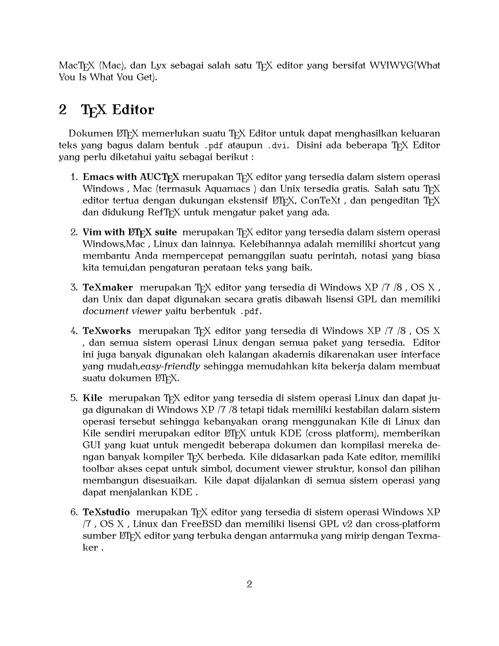 MacTEX (Mac), dan Lyx sebagai salah satu TEX editor yang bersifat WYIWYG(What
You Is What You Get).

2

TEX Editor

A
Dokumen LTEX memerlukan suatu TEX Editor untuk dapat menghasilkan keluaran
teks yang bagus dalam bentuk .pdf ataupun .dvi. Disini ada beberapa TEX Editor
yang perlu diketahui yaitu sebagai berikut :

1. Emacs with AUCTEX merupakan TEX editor yang tersedia dalam sistem operasi
Windows , Mac (termasuk Aquamacs ) dan Unix tersedia gratis. Salah satu TEX
A
editor tertua dengan dukungan ekstensif LTEX, ConTeXt , dan pengeditan TEX
dan didukung RefTEX untuk mengatur paket yang ada.
A
2. Vim with LTEX suite merupakan TEX editor yang tersedia dalam sistem operasi
Windows,Mac , Linux dan lainnya. Kelebihannya adalah memiliki shortcut yang
membantu Anda mempercepat pemanggilan suatu perintah, notasi yang biasa
kita temui,dan pengaturan perataan teks yang baik.

3. TeXmaker merupakan TEX editor yang tersedia di Windows XP /7 /8 , OS X ,
dan Unix dan dapat digunakan secara gratis dibawah lisensi GPL dan memiliki
document viewer yaitu berbentuk .pdf.
4. TeXworks merupakan TEX editor yang tersedia di Windows XP /7 /8 , OS X
, dan semua sistem operasi Linux dengan semua paket yang tersedia. Editor
ini juga banyak digunakan oleh kalangan akademis dikarenakan user interface
yang mudah,easy-friendly sehingga memudahkan kita bekerja dalam membuat
A
suatu dokumen LTEX.
5. Kile merupakan TEX editor yang tersedia di sistem operasi Linux dan dapat juga digunakan di Windows XP /7 /8 tetapi tidak memiliki kestabilan dalam sistem
operasi tersebut sehingga kebanyakan orang menggunakan Kile di Linux dan
A
Kile sendiri merupakan editor LTEX untuk KDE (cross platform), memberikan
GUI yang kuat untuk mengedit beberapa dokumen dan kompilasi mereka dengan banyak kompiler TEX berbeda. Kile didasarkan pada Kate editor, memiliki
toolbar akses cepat untuk simbol, document viewer struktur, konsol dan pilihan
membangun disesuaikan. Kile dapat dijalankan di semua sistem operasi yang
dapat menjalankan KDE .
6. TeXstudio merupakan TEX editor yang tersedia di sistem operasi Windows XP
/7 , OS X , Linux dan FreeBSD dan memiliki lisensi GPL v2 dan cross-platform
A
sumber LTEX editor yang terbuka dengan antarmuka yang mirip dengan Texmaker .

2

 