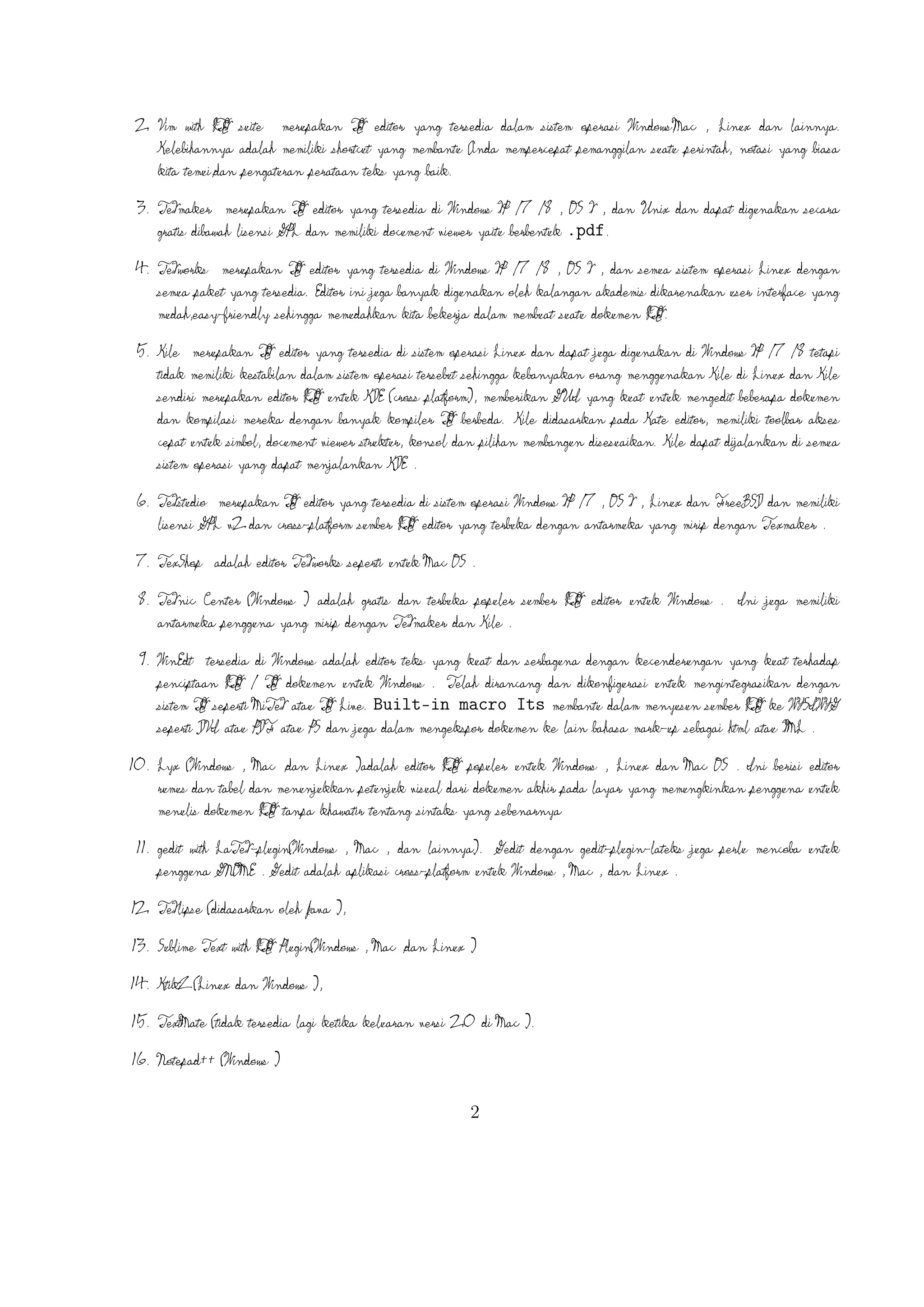 A
8. TeXnic Center (Windows ) adalah gratis dan terbuka populer sumber L TEX editor untuk
Windows . Ini juga memiliki antarmuka pengguna yang mirip dengan TeXmaker dan
Kile .
9. WinEdt tersedia di Windows adalah editor teks yang kuat dan serbaguna dengan kecenderungan
A
yang kuat terhadap penciptaan L TEX / TEX dokumen untuk Windows . Telah
dirancang dan dikonﬁgurasi untuk mengintegrasikan dengan sistem TEX seperti MiTeX atau
A
TEX Live. Built-in macro Its membantu dalam menyusun sumber L TEX ke
WYSIWYG seperti DVI atau PDF atau PS dan juga dalam mengekspor
dokumen ke lain bahasa mark-up sebagai html atau XML .
A
10. Lyx (Windows , Mac ,dan Linux )adalah editor L TEX populer untuk Windows , Linux
dan Mac OS . Ini berisi editor rumus dan tabel dan menunjukkan petunjuk visual dari
A
dokumen akhir pada layar yang memungkinkan pengguna untuk menulis dokumen L TEX
tanpa khawatir tentang sintaks yang sebenarnya

11. gedit with LaTeX-plugin(Windows , Mac , dan lainnya). Gedit dengan gedit-plugin-lateks
juga perlu mencoba untuk pengguna GNOME . Gedit adalah aplikasi cross-platform untuk
Windows , Mac , dan Linux .
12. TeXlipse (didasarkan oleh Java ),
A
13. Sublime Text with L TEX Plugin(Windows , Mac ,dan Linux )

14. KtikZ (Linux dan Windows ),
15. TextMate (tidak tersedia lagi ketika keluaran versi 2.0 di Mac ).
16. Notepad (Windows )
17. Gummi (Linux )
18. LEd (Windows )
19. Inlage (Windows ).
20. WinShell (Windows ).
21. Latexian (berbayar tersedia di Mac ),Scribo (Mac ).
22. LaTeXila (Linux ).
23. Geany with GeanyLaTeX (Windows , Mac , Linux dan lainnya).
3

 
