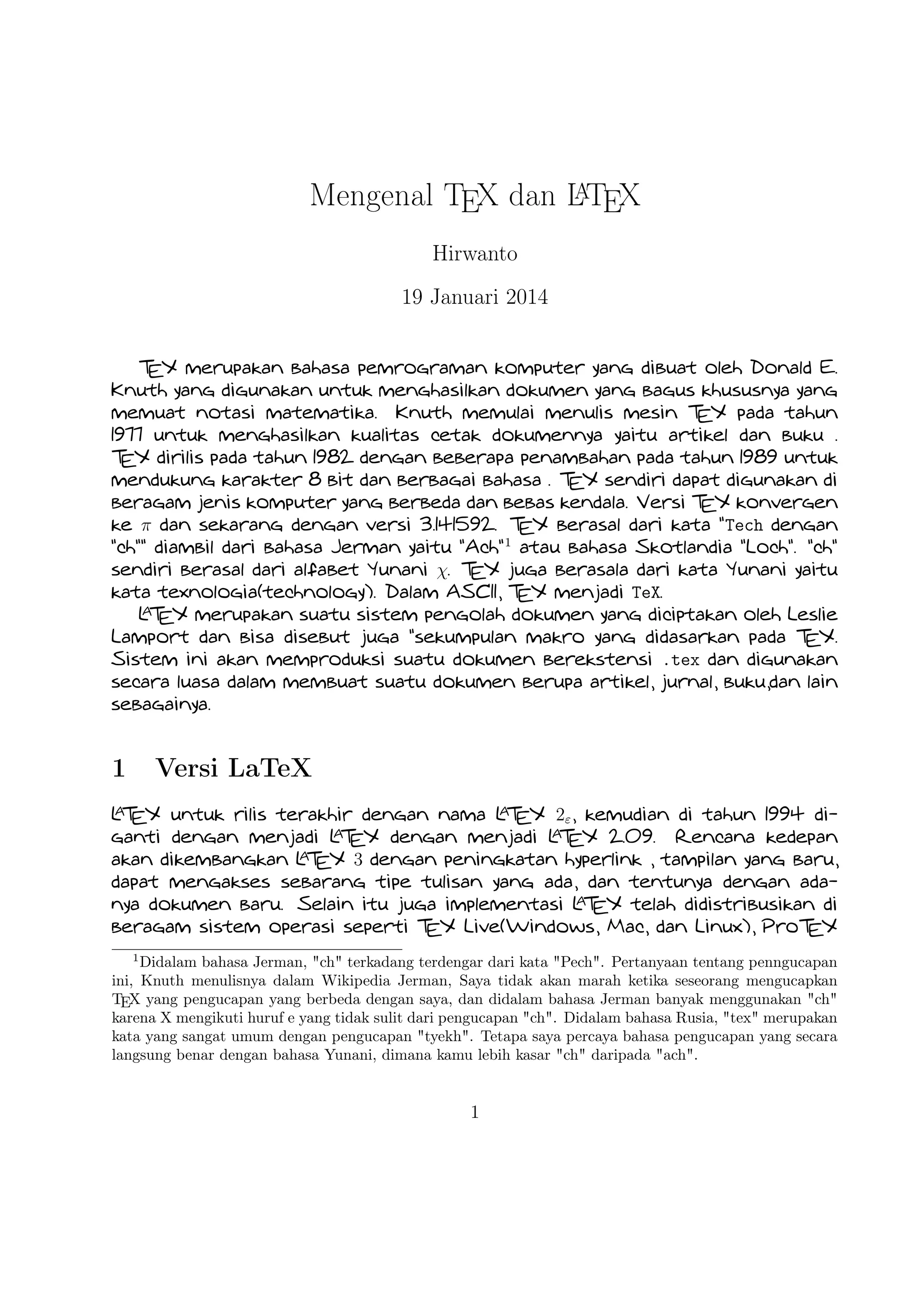 A
Mengenal TEX dan LTEX
Hirwanto
19 Januari 2014
TEX merupakan bahasa pemrograman komputer yang dibuat oleh Donald E. Knuth yang digunakan untuk menghasilkan dokumen
yang bagus khususnya yang memuat notasi matematika. Knuth memulai menulis mesin TEX pada tahun 1977 untuk menghasilkan
kualitas cetak dokumennya yaitu artikel dan buku . TEX dirilis pada tahun 1982 dengan beberapa penambahan pada tahun 1989
untuk mendukung karakter 8 bit dan berbagai bahasa . TEX sendiri dapat digunakan di beragam jenis komputer yang berbeda
dan bebas kendala. Versi TEX konvergen ke π dan sekarang dengan versi 3.141592. TEX berasal dari kata Tech dengan
ch diambil dari bahasa Jerman yaitu Ach1 atau bahasa Skotlandia Loch. ch sendiri berasal dari alfabet Yunani χ. TEX juga
berasala dari kata Yunani yaitu kata texnologia(technology). Dalam ASCII, TEX menjadi TeX.
A
L EX merupakan suatu sistem pengolah dokumen yang diciptakan oleh Leslie Lamport dan bisa disebut juga sekumpulan makro
T
yang didasarkan pada TEX. Sistem ini akan memproduksi suatu dokumen berekstensi .tex dan digunakan secara luasa dalam
membuat suatu dokumen berupa artikel, jurnal, buku,dan lain sebagainya.

1

Versi LaTeX

A
A
A
A
L EX untuk rilis terakhir dengan nama L EX 2ε , kemudian di tahun 1994 diganti dengan menjadi L EX dengan menjadi L EX 2.09.
T
T
T
T
A X 3 dengan peningkatan hyperlink , tampilan yang baru, dapat mengakses sebarang
Rencana kedepan akan dikembangkan L E
T
A
tipe tulisan yang ada, dan tentunya dengan adanya dokumen baru. Selain itu juga implementasi L EX telah didistribusikan di
T
beragam sistem operasi seperti TEX Live(Windows, Mac, dan Linux), ProTEX t(Windows), Kile(Linux), MikTEX(Windows), MacTEX (Mac),
dan Lyx sebagai salah satu TEX editor yang bersifat WYIWYG(What You Is What You Get).

2

TEX Editor

A
Dokumen L EX memerlukan suatu TEX Editor untuk dapat menghasilkan keluaran teks yang bagus dalam bentuk .pdf ataupun
T
.dvi. Disini ada beberapa TEX Editor yang perlu diketahui yaitu sebagai berikut :

1. Emacs with AUCTEX merupakan TEX editor yang tersedia dalam sistem operasi Windows , Mac (termasuk Aquamacs ) dan
A
Unix tersedia gratis. Salah satu TEX editor tertua dengan dukungan ekstensif L EX, ConTeXt , dan pengeditan TEX dan
T
didukung RefTEX untuk mengatur paket yang ada.
1

Didalam bahasa Jerman, ch terkadang terdengar dari kata Pech. Pertanyaan tentang penngucapan
ini, Knuth menulisnya dalam Wikipedia Jerman, Saya tidak akan marah ketika seseorang mengucapkan
TEX yang pengucapan yang berbeda dengan saya, dan didalam bahasa Jerman banyak menggunakan ch
karena X mengikuti huruf e yang tidak sulit dari pengucapan ch. Didalam bahasa Rusia, tex merupakan
kata yang sangat umum dengan pengucapan tyekh. Tetapa saya percaya bahasa pengucapan yang secara
langsung benar dengan bahasa Yunani, dimana kamu lebih kasar ch daripada ach.

1

 