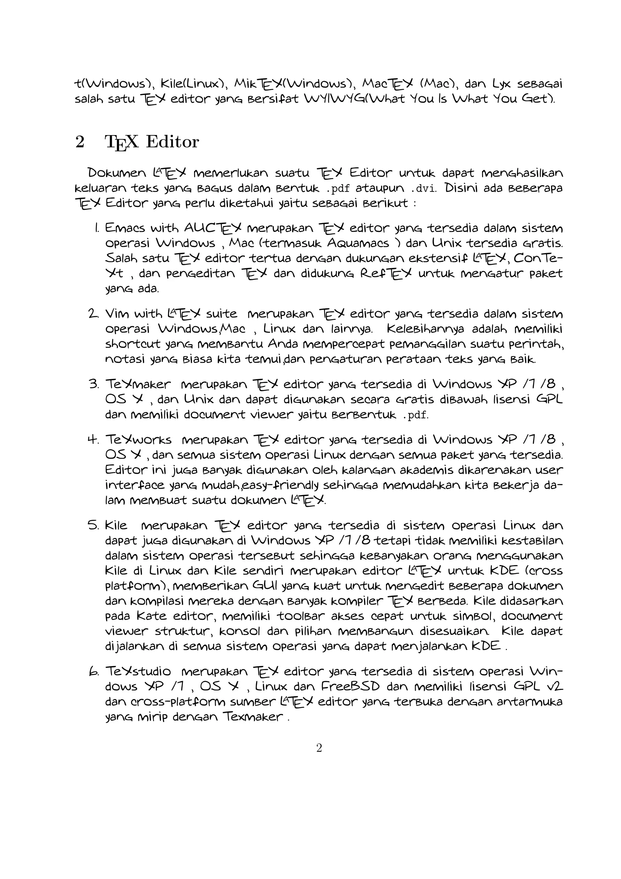 A
2. Vim with L EX suite merupakan TEX editor yang tersedia dalam sistem operasi Windows,Mac , Linux dan lainnya.
T
Kelebihannya adalah memiliki shortcut yang membantu Anda mempercepat pemanggilan suatu perintah, notasi yang biasa
kita temui,dan pengaturan perataan teks yang baik.

3. TeXmaker merupakan TEX editor yang tersedia di Windows XP /7 /8 , OS X , dan Unix dan dapat digunakan secara
gratis dibawah lisensi GPL dan memiliki document viewer yaitu berbentuk .pdf.
4. TeXworks merupakan TEX editor yang tersedia di Windows XP /7 /8 , OS X , dan semua sistem operasi Linux dengan
semua paket yang tersedia. Editor ini juga banyak digunakan oleh kalangan akademis dikarenakan user interface yang
A
mudah,easy-friendly sehingga memudahkan kita bekerja dalam membuat suatu dokumen L EX.
T
5. Kile merupakan TEX editor yang tersedia di sistem operasi Linux dan dapat juga digunakan di Windows XP /7 /8 tetapi
tidak memiliki kestabilan dalam sistem operasi tersebut sehingga kebanyakan orang menggunakan Kile di Linux dan Kile
A
sendiri merupakan editor L EX untuk KDE (cross platform), memberikan GUI yang kuat untuk mengedit beberapa dokumen
T
dan kompilasi mereka dengan banyak kompiler TEX berbeda. Kile didasarkan pada Kate editor, memiliki toolbar akses
cepat untuk simbol, document viewer struktur, konsol dan pilihan membangun disesuaikan. Kile dapat dijalankan di semua
sistem operasi yang dapat menjalankan KDE .
6. TeXstudio merupakan TEX editor yang tersedia di sistem operasi Windows XP /7 , OS X , Linux dan FreeBSD dan memiliki
A
lisensi GPL v2 dan cross-platform sumber L EX editor yang terbuka dengan antarmuka yang mirip dengan Texmaker .
T
7. TexShop adalah editor TeXworks seperti untuk Mac OS .
A
8. TeXnic Center (Windows ) adalah gratis dan terbuka populer sumber L EX editor untuk Windows . Ini juga memiliki
T
antarmuka pengguna yang mirip dengan TeXmaker dan Kile .

9. WinEdt tersedia di Windows adalah editor teks yang kuat dan serbaguna dengan kecenderungan yang kuat terhadap
A
penciptaan L EX / TEX dokumen untuk Windows . Telah dirancang dan dikonfigurasi untuk mengintegrasikan dengan
T
A
sistem TEX seperti MiTeX atau TEX Live. Built-in macro Its membantu dalam menyusun sumber L EX ke WYSIWYG
T
seperti DVI atau PDF atau PS dan juga dalam mengekspor dokumen ke lain bahasa mark-up sebagai html atau XML .
A
10. Lyx (Windows , Mac ,dan Linux )adalah editor L EX populer untuk Windows , Linux dan Mac OS . Ini berisi editor
T
rumus dan tabel dan menunjukkan petunjuk visual dari dokumen akhir pada layar yang memungkinkan pengguna untuk
A
menulis dokumen L EX tanpa khawatir tentang sintaks yang sebenarnya
T

11. gedit with LaTeX-plugin(Windows , Mac , dan lainnya). Gedit dengan gedit-plugin-lateks juga perlu mencoba untuk
pengguna GNOME . Gedit adalah aplikasi cross-platform untuk Windows , Mac , dan Linux .
12. TeXlipse (didasarkan oleh Java ),
A
13. Sublime Text with L EX Plugin(Windows , Mac ,dan Linux )
T

14. KtikZ (Linux dan Windows ),
15. TextMate (tidak tersedia lagi ketika keluaran versi 2.0 di Mac ).
16. Notepad++ (Windows )
2

 