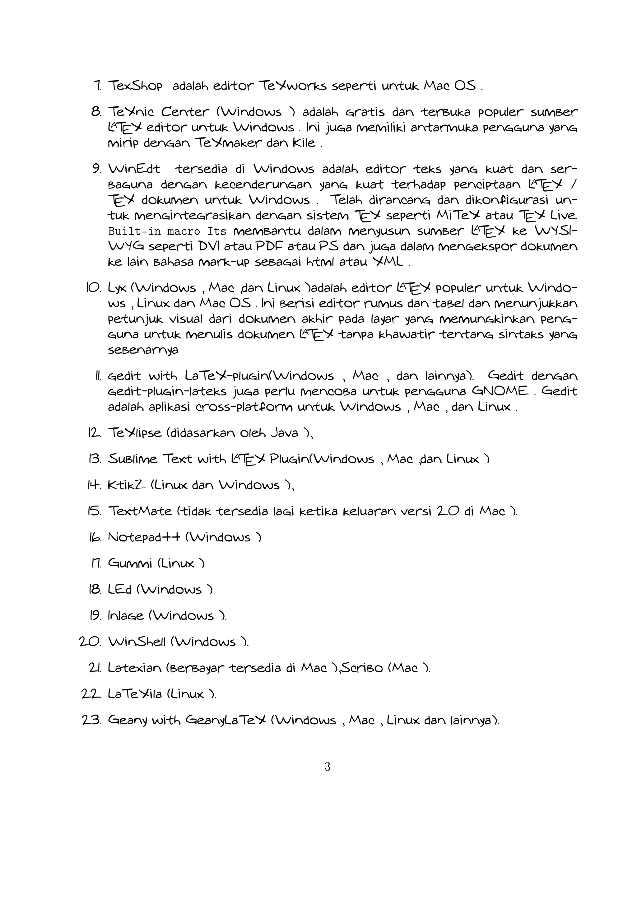 17. Gummi (Linux )
18. LEd (Windows )
19. Inlage (Windows ).
20. WinShell (Windows ).
21. Latexian (berbayar tersedia di Mac ),Scribo (Mac ).
22. LaTeXila (Linux ).
23. Geany with GeanyLaTeX (Windows , Mac , Linux dan lainnya).
24. BaKoMa TeX Word(Windows , OS X , dan Linux tersedia secara berbayar) adalah editor untuk Windows dan Mac OS dengan
A
WYSIWYG seperti fitur. Dibutuhkan perawatan kompilasi sumber L EX dan memperbarui terus-menerus untuk melihat perubahan
T
pada dokumen hampir secara real time.
25. Scientific WorkPlace (Windows ).
26. Texpad (Mac termasuk iOS ).
27. Emacs with WhizzyTeX (Linux ).
A
28. gedit with L EX Plugin (Windows , Linux , Mac )
T

3

 
