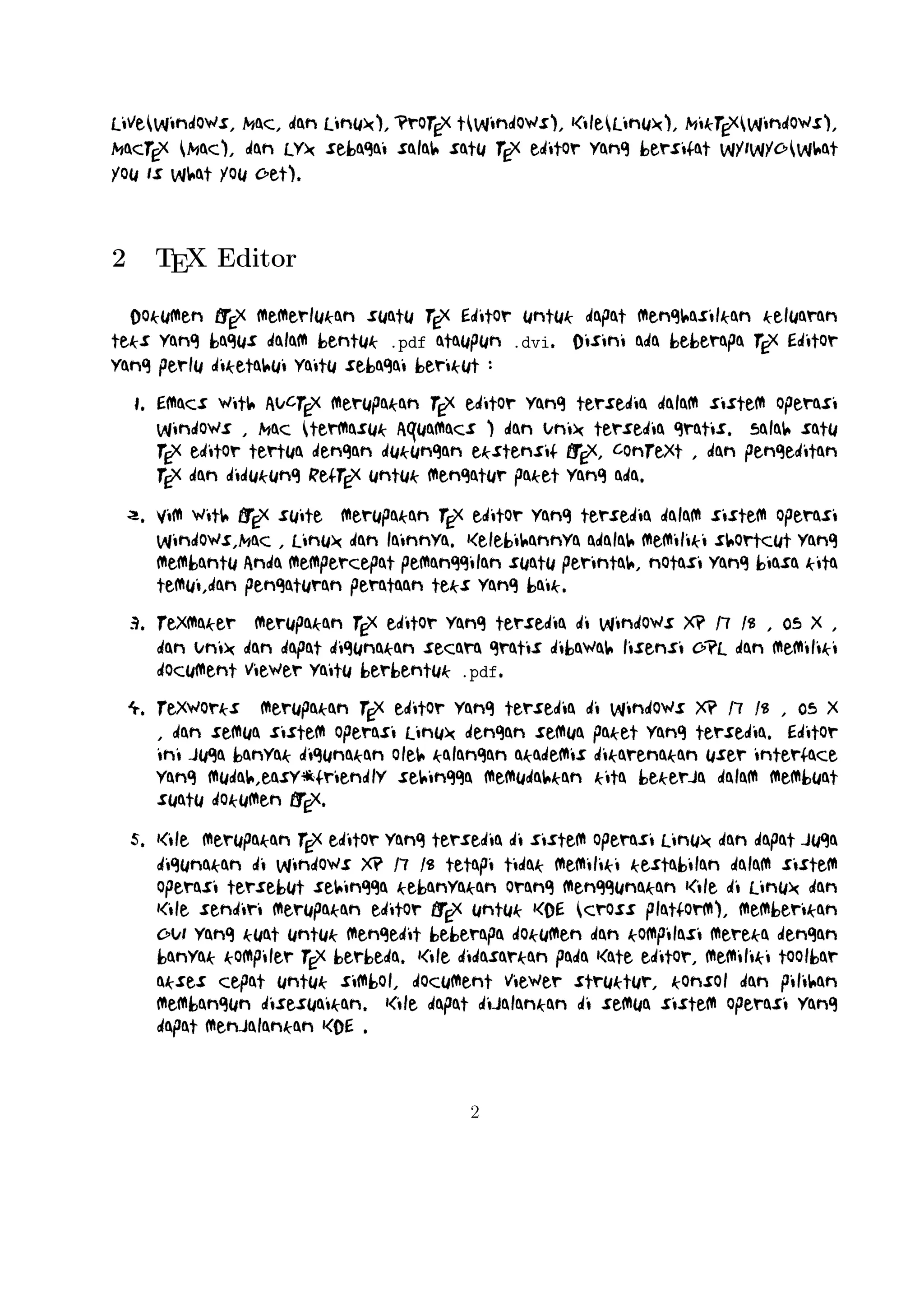 7. TexShop adalah editor TeXworks seperti untuk Mac OS .
8. TeXnic Center (Windows ) adalah gratis dan terbuka populer sumber
A
LTEX editor untuk Windows . Ini juga memiliki antarmuka pengguna yang
mirip dengan TeXmaker dan Kile .
9. WinEdt tersedia di Windows adalah editor teks yang kuat dan serA
baguna dengan kecenderungan yang kuat terhadap penciptaan LTEX /
TEX dokumen untuk Windows . Telah dirancang dan dikonfigurasi untuk mengintegrasikan dengan sistem TEX seperti MiTeX atau TEX Live.
A
Built-in macro Its membantu dalam menyusun sumber LTEX ke WYSIWYG seperti DVI atau PDF atau PS dan juga dalam mengekspor dokumen
ke lain bahasa mark-up sebagai html atau XML .
A
10. Lyx (Windows , Mac ,dan Linux )adalah editor LTEX populer untuk Windows , Linux dan Mac OS . Ini berisi editor rumus dan tabel dan menunjukkan
petunjuk visual dari dokumen akhir pada layar yang memungkinkan pengA
guna untuk menulis dokumen LTEX tanpa khawatir tentang sintaks yang
sebenarnya

11. gedit with LaTeX-plugin(Windows , Mac , dan lainnya). Gedit dengan
gedit-plugin-lateks juga perlu mencoba untuk pengguna GNOME . Gedit
adalah aplikasi cross-platform untuk Windows , Mac , dan Linux .
12. TeXlipse (didasarkan oleh Java ),
A
13. Sublime Text with LTEX Plugin(Windows , Mac ,dan Linux )

14. KtikZ (Linux dan Windows ),
15. TextMate (tidak tersedia lagi ketika keluaran versi 2.0 di Mac ).
16. Notepad++ (Windows )
17. Gummi (Linux )
18. LEd (Windows )
19. Inlage (Windows ).
20. WinShell (Windows ).
21. Latexian (berbayar tersedia di Mac ),Scribo (Mac ).
22. LaTeXila (Linux ).
23. Geany with GeanyLaTeX (Windows , Mac , Linux dan lainnya).

3

 