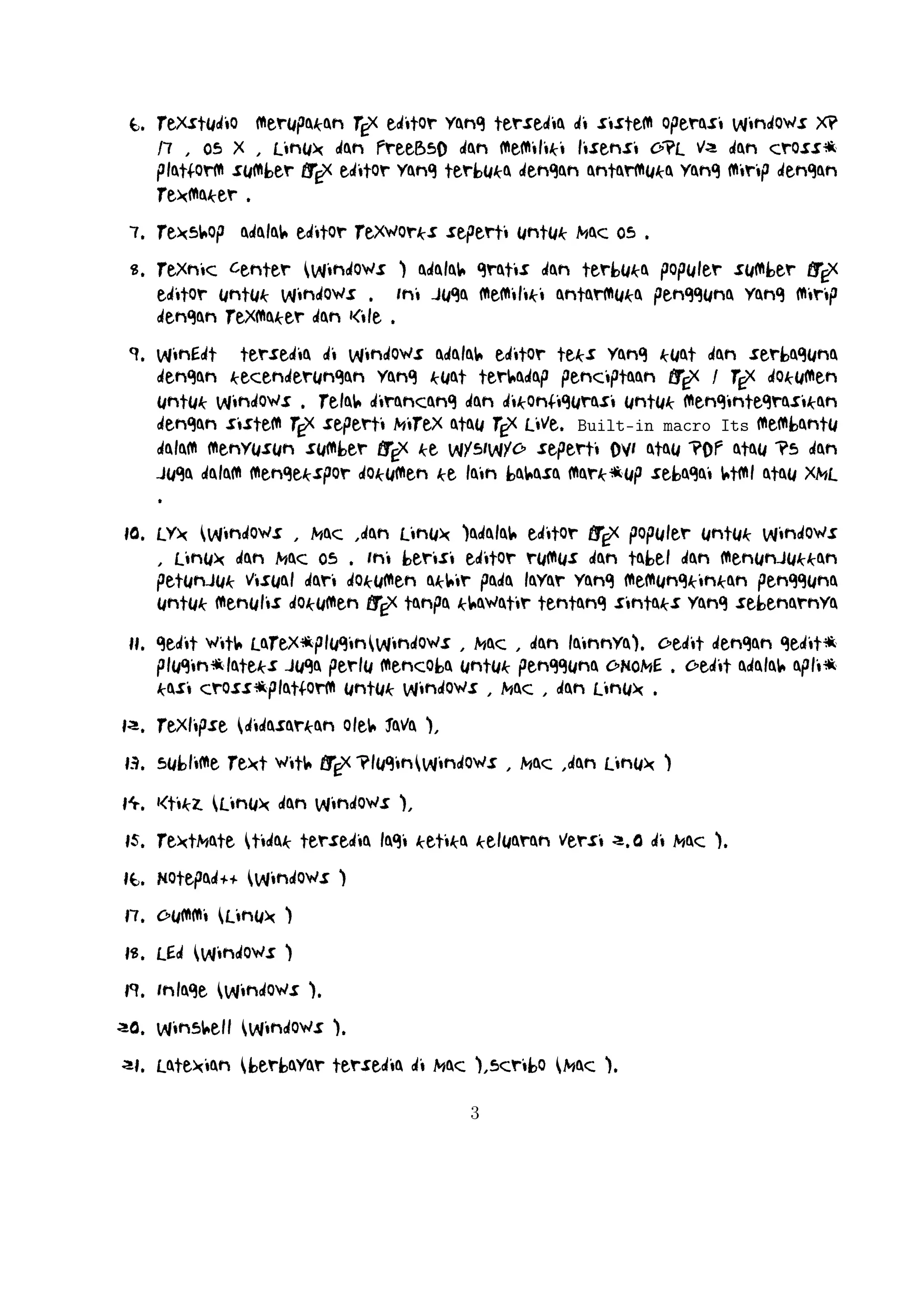 24. BaKoMa TeX Word(Windows , OS X , dan Linux tersedia secara berbayar) adalah editor untuk Windows dan Mac OS dengan WYSIWYG seperA
ti fitur. Dibutuhkan perawatan kompilasi sumber LTEX dan memperbarui
terus-menerus untuk melihat perubahan pada dokumen hampir secara real
time.
25. Scientific WorkPlace (Windows ).
26. Texpad (Mac termasuk iOS ).
27. Emacs with WhizzyTeX (Linux ).
A
28. gedit with LTEX Plugin (Windows , Linux , Mac )

4

 