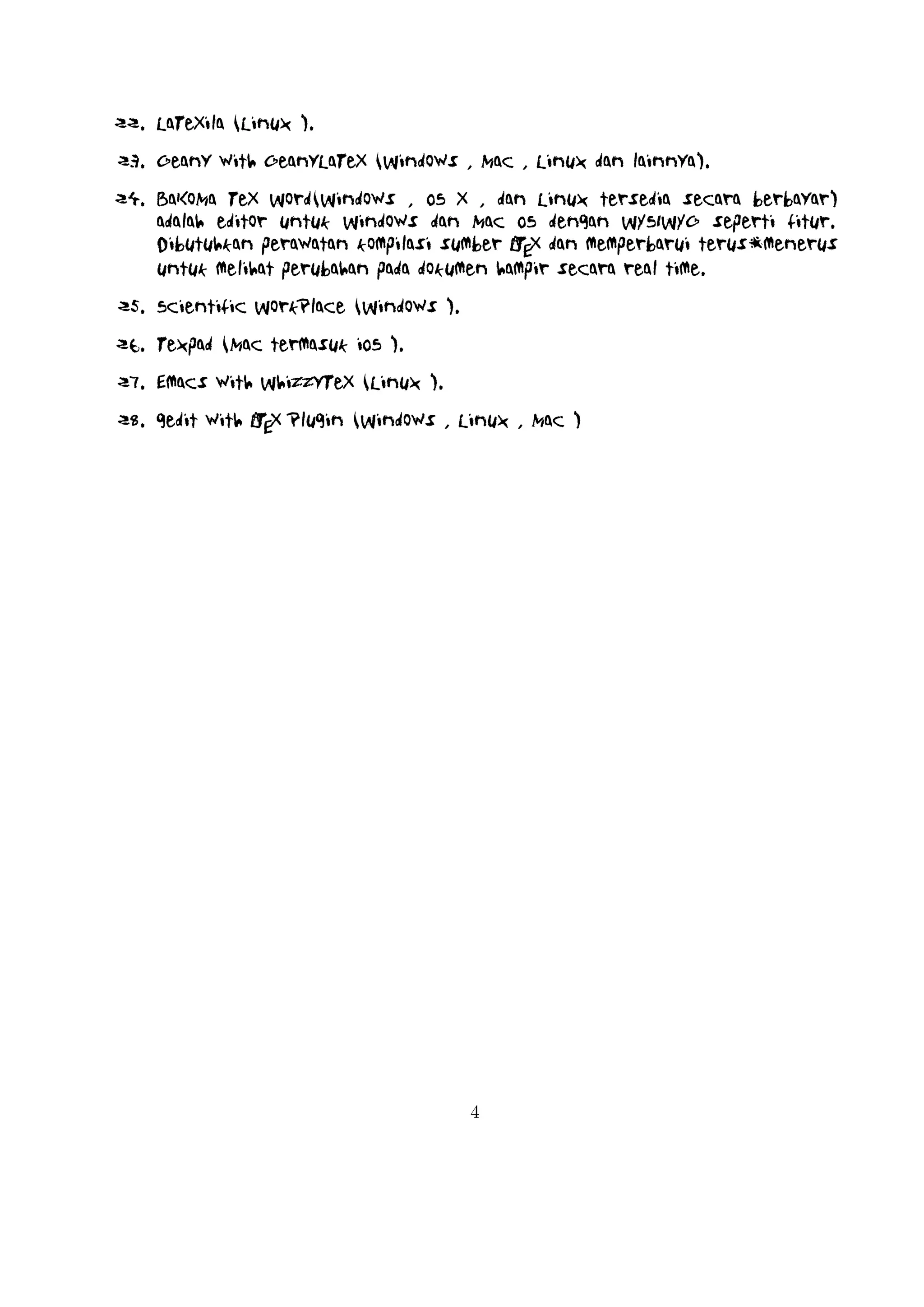 A
Mengenal TEX dan LTEX
Hirwanto
19 Januari 2014
TEX merupakan bahasa pemrograman komputer yang dibuat oleh Donald E. Knuth
yang digunakan untuk menghasilkan dokumen yang bagus khususnya yang memuat
notasi matematika. Knuth memulai menulis mesin TEX pada tahun 1977 untuk menghasilkan kualitas cetak dokumennya yaitu artikel dan buku . TEX dirilis pada tahun
1982 dengan beberapa penambahan pada tahun 1989 untuk mendukung karakter 8 bit
dan berbagai bahasa . TEX sendiri dapat digunakan di beragam jenis komputer yang
berbeda dan bebas kendala. Versi TEX konvergen ke π dan sekarang dengan versi
3.141592. TEX berasal dari kata Tech dengan ch diambil dari bahasa Jerman yaitu
Ach1 atau bahasa Skotlandia Loch. ch sendiri berasal dari alfabet Yunani χ.
TEX juga berasala dari kata Yunani yaitu kata texnologia(technology). Dalam ASCII,
TEX menjadi TeX.
A
LTEX merupakan suatu sistem pengolah dokumen yang diciptakan oleh Leslie Lamport dan bisa disebut juga sekumpulan makro yang didasarkan pada TEX. Sistem
ini akan memproduksi suatu dokumen berekstensi .tex dan digunakan secara luasa
dalam membuat suatu dokumen berupa artikel, jurnal, buku,dan lain sebagainya.

1

Versi LaTeX

A
A
LTEX untuk rilis terakhir dengan nama LTEX 2ε , kemudian di tahun 1994 diganti dengan
A
A
A
menjadi LTEX dengan menjadi LTEX 2.09. Rencana kedepan akan dikembangkan LTEX
3 dengan peningkatan hyperlink , tampilan yang baru, dapat mengakses sebarang
tipe tulisan yang ada, dan tentunya dengan adanya dokumen baru. Selain itu
A
juga implementasi LTEX telah didistribusikan di beragam sistem operasi seperti TEX
1

Didalam bahasa Jerman, ch terkadang terdengar dari kata Pech. Pertanyaan tentang penngucapan
ini, Knuth menulisnya dalam Wikipedia Jerman, Saya tidak akan marah ketika seseorang mengucapkan
TEX yang pengucapan yang berbeda dengan saya, dan didalam bahasa Jerman banyak menggunakan ch
karena X mengikuti huruf e yang tidak sulit dari pengucapan ch. Didalam bahasa Rusia, tex merupakan
kata yang sangat umum dengan pengucapan tyekh. Tetapa saya percaya bahasa pengucapan yang secara
langsung benar dengan bahasa Yunani, dimana kamu lebih kasar ch daripada ach.

1

 