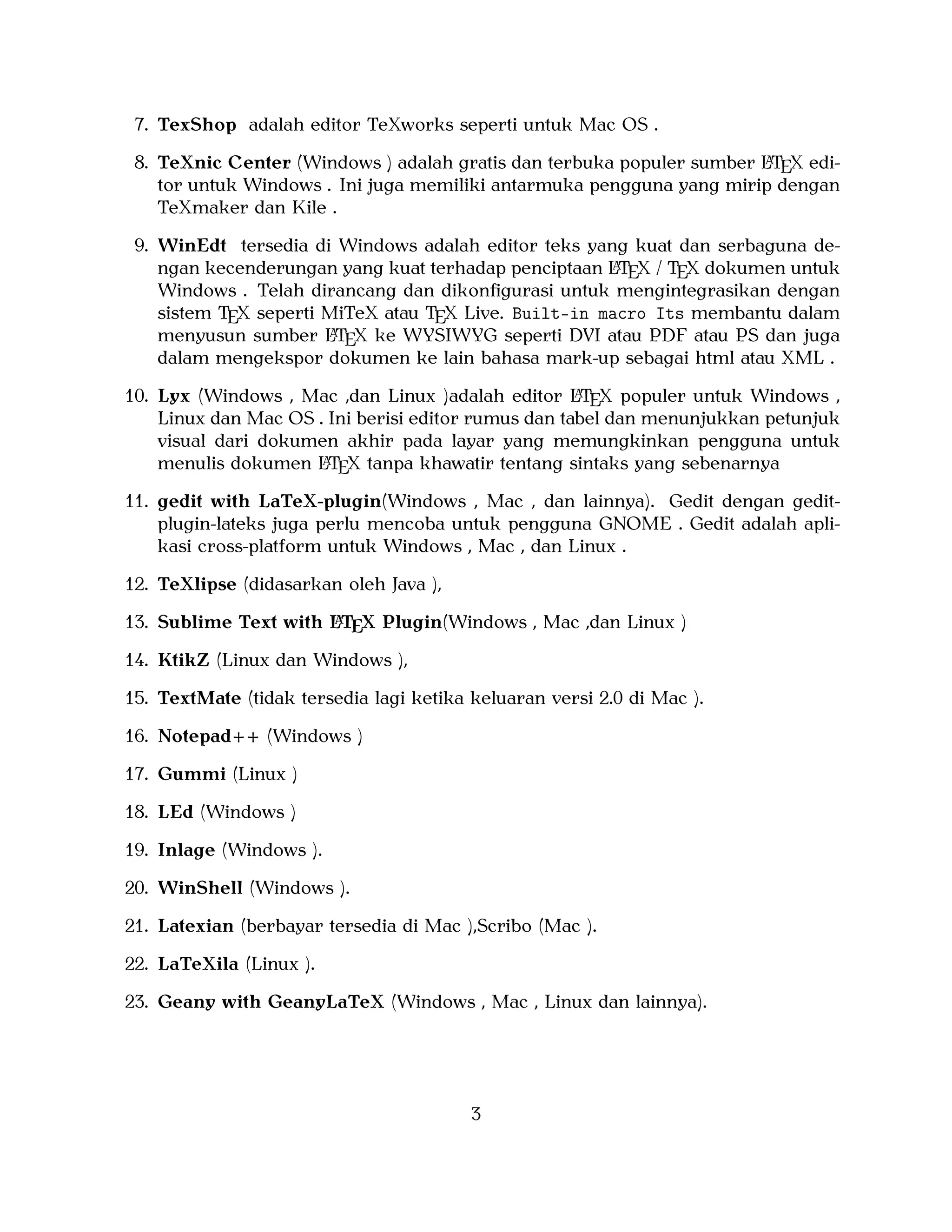 7. TexShop adalah editor TeXworks seperti untuk Mac OS .
A
8. TeXnic Center (Windows ) adalah gratis dan terbuka populer sumber LTEX editor untuk Windows . Ini juga memiliki antarmuka pengguna yang mirip dengan
TeXmaker dan Kile .

9. WinEdt tersedia di Windows adalah editor teks yang kuat dan serbaguna deA
ngan kecenderungan yang kuat terhadap penciptaan LTEX / TEX dokumen untuk
Windows . Telah dirancang dan dikonﬁgurasi untuk mengintegrasikan dengan
sistem TEX seperti MiTeX atau TEX Live. Built-in macro Its membantu dalam
A
menyusun sumber LTEX ke WYSIWYG seperti DVI atau PDF atau PS dan juga
dalam mengekspor dokumen ke lain bahasa mark-up sebagai html atau XML .
A
10. Lyx (Windows , Mac ,dan Linux )adalah editor LTEX populer untuk Windows ,
Linux dan Mac OS . Ini berisi editor rumus dan tabel dan menunjukkan petunjuk
visual dari dokumen akhir pada layar yang memungkinkan pengguna untuk
A
menulis dokumen LTEX tanpa khawatir tentang sintaks yang sebenarnya

11. gedit with LaTeX-plugin(Windows , Mac , dan lainnya). Gedit dengan geditplugin-lateks juga perlu mencoba untuk pengguna GNOME . Gedit adalah aplikasi cross-platform untuk Windows , Mac , dan Linux .
12. TeXlipse (didasarkan oleh Java ),
A
13. Sublime Text with LTEX Plugin(Windows , Mac ,dan Linux )

14. KtikZ (Linux dan Windows ),
15. TextMate (tidak tersedia lagi ketika keluaran versi 2.0 di Mac ).
16. Notepad++ (Windows )
17. Gummi (Linux )
18. LEd (Windows )
19. Inlage (Windows ).
20. WinShell (Windows ).
21. Latexian (berbayar tersedia di Mac ),Scribo (Mac ).
22. LaTeXila (Linux ).
23. Geany with GeanyLaTeX (Windows , Mac , Linux dan lainnya).

3

 