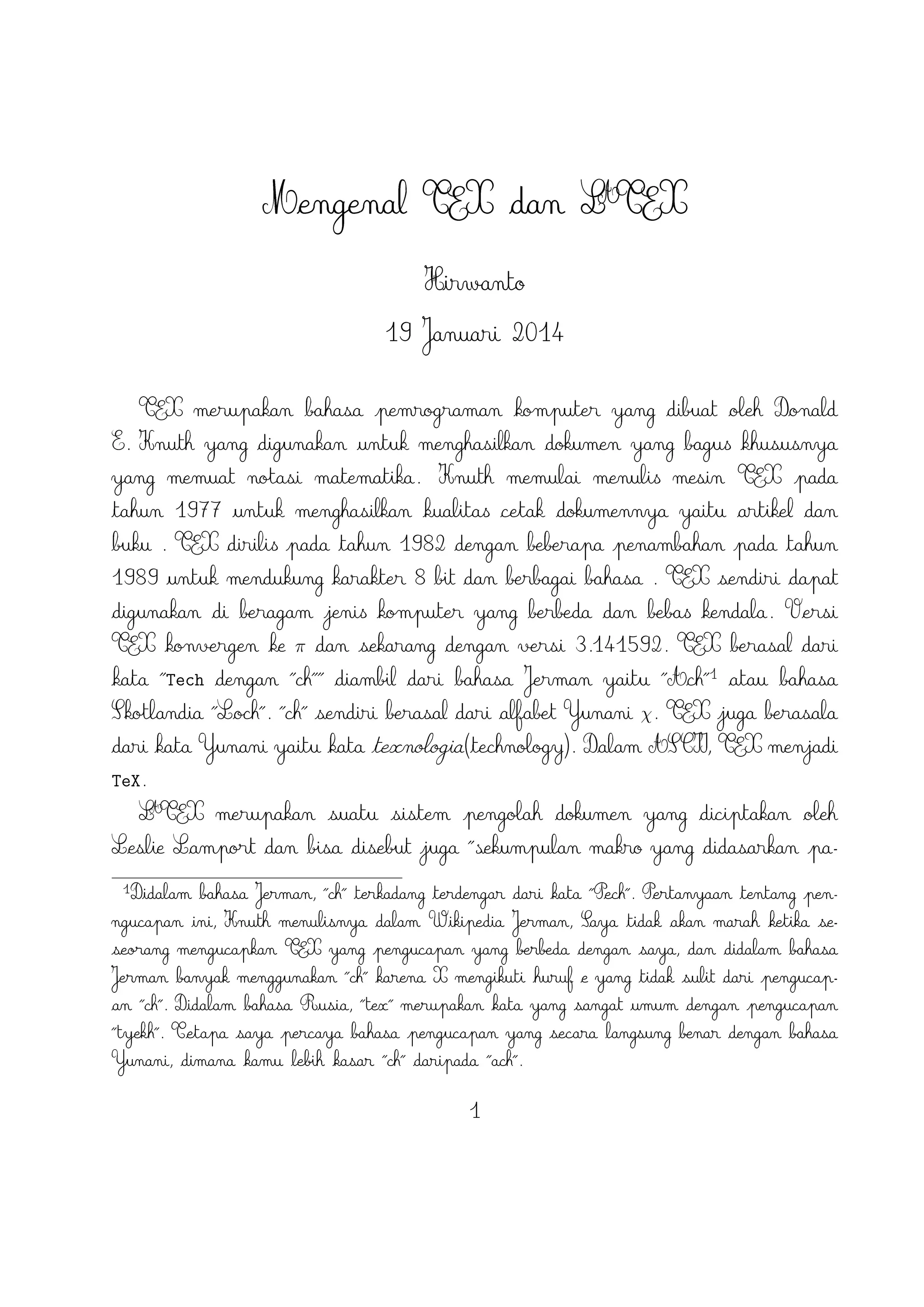 Live(Windows, Mac, dan Linux), ProTEX t(Windows), Kile(Linux), MikTEX(Windows),
MacTEX (Mac), dan Lyx sebagai salah satu TEX editor yang bersifat WYIWYG(What
You Is What You Get).

2

TEX Editor

A
Dokumen LTEX memerlukan suatu TEX Editor untuk dapat menghasilkan keluaran
teks yang bagus dalam bentuk .pdf ataupun .dvi. Disini ada beberapa TEX Editor
yang perlu diketahui yaitu sebagai berikut :

1. Emacs with AUCTEX merupakan TEX editor yang tersedia dalam sistem operasi
Windows , Mac (termasuk Aquamacs ) dan Unix tersedia gratis. Salah satu
A
TEX editor tertua dengan dukungan ekstensif LTEX, ConTeXt , dan pengeditan
TEX dan didukung RefTEX untuk mengatur paket yang ada.
A
2. Vim with LTEX suite merupakan TEX editor yang tersedia dalam sistem operasi
Windows,Mac , Linux dan lainnya. Kelebihannya adalah memiliki shortcut yang
membantu Anda mempercepat pemanggilan suatu perintah, notasi yang biasa kita
temui,dan pengaturan perataan teks yang baik.

3. TeXmaker merupakan TEX editor yang tersedia di Windows XP /7 /8 , OS X ,
dan Unix dan dapat digunakan secara gratis dibawah lisensi GPL dan memiliki
document viewer yaitu berbentuk .pdf.
4. TeXworks merupakan TEX editor yang tersedia di Windows XP /7 /8 , OS X
, dan semua sistem operasi Linux dengan semua paket yang tersedia. Editor
ini juga banyak digunakan oleh kalangan akademis dikarenakan user interface
yang mudah,easy-friendly sehingga memudahkan kita bekerja dalam membuat
A
suatu dokumen LTEX.
5. Kile merupakan TEX editor yang tersedia di sistem operasi Linux dan dapat juga
digunakan di Windows XP /7 /8 tetapi tidak memiliki kestabilan dalam sistem
operasi tersebut sehingga kebanyakan orang menggunakan Kile di Linux dan
A
Kile sendiri merupakan editor LTEX untuk KDE (cross platform), memberikan
GUI yang kuat untuk mengedit beberapa dokumen dan kompilasi mereka dengan
banyak kompiler TEX berbeda. Kile didasarkan pada Kate editor, memiliki toolbar
akses cepat untuk simbol, document viewer struktur, konsol dan pilihan
membangun disesuaikan. Kile dapat dijalankan di semua sistem operasi yang
dapat menjalankan KDE .

2

 