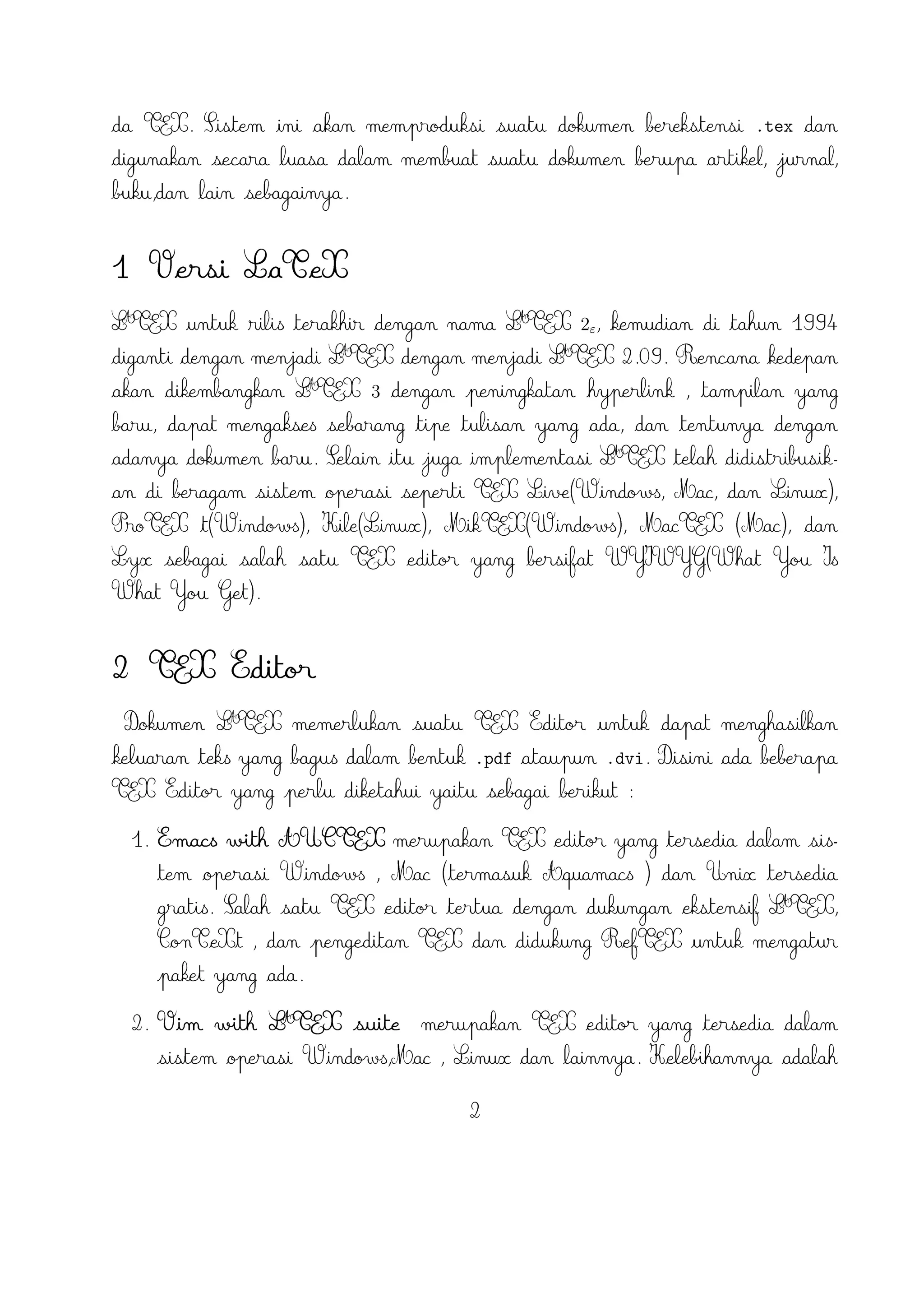 6. TeXstudio merupakan TEX editor yang tersedia di sistem operasi Windows XP
/7 , OS X , Linux dan FreeBSD dan memiliki lisensi GPL v2 dan crossA
platform sumber LTEX editor yang terbuka dengan antarmuka yang mirip dengan
Texmaker .
7. TexShop adalah editor TeXworks seperti untuk Mac OS .
A
8. TeXnic Center (Windows ) adalah gratis dan terbuka populer sumber LTEX
editor untuk Windows . Ini juga memiliki antarmuka pengguna yang mirip
dengan TeXmaker dan Kile .

9. WinEdt tersedia di Windows adalah editor teks yang kuat dan serbaguna
A
dengan kecenderungan yang kuat terhadap penciptaan LTEX / TEX dokumen
untuk Windows . Telah dirancang dan dikonfigurasi untuk mengintegrasikan
dengan sistem TEX seperti MiTeX atau TEX Live. Built-in macro Its membantu
A
dalam menyusun sumber LTEX ke WYSIWYG seperti DVI atau PDF atau PS dan
juga dalam mengekspor dokumen ke lain bahasa mark-up sebagai html atau XML
.
A
10. Lyx (Windows , Mac ,dan Linux )adalah editor LTEX populer untuk Windows
, Linux dan Mac OS . Ini berisi editor rumus dan tabel dan menunjukkan
petunjuk visual dari dokumen akhir pada layar yang memungkinkan pengguna
A
untuk menulis dokumen LTEX tanpa khawatir tentang sintaks yang sebenarnya

11. gedit with LaTeX-plugin(Windows , Mac , dan lainnya). Gedit dengan geditplugin-lateks juga perlu mencoba untuk pengguna GNOME . Gedit adalah aplikasi cross-platform untuk Windows , Mac , dan Linux .
12. TeXlipse (didasarkan oleh Java ),
A
13. Sublime Text with LTEX Plugin(Windows , Mac ,dan Linux )

14. KtikZ (Linux dan Windows ),
15. TextMate (tidak tersedia lagi ketika keluaran versi 2.0 di Mac ).
16. Notepad++ (Windows )
17. Gummi (Linux )
18. LEd (Windows )
19. Inlage (Windows ).
20. WinShell (Windows ).
21. Latexian (berbayar tersedia di Mac ),Scribo (Mac ).
3

 