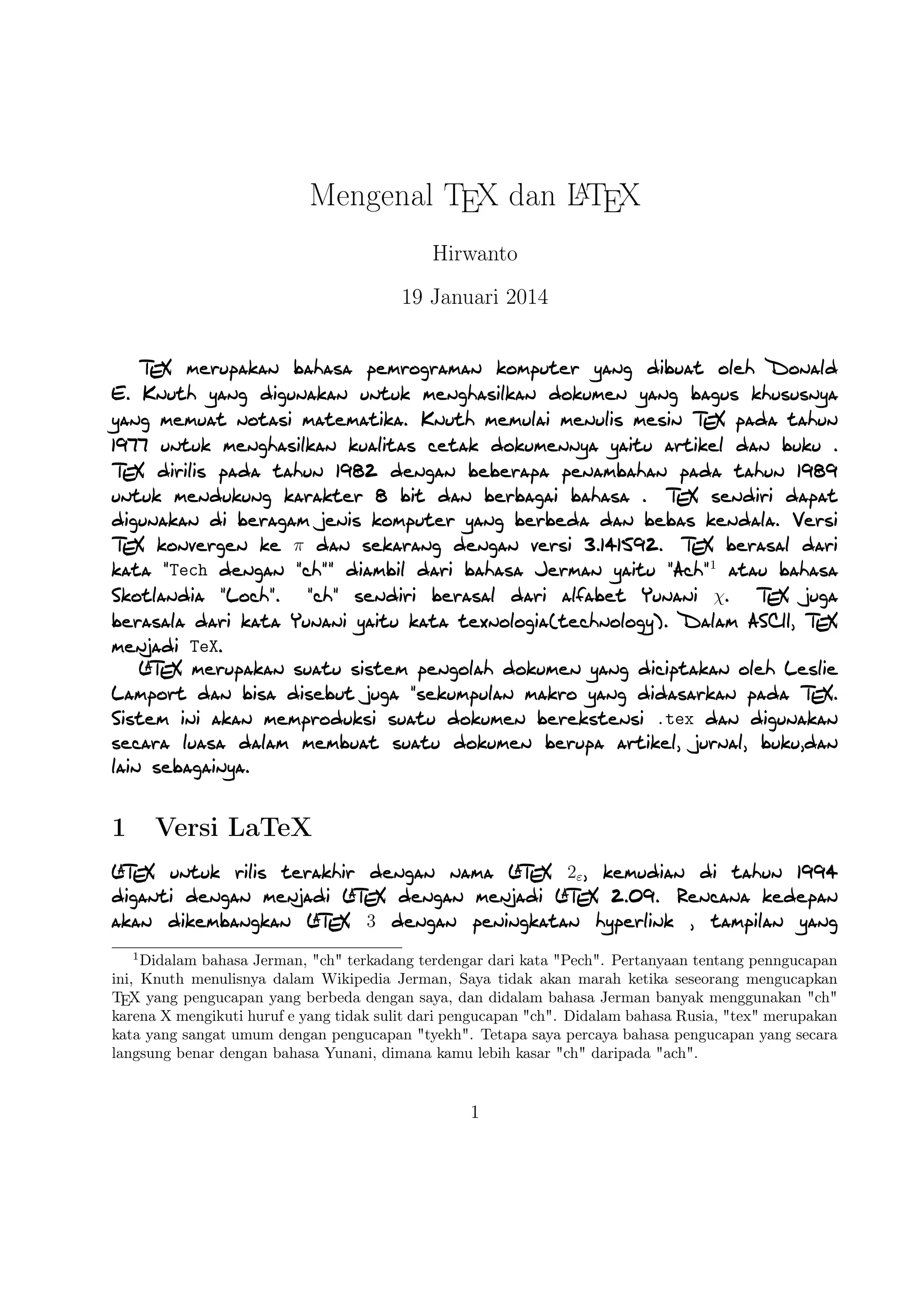 A
Mengenal TEX dan LTEX
Hirwanto
19 Januari 2014
TEX merupakan bahasa pemrograman komputer yang dibuat oleh Donald E. Knuth yang digunakan
untuk menghasilkan dokumen yang bagus khususnya yang memuat notasi matematika. Knuth memulai
menulis mesin TEX pada tahun 1977 untuk menghasilkan kualitas cetak dokumennya yaitu artikel dan
buku . TEX dirilis pada tahun 1982 dengan beberapa penambahan pada tahun 1989 untuk mendukung
karakter 8 bit dan berbagai bahasa . TEX sendiri dapat digunakan di beragam jenis komputer yang berbeda
dan bebas kendala. Versi TEX konvergen ke π dan sekarang dengan versi 3.141592. TEX berasal dari kata
Tech dengan ch diambil dari bahasa Jerman yaitu Ach1 atau bahasa Skotlandia Loch. ch sendiri
berasal dari alfabet Yunani χ. TEX juga berasala dari kata Yunani yaitu kata texnologia(technology).
Dalam ASCII, TEX menjadi TeX.
A
LTEX merupakan suatu sistem pengolah dokumen yang diciptakan oleh Leslie Lamport dan bisa
disebut juga sekumpulan makro yang didasarkan pada TEX. Sistem ini akan memproduksi suatu dokumen
berekstensi .tex dan digunakan secara luasa dalam membuat suatu dokumen berupa artikel, jurnal,
buku,dan lain sebagainya.

1

Versi LaTeX

A
A
A
LTEX untuk rilis terakhir dengan nama LTEX 2ε , kemudian di tahun 1994 diganti dengan menjadi LTEX
A
A
dengan menjadi LTEX 2.09. Rencana kedepan akan dikembangkan LTEX 3 dengan peningkatan hyperlink
, tampilan yang baru, dapat mengakses sebarang tipe tulisan yang ada, dan tentunya dengan adanya
A
dokumen baru. Selain itu juga implementasi LTEX telah didistribusikan di beragam sistem operasi seperti
TEX Live(Windows, Mac, dan Linux), ProTEX t(Windows), Kile(Linux), MikTEX(Windows), MacTEX
(Mac), dan Lyx sebagai salah satu TEX editor yang bersifat WYIWYG(What You Is What You Get).
1

Didalam bahasa Jerman, ch terkadang terdengar dari kata Pech. Pertanyaan tentang penngucapan
ini, Knuth menulisnya dalam Wikipedia Jerman, Saya tidak akan marah ketika seseorang mengucapkan
TEX yang pengucapan yang berbeda dengan saya, dan didalam bahasa Jerman banyak menggunakan ch
karena X mengikuti huruf e yang tidak sulit dari pengucapan ch. Didalam bahasa Rusia, tex merupakan
kata yang sangat umum dengan pengucapan tyekh. Tetapa saya percaya bahasa pengucapan yang secara
langsung benar dengan bahasa Yunani, dimana kamu lebih kasar ch daripada ach.

1

 