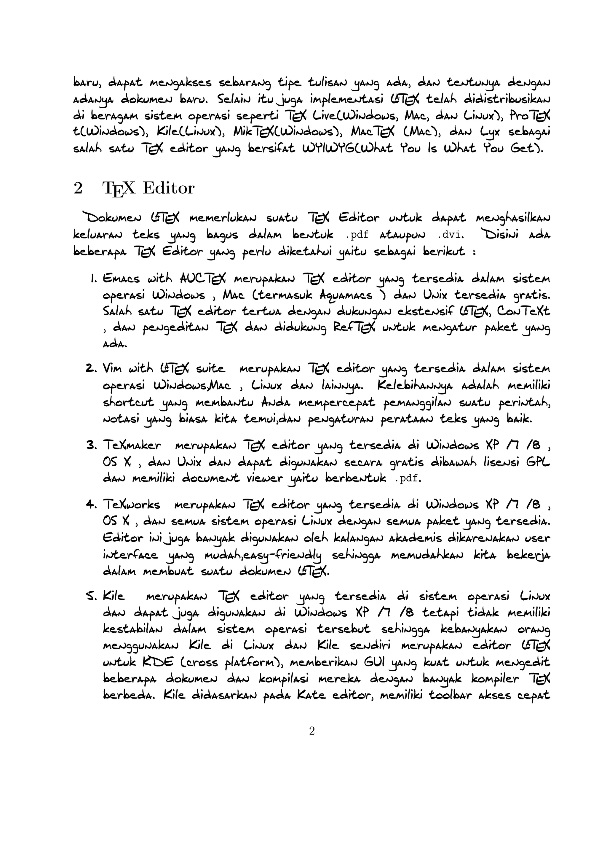 2

TEX Editor

A
Dokumen LTEX memerlukan suatu TEX Editor untuk dapat menghasilkan keluaran teks yang bagus
dalam bentuk .pdf ataupun .dvi. Disini ada beberapa TEX Editor yang perlu diketahui yaitu sebagai
berikut :

1. Emacs with AUCTEX merupakan TEX editor yang tersedia dalam sistem operasi Windows , Mac
(termasuk Aquamacs ) dan Unix tersedia gratis. Salah satu TEX editor tertua dengan dukungan
A
ekstensif LTEX, ConTeXt , dan pengeditan TEX dan didukung RefTEX untuk mengatur paket yang
ada.
A
2. Vim with LTEX suite merupakan TEX editor yang tersedia dalam sistem operasi Windows,Mac
, Linux dan lainnya. Kelebihannya adalah memiliki shortcut yang membantu Anda mempercepat
pemanggilan suatu perintah, notasi yang biasa kita temui,dan pengaturan perataan teks yang baik.

3. TeXmaker merupakan TEX editor yang tersedia di Windows XP /7 /8 , OS X , dan Unix dan
dapat digunakan secara gratis dibawah lisensi GPL dan memiliki document viewer yaitu berbentuk
.pdf.
4. TeXworks merupakan TEX editor yang tersedia di Windows XP /7 /8 , OS X , dan semua sistem
operasi Linux dengan semua paket yang tersedia. Editor ini juga banyak digunakan oleh kalangan
akademis dikarenakan user interface yang mudah,easy-friendly sehingga memudahkan kita bekerja
A
dalam membuat suatu dokumen LTEX.
5. Kile merupakan TEX editor yang tersedia di sistem operasi Linux dan dapat juga digunakan
di Windows XP /7 /8 tetapi tidak memiliki kestabilan dalam sistem operasi tersebut sehingga
A
kebanyakan orang menggunakan Kile di Linux dan Kile sendiri merupakan editor LTEX untuk
KDE (cross platform), memberikan GUI yang kuat untuk mengedit beberapa dokumen dan kompilasi
mereka dengan banyak kompiler TEX berbeda. Kile didasarkan pada Kate editor, memiliki toolbar
akses cepat untuk simbol, document viewer struktur, konsol dan pilihan membangun disesuaikan.
Kile dapat dĳalankan di semua sistem operasi yang dapat menjalankan KDE .
6. TeXstudio merupakan TEX editor yang tersedia di sistem operasi Windows XP /7 , OS X , Linux
A
dan FreeBSD dan memiliki lisensi GPL v2 dan cross-platform sumber LTEX editor yang terbuka
dengan antarmuka yang mirip dengan Texmaker .
7. TexShop adalah editor TeXworks seperti untuk Mac OS .
A
8. TeXnic Center (Windows ) adalah gratis dan terbuka populer sumber LTEX editor untuk Windows
. Ini juga memiliki antarmuka pengguna yang mirip dengan TeXmaker dan Kile .

9. WinEdt tersedia di Windows adalah editor teks yang kuat dan serbaguna dengan kecenderungA
an yang kuat terhadap penciptaan LTEX / TEX dokumen untuk Windows . Telah dirancang
dan dikonﬁgurasi untuk mengintegrasikan dengan sistem TEX seperti MiTeX atau TEX Live.
2

 