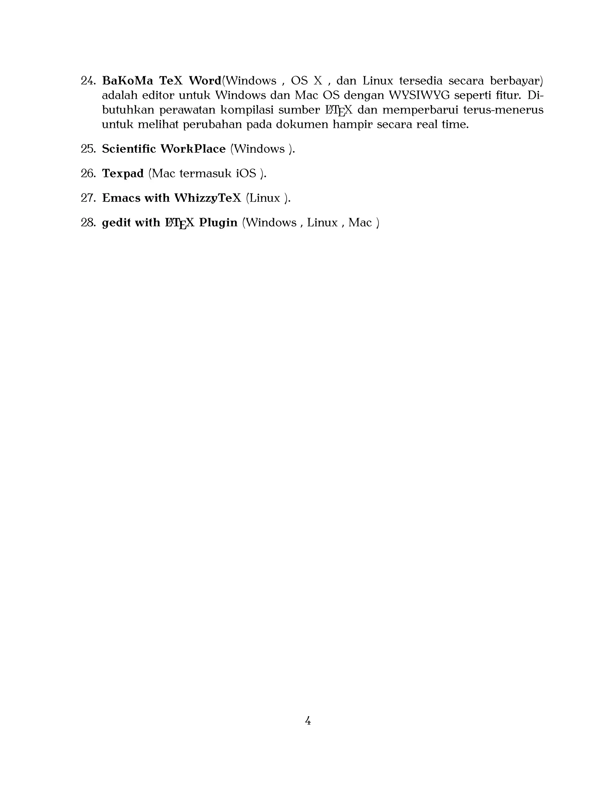 24. BaKoMa TeX Word(Windows , OS X , dan Linux tersedia secara berbayar)
adalah editor untuk Windows dan Mac OS dengan WYSIWYG seperti ﬁtur. DiA
butuhkan perawatan kompilasi sumber LTEX dan memperbarui terus-menerus
untuk melihat perubahan pada dokumen hampir secara real time.
25. Scientiﬁc WorkPlace (Windows ).
26. Texpad (Mac termasuk iOS ).
27. Emacs with WhizzyTeX (Linux ).
A
28. gedit with LTEX Plugin (Windows , Linux , Mac )

4

 