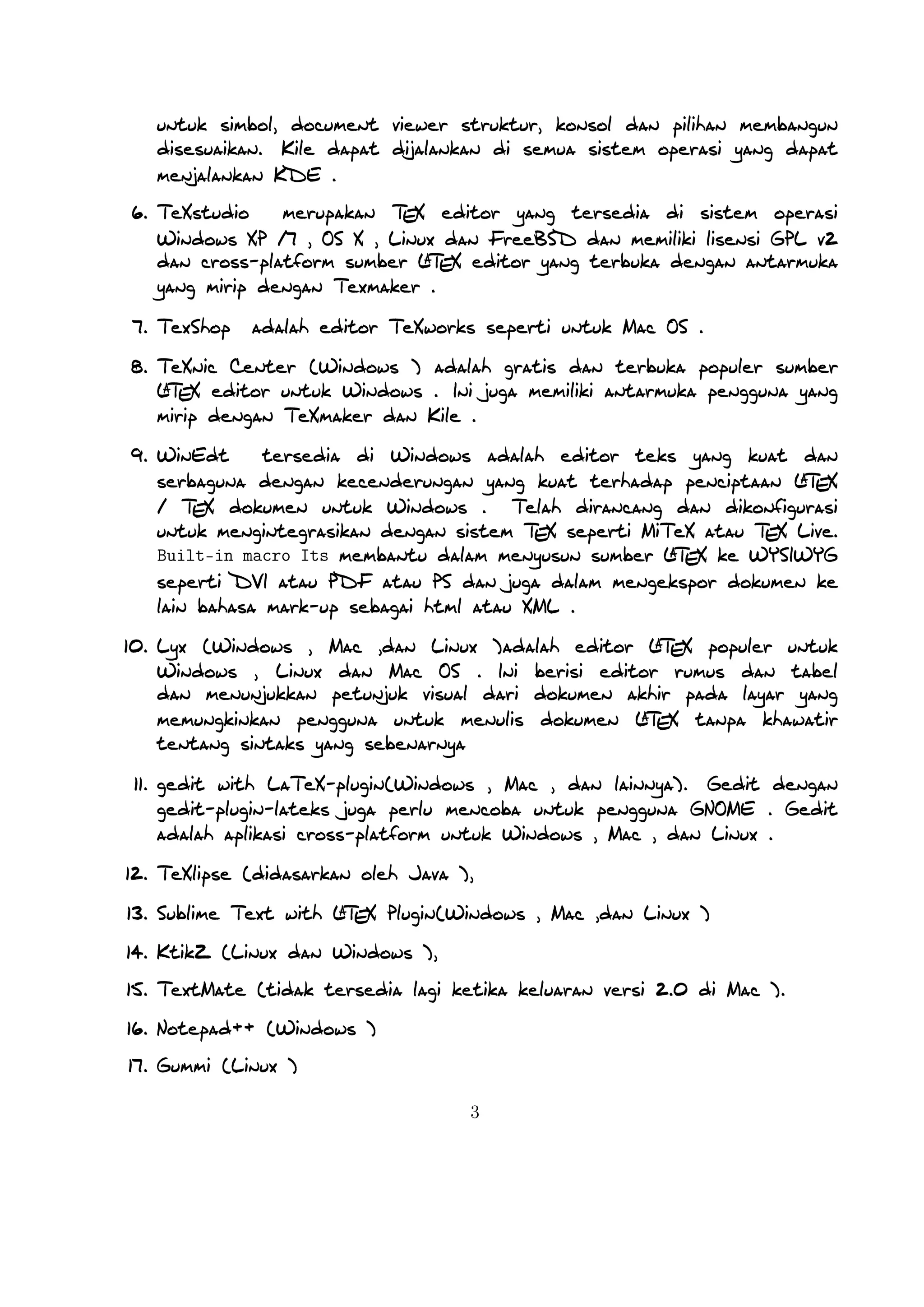 A
Built-in macro Its membantu dalam menyusun sumber LTEX ke WYSIWYG seperti DVI

atau PDF atau PS dan juga dalam mengekspor dokumen ke lain bahasa mark-up sebagai html
atau XML .

A
10. Lyx (Windows , Mac ,dan Linux )adalah editor LTEX populer untuk Windows , Linux dan
Mac OS . Ini berisi editor rumus dan tabel dan menunjukkan petunjuk visual dari dokumen akhir
A
pada layar yang memungkinkan pengguna untuk menulis dokumen LTEX tanpa khawatir tentang
sintaks yang sebenarnya

11. gedit with LaTeX-plugin(Windows , Mac , dan lainnya). Gedit dengan gedit-plugin-lateks juga
perlu mencoba untuk pengguna GNOME . Gedit adalah aplikasi cross-platform untuk Windows ,
Mac , dan Linux .
12. TeXlipse (didasarkan oleh Java ),
A
13. Sublime Text with LTEX Plugin(Windows , Mac ,dan Linux )

14. KtikZ (Linux dan Windows ),
15. TextMate (tidak tersedia lagi ketika keluaran versi 2.0 di Mac ).
16. Notepad++ (Windows )
17. Gummi (Linux )
18. LEd (Windows )
19. Inlage (Windows ).
20. WinShell (Windows ).
21. Latexian (berbayar tersedia di Mac ),Scribo (Mac ).
22. LaTeXila (Linux ).
23. Geany with GeanyLaTeX (Windows , Mac , Linux dan lainnya).
24. BaKoMa TeX Word(Windows , OS X , dan Linux tersedia secara berbayar) adalah editor untuk
Windows dan Mac OS dengan WYSIWYG seperti ﬁtur. Dibutuhkan perawatan kompilasi sumber
A
LTEX dan memperbarui terus-menerus untuk melihat perubahan pada dokumen hampir secara real
time.
25. Scientiﬁc WorkPlace (Windows ).
26. Texpad (Mac termasuk iOS ).
27. Emacs with WhizzyTeX (Linux ).
A
28. gedit with LTEX Plugin (Windows , Linux , Mac )

3

 