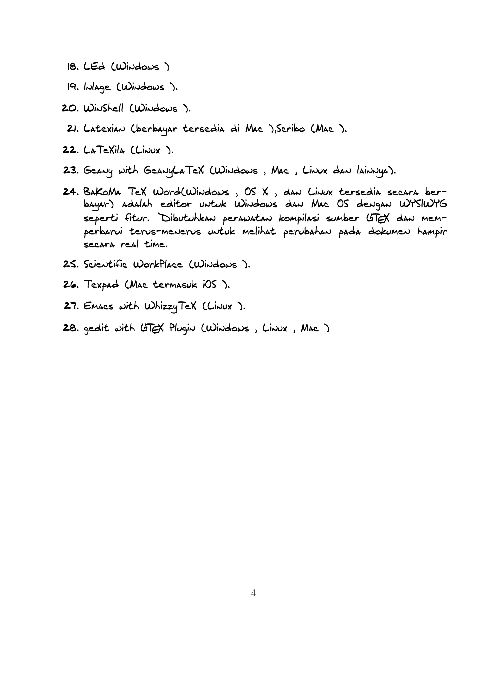 A
Mengenal TEX dan LTEX
Hirwanto
19 Januari 2014
TEX merupakan bahasa pemrograman komputer yang dibuat oleh Donald
E. Knuth yang digunakan untuk menghasilkan dokumen yang bagus khususnya
yang memuat notasi matematika. Knuth memulai menulis mesin TEX pada tahun
1977 untuk menghasilkan kualitas cetak dokumennya yaitu artikel dan buku .
TEX dirilis pada tahun 1982 dengan beberapa penambahan pada tahun 1989
untuk mendukung karakter 8 bit dan berbagai bahasa . TEX sendiri dapat
digunakan di beragam jenis komputer yang berbeda dan bebas kendala. Versi
TEX konvergen ke π dan sekarang dengan versi 3.141592. TEX berasal dari
kata Tech dengan ch diambil dari bahasa Jerman yaitu Ach1 atau bahasa
Skotlandia Loch. ch sendiri berasal dari alfabet Yunani χ. TEX juga
berasala dari kata Yunani yaitu kata texnologia(technology). Dalam ASCII, TEX
menjadi TeX.
A
LTEX merupakan suatu sistem pengolah dokumen yang diciptakan oleh Leslie
Lamport dan bisa disebut juga sekumpulan makro yang didasarkan pada TEX.
Sistem ini akan memproduksi suatu dokumen berekstensi .tex dan digunakan
secara luasa dalam membuat suatu dokumen berupa artikel, jurnal, buku,dan
lain sebagainya.

1

Versi LaTeX

A
A
LTEX untuk rilis terakhir dengan nama LTEX 2ε , kemudian di tahun 1994
A
A
diganti dengan menjadi LTEX dengan menjadi LTEX 2.09. Rencana kedepan
A
akan dikembangkan LTEX 3 dengan peningkatan hyperlink , tampilan yang
1

Didalam bahasa Jerman, ch terkadang terdengar dari kata Pech. Pertanyaan tentang penngucapan
ini, Knuth menulisnya dalam Wikipedia Jerman, Saya tidak akan marah ketika seseorang mengucapkan
TEX yang pengucapan yang berbeda dengan saya, dan didalam bahasa Jerman banyak menggunakan ch
karena X mengikuti huruf e yang tidak sulit dari pengucapan ch. Didalam bahasa Rusia, tex merupakan
kata yang sangat umum dengan pengucapan tyekh. Tetapa saya percaya bahasa pengucapan yang secara
langsung benar dengan bahasa Yunani, dimana kamu lebih kasar ch daripada ach.

1

 