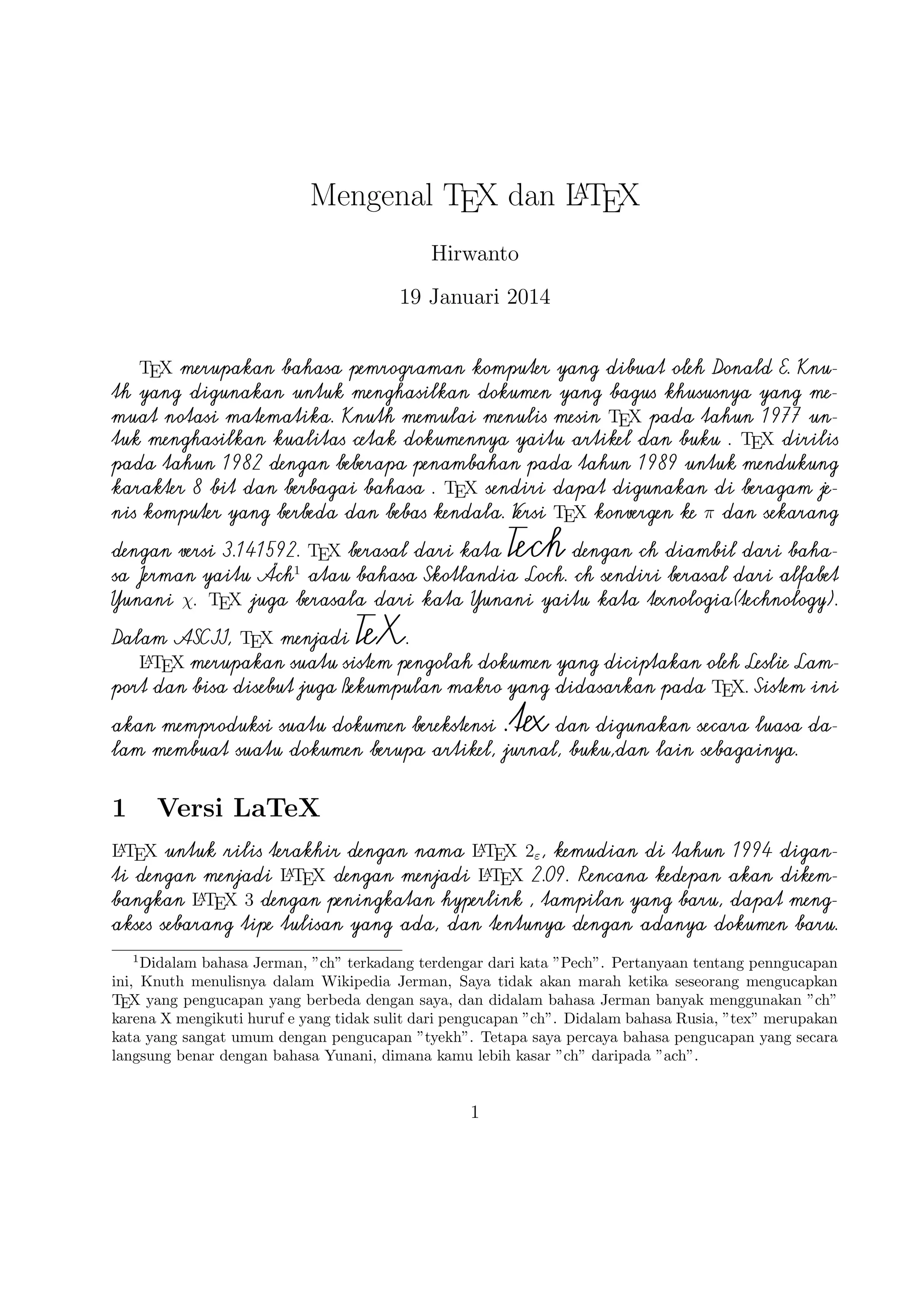 baru, dapat mengakses sebarang tipe tulisan yang ada, dan tentunya dengan
A
adanya dokumen baru. Selain itu juga implementasi LTEX telah didistribusikan
di beragam sistem operasi seperti TEX Live(Windows, Mac, dan Linux), ProTEX
t(Windows), Kile(Linux), MikTEX(Windows), MacTEX (Mac), dan Lyx sebagai
salah satu TEX editor yang bersifat WYIWYG(What You Is What You Get).

2

TEX Editor

A
Dokumen LTEX memerlukan suatu TEX Editor untuk dapat menghasilkan
keluaran teks yang bagus dalam bentuk .pdf ataupun .dvi.
Disini ada
beberapa TEX Editor yang perlu diketahui yaitu sebagai berikut :

1. Emacs with AUCTEX merupakan TEX editor yang tersedia dalam sistem
operasi Windows , Mac (termasuk Aquamacs ) dan Unix tersedia gratis.
A
Salah satu TEX editor tertua dengan dukungan ekstensif LTEX, ConTeXt
, dan pengeditan TEX dan didukung RefTEX untuk mengatur paket yang
ada.
A
2. Vim with LTEX suite merupakan TEX editor yang tersedia dalam sistem
operasi Windows,Mac , Linux dan lainnya. Kelebihannya adalah memiliki
shortcut yang membantu Anda mempercepat pemanggilan suatu perintah,
notasi yang biasa kita temui,dan pengaturan perataan teks yang baik.

3. TeXmaker merupakan TEX editor yang tersedia di Windows XP /7 /8 ,
OS X , dan Unix dan dapat digunakan secara gratis dibawah lisensi GPL
dan memiliki document viewer yaitu berbentuk .pdf.
4. TeXworks merupakan TEX editor yang tersedia di Windows XP /7 /8 ,
OS X , dan semua sistem operasi Linux dengan semua paket yang tersedia.
Editor ini juga banyak digunakan oleh kalangan akademis dikarenakan user
interface yang mudah,easy-friendly sehingga memudahkan kita bekerja
A
dalam membuat suatu dokumen LTEX.
5. Kile
merupakan TEX editor yang tersedia di sistem operasi Linux
dan dapat juga digunakan di Windows XP /7 /8 tetapi tidak memiliki
kestabilan dalam sistem operasi tersebut sehingga kebanyakan orang
A
menggunakan Kile di Linux dan Kile sendiri merupakan editor LTEX
untuk KDE (cross platform), memberikan GUI yang kuat untuk mengedit
beberapa dokumen dan kompilasi mereka dengan banyak kompiler TEX
berbeda. Kile didasarkan pada Kate editor, memiliki toolbar akses cepat
2

 
