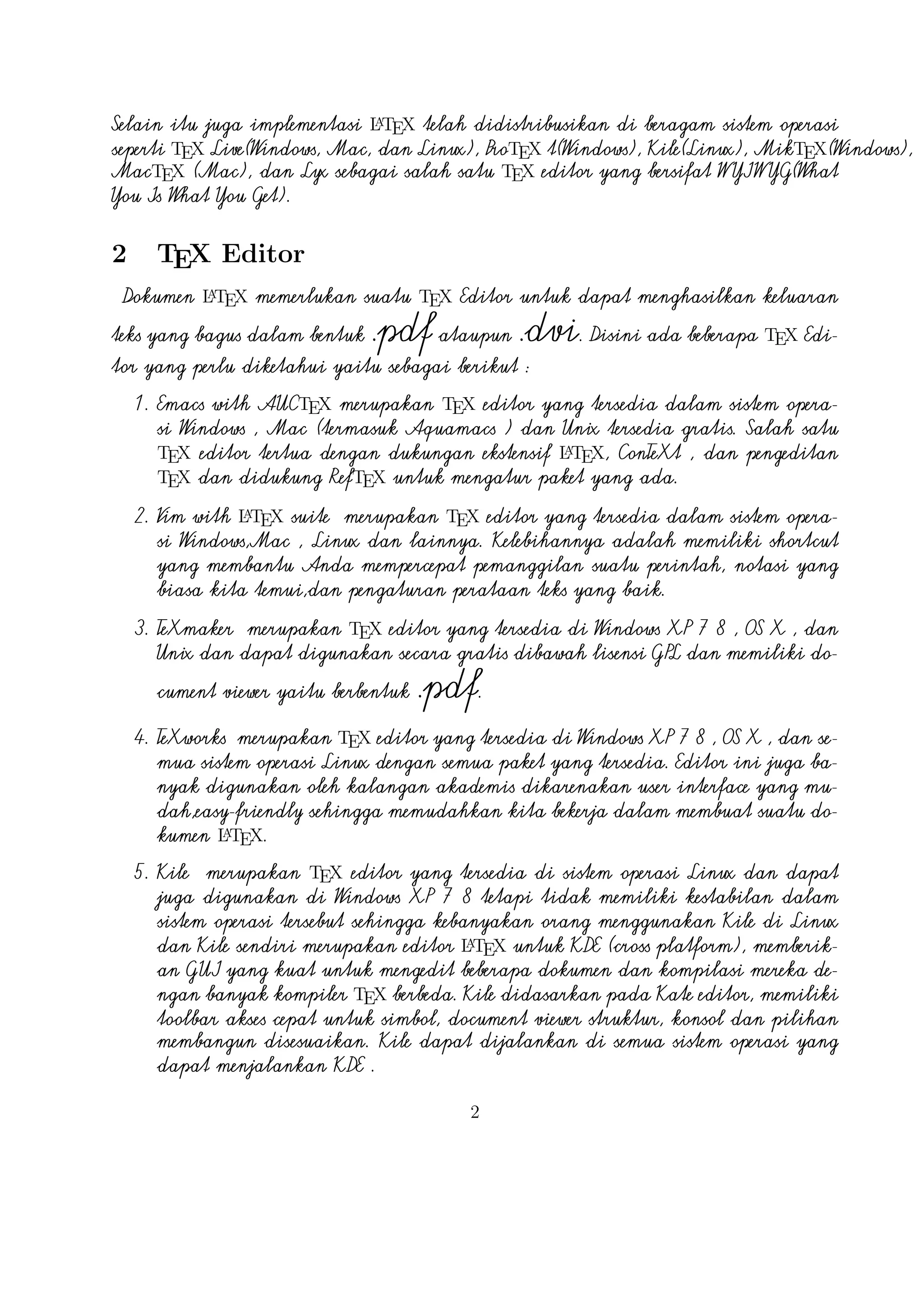 untuk simbol, document viewer struktur, konsol dan pilihan membangun
disesuaikan. Kile dapat dijalankan di semua sistem operasi yang dapat
menjalankan KDE .
6. TeXstudio
merupakan TEX editor yang tersedia di sistem operasi
Windows XP /7 , OS X , Linux dan FreeBSD dan memiliki lisensi GPL v2
A
dan cross-platform sumber LTEX editor yang terbuka dengan antarmuka
yang mirip dengan Texmaker .
7. TexShop

adalah editor TeXworks seperti untuk Mac OS .

8. TeXnic Center (Windows ) adalah gratis dan terbuka populer sumber
A
LTEX editor untuk Windows . Ini juga memiliki antarmuka pengguna yang
mirip dengan TeXmaker dan Kile .
9. WinEdt
tersedia di Windows adalah editor teks yang kuat dan
A
serbaguna dengan kecenderungan yang kuat terhadap penciptaan LTEX
/ TEX dokumen untuk Windows . Telah dirancang dan dikonfigurasi
untuk mengintegrasikan dengan sistem TEX seperti MiTeX atau TEX Live.
A
Built-in macro Its membantu dalam menyusun sumber LTEX ke WYSIWYG
seperti DVI atau PDF atau PS dan juga dalam mengekspor dokumen ke
lain bahasa mark-up sebagai html atau XML .
A
10. Lyx (Windows , Mac ,dan Linux )adalah editor LTEX populer untuk
Windows , Linux dan Mac OS . Ini berisi editor rumus dan tabel
dan menunjukkan petunjuk visual dari dokumen akhir pada layar yang
A
memungkinkan pengguna untuk menulis dokumen LTEX tanpa khawatir
tentang sintaks yang sebenarnya

11. gedit with LaTeX-plugin(Windows , Mac , dan lainnya). Gedit dengan
gedit-plugin-lateks juga perlu mencoba untuk pengguna GNOME . Gedit
adalah aplikasi cross-platform untuk Windows , Mac , dan Linux .
12. TeXlipse (didasarkan oleh Java ),
A
13. Sublime Text with LTEX Plugin(Windows , Mac ,dan Linux )

14. KtikZ (Linux dan Windows ),
15. TextMate (tidak tersedia lagi ketika keluaran versi 2.0 di Mac ).
16. Notepad++ (Windows )
17. Gummi (Linux )
3

 