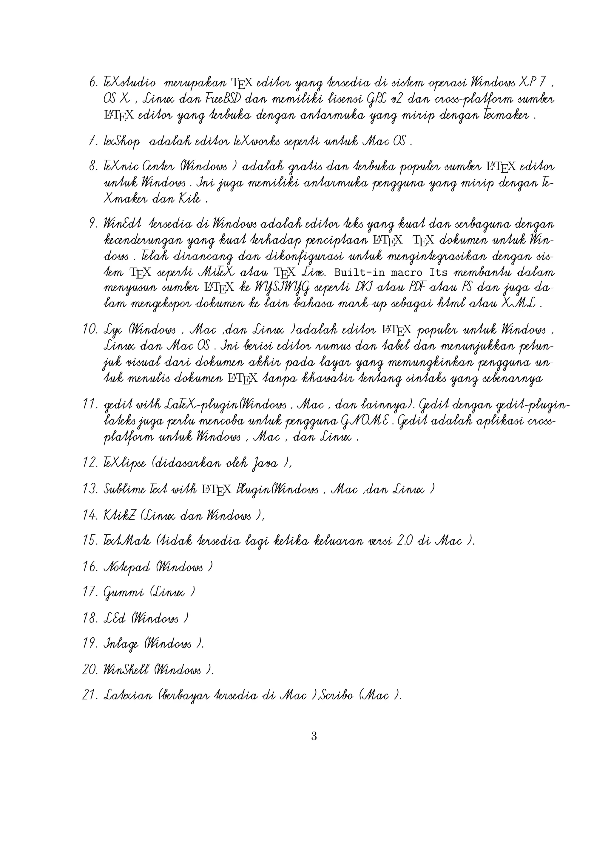 18. LEd (Windows )
19. Inlage (Windows ).
20. WinShell (Windows ).
21. Latexian (berbayar tersedia di Mac ),Scribo (Mac ).
22. LaTeXila (Linux ).
23. Geany with GeanyLaTeX (Windows , Mac , Linux dan lainnya).
24. BaKoMa TeX Word(Windows , OS X , dan Linux tersedia secara berbayar) adalah editor untuk Windows dan Mac OS dengan WYSIWYG
A
seperti fitur. Dibutuhkan perawatan kompilasi sumber LTEX dan memperbarui terus-menerus untuk melihat perubahan pada dokumen hampir
secara real time.
25. Scientific WorkPlace (Windows ).
26. Texpad (Mac termasuk iOS ).
27. Emacs with WhizzyTeX (Linux ).
A
28. gedit with LTEX Plugin (Windows , Linux , Mac )

4

 