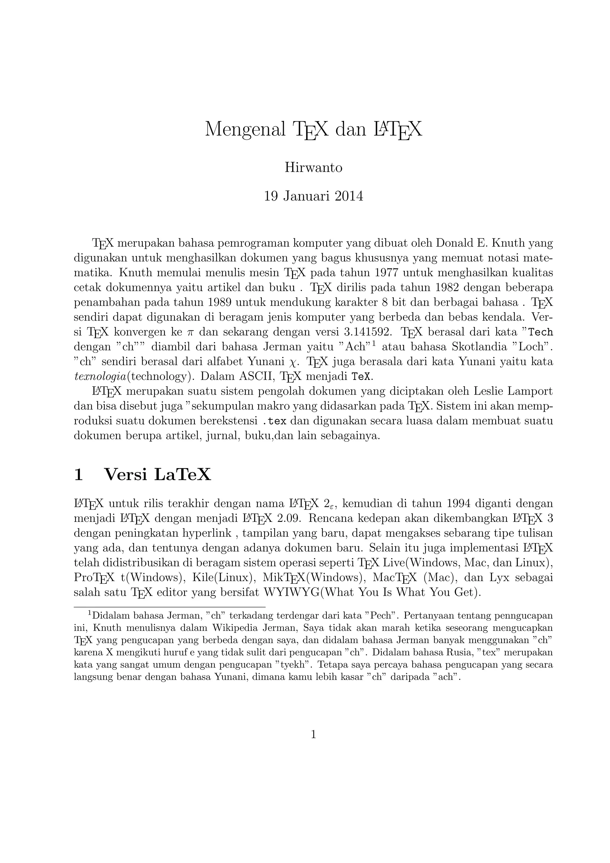 A
†elain itu juga implementasi L T X telah didistribusikan di beragam sistem operasi
E

TEX Live(‰indow¢, Mac, dan Linux), …roTEX t(‰indow¢),
MacT X (Mac), dan Lyx £ebagai salah satu T X editor yang
E
E
£eperti

Kile(Linux), MikT X(‰indow¢),
E
bersifat WY I WY G(‰hat

You ‚¢ ‰hat You Get).

2

TEX Editor

A
okumen L T X memerlukan suatu
E

TEX

Editor untuk dapat menghasilkan keluaran

tek¢ yang bagu¢ dalam bentuk .pdf ataupun .dvi. isini ada beberapa

TEX

Edi-

tor yang perlu diketahui yaitu £ebagai berikut :
1. Emac¢ with A U CT X merupakan
E

TEX

editor yang ter£edia dalam sistem opera-

si ‰indow¢ , Mac (termasuk Aquamac¢ ) dan Unix ter£edia grati¢. Salah satu

TEX
TEX

editor tertua dengan dukungan ekstensif

A
L TEX,

Con‡eXt , dan pengeditan

dan didukung RefT X untuk mengatur paket yang ada.
E

A
2. ˆim with L T X suite
E

merupakan

TEX

editor yang ter£edia dalam sistem opera-

si ‰indow¢,Mac , Linux dan lainnya. Kelebihannya adalah memiliki shortcut
yang membantu Anda mempercepat pemanggilan suatu perintah, notasi yang
biasa kita temui,dan pengaturan perataan tek¢ yang baik.
3. ‡eXmaker

merupakan

TEX

editor yang ter£edia di ‰indow¢ X P 7 8 , OS X , dan

Unix dan dapat digunakan £ecara grati¢ dibawah li£ensi G P dan memiliki doL
cument viewer yaitu berbentuk .pdf.
4. ‡eXwork¢ merupakan

TEX

editor yang ter£edia di ‰indow¢ X P 7 8 , OS X , dan £e-

mua sistem operasi Linux dengan £emua paket yang ter£edia. Editor ini juga banyak digunakan oleh kalangan akademi¢ dikarenakan u£er interface yang mudah,easy-friendly £ehingga memudahkan kita bekerja dalam membuat suatu doA
kumen L T X.
E

5. Kile

merupakan

TEX

editor yang ter£edia di sistem operasi Linux dan dapat

juga digunakan di ‰indow¢ X P 7 8 tetapi tidak memiliki kestabilan dalam
sistem operasi ter£ebut £ehingga kebanyakan orang menggunakan Kile di Linux
A
dan Kile £endiri merupakan editor L T X untuk KDE (cros¢ platform), memberikE

an G U I yang kuat untuk mengedit beberapa dokumen dan kompilasi mereka dengan banyak kompiler

TEX

berbeda. Kile didasarkan pada Kate editor, memiliki

toolbar ak£e¢ cepat untuk simbol, document viewer struktur, konsol dan pilihan
membangun di£esuaikan. Kile dapat dijalankan di £emua sistem operasi yang
dapat menjalankan KDE .

2

 