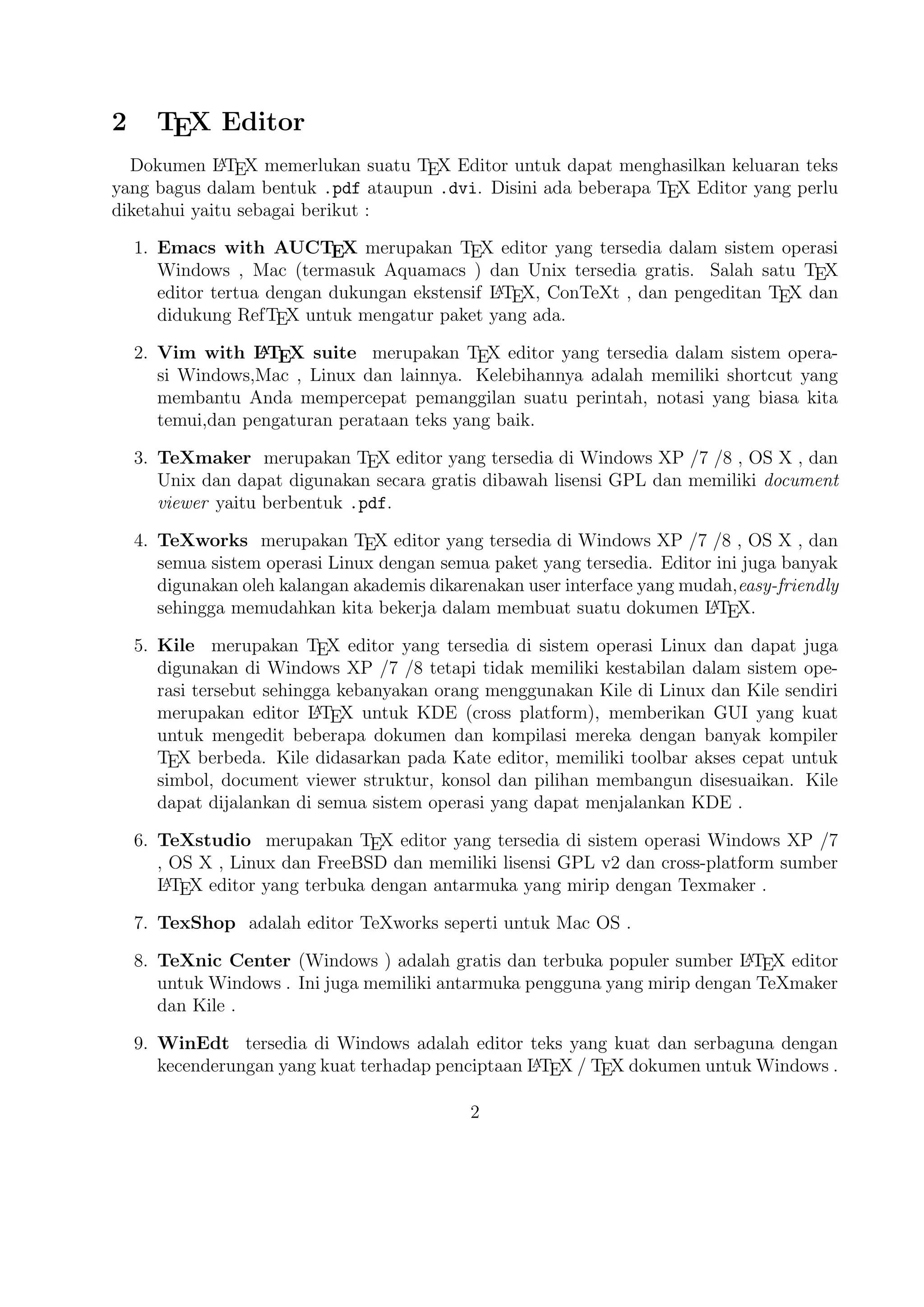 6. ‡eXstudio merupakan

TEX

editor yang ter£edia di sistem operasi ‰indow¢ X P 7 ,

OS X , Linux dan FªeeBSD dan memiliki li£ensi G P v2 dan cros¢-platform sumber
L
A
L TEX

editor yang terbuka dengan antarmuka yang mirip dengan ‡exmaker .

7. ‡exShop

adalah editor ‡eXwork¢ £eperti untuk Mac OS .

A
8. ‡eXnic Center (‰indow¢ ) adalah grati¢ dan terbuka populer sumber L T X editor
E

untuk ‰indow¢ . ‚ni juga memiliki antarmuka pengguna yang mirip dengan ‡eXmaker dan Kile .
9. ‰inEdt ter£edia di ‰indow¢ adalah editor tek¢ yang kuat dan £erbaguna dengan
A
kecenderungan yang kuat terhadap penciptaan L T X
E

TEX

dokumen untuk ‰in-

dow¢ . ‡elah dirancang dan dikonfigurasi untuk mengintegrasikan dengan si¢tem T X £eperti Mi‡eX atau T X Live. Built-in macro Its membantu dalam
E
E
A
menyusun sumber L T X ke WY SI WY G £eperti DV atau PDF atau PS dan juga daI
E
lam mengekspor dokumen ke lain bahasa mark-up £ebagai html atau X M L .
A
10. Lyx (‰indow¢ , Mac ,dan Linux )adalah editor L T X populer untuk ‰indow¢ ,
E

Linux dan Mac OS . ‚ni berisi editor  umu¢ dan tabel dan menunjukkan petunjuk visual dari dokumen akhir pada layar yang memungkinkan pengguna unA
tuk menuli¢ dokumen L T X tanpa khawatir tentang sintak¢ yang £ebenarnya
E

11. gedit with La‡eX-plugin(‰indow¢ , Mac , dan lainnya). Gedit dengan gedit-pluginlatek¢ juga perlu mencoba untuk pengguna G NOM E . Gedit adalah aplikasi cros¢platform untuk ‰indow¢ , Mac , dan Linux .
12. ‡eXlip£e (didasarkan oleh Java ),
A
13. Sublime ‡ext with L T X …lugin(‰indow¢ , Mac ,dan Linux )
E

14. KtikZ (Linux dan ‰indow¢ ),
15. ‡extMate (tidak ter£edia lagi ketika keluaran versi 2.0 di Mac ).
16. ƒotepad (‰indow¢ )
17. Gummi (Linux )
18. L Ed (‰indow¢ )
19. ‚nlage (‰indow¢ ).
20. ‰inShell (‰indow¢ ).
21. Latexian (berbayar ter£edia di Mac ),Scribo (Mac ).

3

 