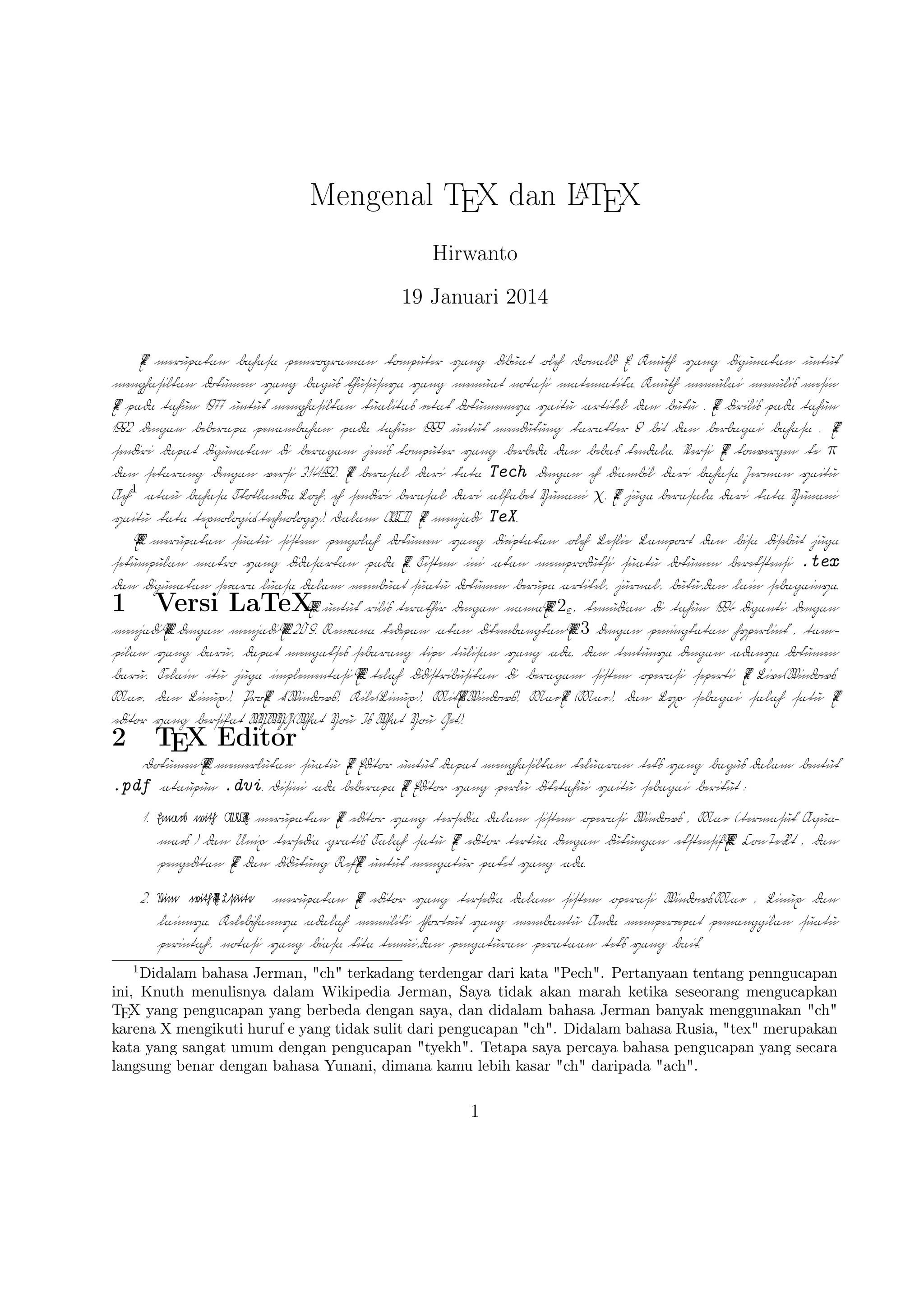 A
Mengenal TEX dan L TEX
Hirwanto
19 Januari 2014
TEX merupakan bahasa pemrograman komputer yang dibuat oleh Donald E. Knuth yang
digunakan untuk menghasilkan dokumen yang bagus khususnya yang memuat notasi matematika. Knuth memulai menulis mesin TEX pada tahun 1977 untuk menghasilkan kualitas
cetak dokumennya yaitu artikel dan buku . TEX dirilis pada tahun 1982 dengan beberapa
penambahan pada tahun 1989 untuk mendukung karakter 8 bit dan berbagai bahasa . TEX
sendiri dapat digunakan di beragam jenis komputer yang berbeda dan bebas kendala. Versi TEX konvergen ke π dan sekarang dengan versi 3.141592. TEX berasal dari kata ”Tech
dengan ”ch”” diambil dari bahasa Jerman yaitu ”Ach”1 atau bahasa Skotlandia ”Loch”.
”ch” sendiri berasal dari alfabet Yunani χ. TEX juga berasala dari kata Yunani yaitu kata
texnologia(technology). Dalam ASCII, TEX menjadi TeX.
A
L TEX merupakan suatu sistem pengolah dokumen yang diciptakan oleh Leslie Lamport
dan bisa disebut juga ”sekumpulan makro yang didasarkan pada TEX. Sistem ini akan memproduksi suatu dokumen berekstensi .tex dan digunakan secara luasa dalam membuat suatu
dokumen berupa artikel, jurnal, buku,dan lain sebagainya.

1

Versi LaTeX

A
A
L TEX untuk rilis terakhir dengan nama L TEX 2ε , kemudian di tahun 1994 diganti dengan
A
A
A
menjadi L TEX dengan menjadi L TEX 2.09. Rencana kedepan akan dikembangkan L TEX 3
dengan peningkatan hyperlink , tampilan yang baru, dapat mengakses sebarang tipe tulisan
A
yang ada, dan tentunya dengan adanya dokumen baru. Selain itu juga implementasi L TEX
telah didistribusikan di beragam sistem operasi seperti TEX Live(Windows, Mac, dan Linux),
ProTEX t(Windows), Kile(Linux), MikTEX(Windows), MacTEX (Mac), dan Lyx sebagai
salah satu TEX editor yang bersifat WYIWYG(What You Is What You Get).
1

Didalam bahasa Jerman, ”ch” terkadang terdengar dari kata ”Pech”. Pertanyaan tentang penngucapan
ini, Knuth menulisnya dalam Wikipedia Jerman, Saya tidak akan marah ketika seseorang mengucapkan
TEX yang pengucapan yang berbeda dengan saya, dan didalam bahasa Jerman banyak menggunakan ”ch”
karena X mengikuti huruf e yang tidak sulit dari pengucapan ”ch”. Didalam bahasa Rusia, ”tex” merupakan
kata yang sangat umum dengan pengucapan ”tyekh”. Tetapa saya percaya bahasa pengucapan yang secara
langsung benar dengan bahasa Yunani, dimana kamu lebih kasar ”ch” daripada ”ach”.

1

 
