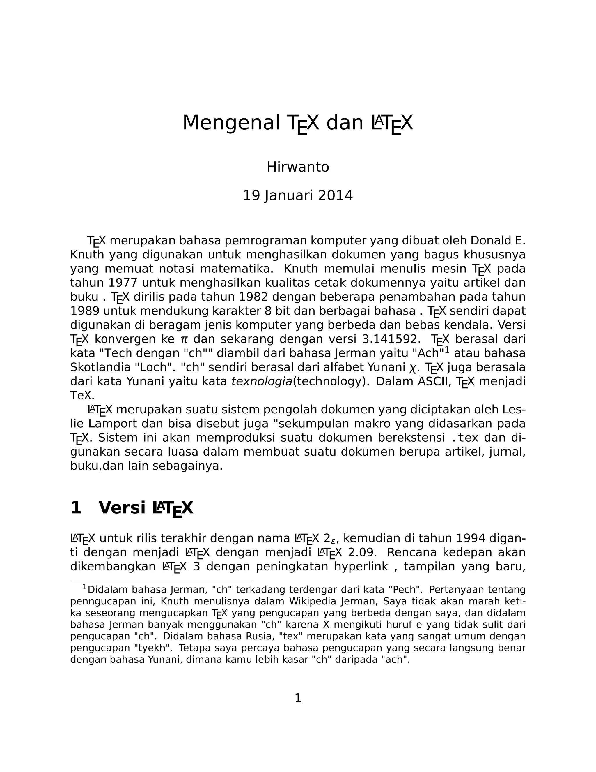 A
Mengenal TEX dan LTEX
Hirwanto
19 Januari 2014
TEX merupakan bahasa pemrograman komputer yang dibuat oleh Donald E.
Knuth yang digunakan untuk menghasilkan dokumen yang bagus khususnya
yang memuat notasi matematika. Knuth memulai menulis mesin TEX pada
tahun 1977 untuk menghasilkan kualitas cetak dokumennya yaitu artikel dan
buku . TEX dirilis pada tahun 1982 dengan beberapa penambahan pada tahun
1989 untuk mendukung karakter 8 bit dan berbagai bahasa . TEX sendiri dapat
digunakan di beragam jenis komputer yang berbeda dan bebas kendala. Versi
TEX konvergen ke π dan sekarang dengan versi 3.141592. TEX berasal dari
kata "Tech dengan "ch"" diambil dari bahasa Jerman yaitu "Ach"1 atau bahasa
Skotlandia "Loch". "ch" sendiri berasal dari alfabet Yunani χ. TEX juga berasala
dari kata Yunani yaitu kata texnologia(technology). Dalam ASCII, TEX menjadi
TeX.
A
LTEX merupakan suatu sistem pengolah dokumen yang diciptakan oleh Leslie Lamport dan bisa disebut juga "sekumpulan makro yang didasarkan pada
TEX. Sistem ini akan memproduksi suatu dokumen berekstensi .tex dan digunakan secara luasa dalam membuat suatu dokumen berupa artikel, jurnal,
buku,dan lain sebagainya.

1

A
Versi LTEX

A
A
LTEX untuk rilis terakhir dengan nama LTEX 2ϵ , kemudian di tahun 1994 diganA
A
ti dengan menjadi LTEX dengan menjadi LTEX 2.09. Rencana kedepan akan
AT X 3 dengan peningkatan hyperlink , tampilan yang baru,
dikembangkan L E
1 Didalam

bahasa Jerman, "ch" terkadang terdengar dari kata "Pech". Pertanyaan tentang
penngucapan ini, Knuth menulisnya dalam Wikipedia Jerman, Saya tidak akan marah ketika seseorang mengucapkan TEX yang pengucapan yang berbeda dengan saya, dan didalam
bahasa Jerman banyak menggunakan "ch" karena X mengikuti huruf e yang tidak sulit dari
pengucapan "ch". Didalam bahasa Rusia, "tex" merupakan kata yang sangat umum dengan
pengucapan "tyekh". Tetapa saya percaya bahasa pengucapan yang secara langsung benar
dengan bahasa Yunani, dimana kamu lebih kasar "ch" daripada "ach".

1

 