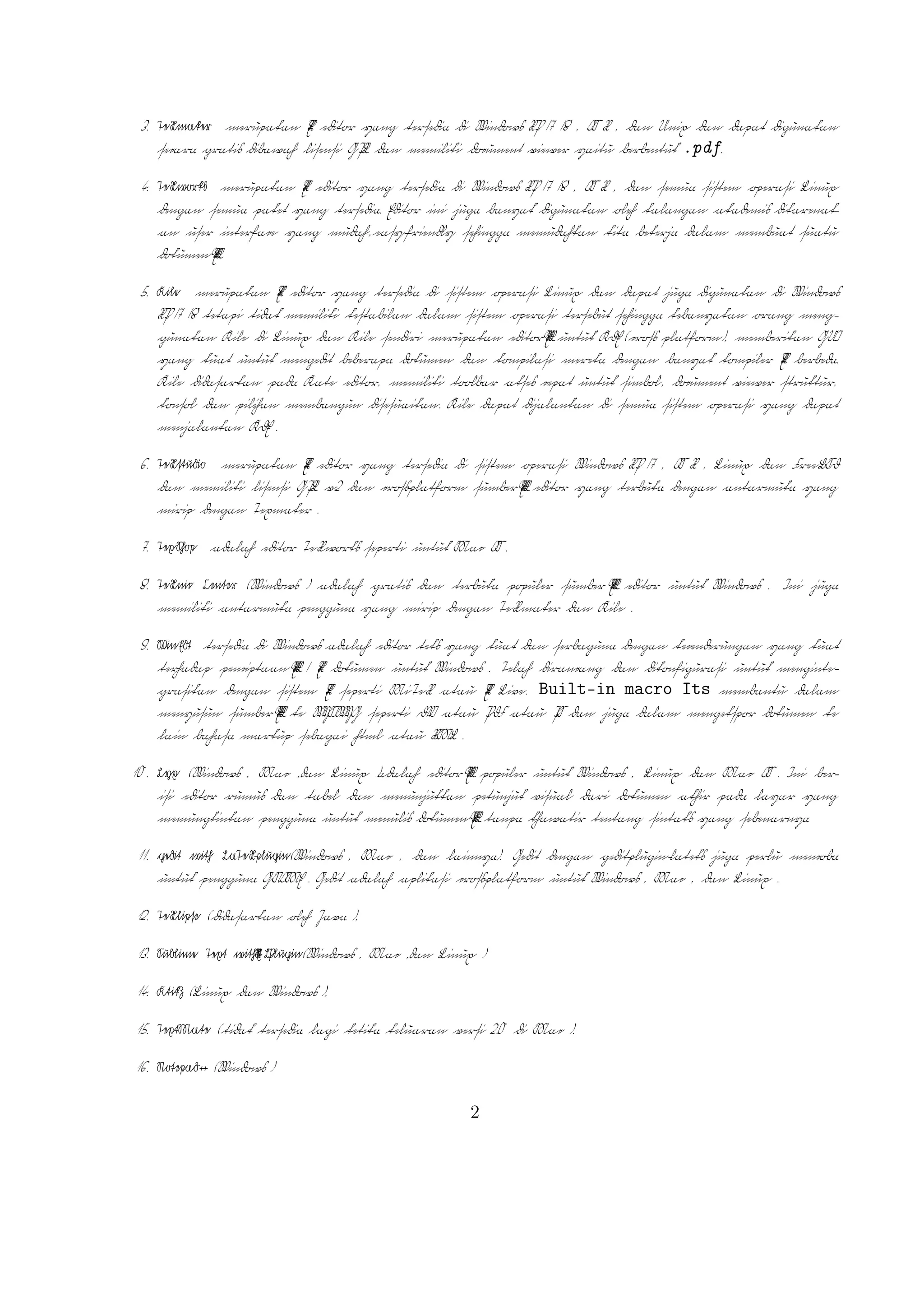 2

TEX Editor

A
Dokumen L TEX memerlukan suatu TEX Editor untuk dapat menghasilkan keluaran teks
yang bagus dalam bentuk .pdf ataupun .dvi. Disini ada beberapa TEX Editor yang perlu
diketahui yaitu sebagai berikut :

1. Emacs with AUCTEX merupakan TEX editor yang tersedia dalam sistem operasi
Windows , Mac (termasuk Aquamacs ) dan Unix tersedia gratis. Salah satu TEX
A
editor tertua dengan dukungan ekstensif L TEX, ConTeXt , dan pengeditan TEX dan
didukung RefTEX untuk mengatur paket yang ada.
A
2. Vim with L TEX suite merupakan TEX editor yang tersedia dalam sistem operasi Windows,Mac , Linux dan lainnya. Kelebihannya adalah memiliki shortcut yang
membantu Anda mempercepat pemanggilan suatu perintah, notasi yang biasa kita
temui,dan pengaturan perataan teks yang baik.

3. TeXmaker merupakan TEX editor yang tersedia di Windows XP /7 /8 , OS X , dan
Unix dan dapat digunakan secara gratis dibawah lisensi GPL dan memiliki document
viewer yaitu berbentuk .pdf.
4. TeXworks merupakan TEX editor yang tersedia di Windows XP /7 /8 , OS X , dan
semua sistem operasi Linux dengan semua paket yang tersedia. Editor ini juga banyak
digunakan oleh kalangan akademis dikarenakan user interface yang mudah,easy-friendly
A
sehingga memudahkan kita bekerja dalam membuat suatu dokumen L TEX.
5. Kile merupakan TEX editor yang tersedia di sistem operasi Linux dan dapat juga
digunakan di Windows XP /7 /8 tetapi tidak memiliki kestabilan dalam sistem operasi tersebut sehingga kebanyakan orang menggunakan Kile di Linux dan Kile sendiri
A
merupakan editor L TEX untuk KDE (cross platform), memberikan GUI yang kuat
untuk mengedit beberapa dokumen dan kompilasi mereka dengan banyak kompiler
TEX berbeda. Kile didasarkan pada Kate editor, memiliki toolbar akses cepat untuk
simbol, document viewer struktur, konsol dan pilihan membangun disesuaikan. Kile
dapat dijalankan di semua sistem operasi yang dapat menjalankan KDE .
6. TeXstudio merupakan TEX editor yang tersedia di sistem operasi Windows XP /7
, OS X , Linux dan FreeBSD dan memiliki lisensi GPL v2 dan cross-platform sumber
A
L TEX editor yang terbuka dengan antarmuka yang mirip dengan Texmaker .
7. TexShop adalah editor TeXworks seperti untuk Mac OS .
A
8. TeXnic Center (Windows ) adalah gratis dan terbuka populer sumber L TEX editor
untuk Windows . Ini juga memiliki antarmuka pengguna yang mirip dengan TeXmaker
dan Kile .

9. WinEdt tersedia di Windows adalah editor teks yang kuat dan serbaguna dengan
A
kecenderungan yang kuat terhadap penciptaan L TEX / TEX dokumen untuk Windows .
2

 