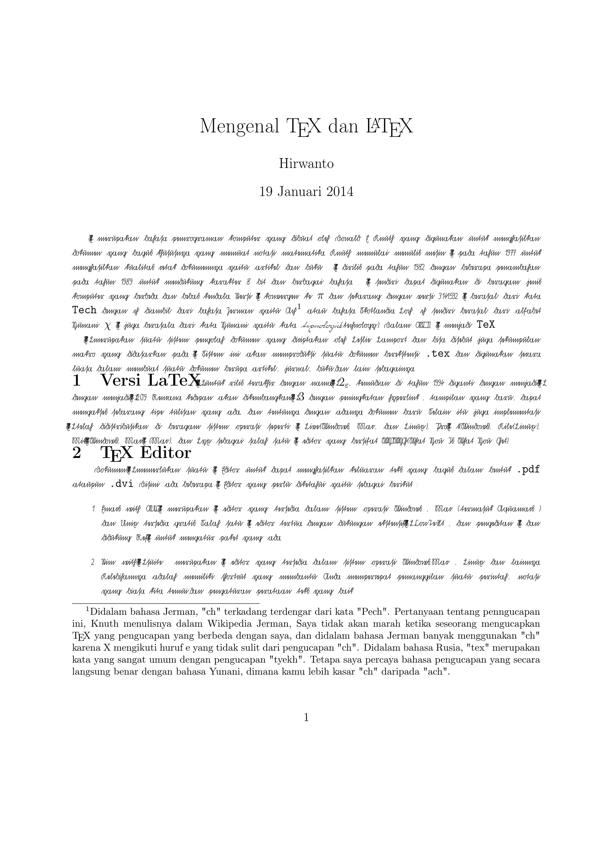 A
Mengenal TEX dan LTEX
Hirwanto
19 Januari 2014
T
X
E

€merupa€k‚a€n

€mengha€silk‚a€n

T
X
E

€pa€da

1982

€sendiri

€da€n

€dok‚umen

€t‚a€hun

€denga€n

€ba€ha€sa

1977

€da€pa€t

€ya€ng

€unt‚uk

€bebera€pa

€ba€gu

€pena€mba€ha€n

€denga€n

€di

€pa€da

3.141592.

T
X
E

1989

€unt‚uk

€da€ri

€oleh

€not‚a€si

€dok‚umennya

€k‚omput‚er

€bera€sa€l

€dibua€t

€memua€t

€cet‚a€k

€t‚a€hun

€jeni

€ya€ng

€ya€ng

€k‚ua€lit‚a€

€bera€ga€m

€versi

€k‚omput‚er

€k‚hususnya

€mengha€silk‚a€n

€diguna€k‚a€n

€sek‚a€ra€ng

€pemrogra€ma€n

€berbeda

Tech

€a€t‚a€u

€ya€it‚u

A

T
X
EL

€ba€ha€sa

€k‚a€t‚a

€sua€t‚u

€ma€k‚ro

€diguna€k‚a€n

1

L€oh.

€sist‚em

€ya€ng

€seca€ra

T
X
EL

€pila€n

€ba€ru.

M€a€c,

€edit‚or

2

A

€denga€n

€ya€ng

S€ela€in

€da€n

€ya€ng

€menja€di T
X
EL

€ba€ru,

€it‚u

€da€pa€t

€juga

L€inux),

2.09.

ASCII,

€rili

R€enca€na

€menga€k‚se

T .
X
E

€t(W€indow),

T
X
EL

€da€n

€beba€

€h

€k‚edepa€n

W€ha€t

€da€n

€k‚enda€la.

T
X
E

€juga

.

T
X
E

€berba€ga€i

V€ersi

€da€ri

€menuli

€dirili

T
X
E

€mesin

€t‚a€hun

€ba€ha€sa

€k‚onvergen

€ba€ha€sa

€bera€sa€la

€pa€da

€unt‚uk

J€erma€n

€da€ri

€k‚a€t‚a

.

€k‚e

T
X
E

π

€ya€it‚u

Y€una€ni

.

€dicipt‚a€k‚a€n

€ini

€a€k‚a€n

€denga€n

€oleh

A

€na€ma T
X
EL

€a€rt‚ik‚el,

2ε

,

€dik‚emba€ngk‚a€n T
X
EL

€t‚ulisa€n

€ya€ng

€di

3

€a€da,

M€a€cT
X
E

L€a€mport

€sua€t‚u

€denga€n

€da€n

€sist‚em

€bisa

€di

€t‚a€hun

€denga€n

€opera€si

€la€in

1994

€peningk‚a€t‚a€n

€da€n

.tex
€denga€n

€hyperlink

€a€da€nya

T
X
E

€seba€ga€i

€juga

€seba€ga€inya.

€diga€nt‚i

€sepert‚i

L€yx

€disebut

€berek‚st‚ensi

€buk‚u,da€n

€t‚ent‚unya

(M€a€c),

€da€n

€dok‚umen

€jurna€l,

€k‚emudia€n

€bera€ga€m

M€ikT (W€indow),
X
E

L€eslie

€memproduk‚si

€berupa

A

€didist‚ribusik‚a€n

Y€ou

.

€memula€i

€buk‚u

€bit

€diguna€k‚a€n

TeX

€dok‚umen

€a€k‚a€n

€t‚ipe

8

€dia€mbil

χ

Y€una€ni

€ya€ng

K€nut‚h

€da€n

€k‚a€ra€k‚t‚er

€denga€n

€a€lf‚a€bet

€ya€ng

€t‚era€k‚hir

€t‚ela€h

I€

€menja€di

S€ist‚em

K€ile(L€inux),

Y€ou

€da€ri

€sua€t‚u

€seba€ra€ng

A

T
X
E

€dok‚umen

€pa€da

€unt‚uk

WYIWYG(W€ha€t

€bera€sa€l

€membua€t

€implement‚a€si

P€roT
X
E

€bersif‚a€t

D€a€la€m

€pengola€h

€da€la€m

A

€menja€di T
X
EL

€sendiri

€dida€sa€rk‚a€n

€lua€sa

Versi LaTeX
A

€h

€t‚exnologia(€t‚ehnology).

€merupa€k‚a€n

€sek‚umpula€n

€da€n

S€k‚ot‚la€ndia

K€nut‚h

€a€rt‚ik‚el

1
A€h

E.

€ma€t‚ema€t‚ik‚a.

€ya€it‚u

€menduk‚ung

€ya€ng

€k‚a€t‚a

D€ona€ld

,

€t‚a€m-

€dok‚umen

L€ive(W€indow,

€sa€la€h

€sa€t‚u

T
X
E

Get).

TEX Editor
A

D€ok‚umen T
X
EL

.pdf
1.

€memerluk‚a€n

.dvi

€a€t‚a€upun

E‚ma€c

€ma€c

.

€wit‚h

)

AUCT
X
E

€da€n

€pengedit‚a€n

2.

V€im

A

€wit‚hX
E
T

€la€innya.

€perint‚a€h,

D€isini

€a€da

€merupa€k‚a€n

U€nix

T
X
E

€sua€t‚u

€t‚ersedia

€da€n

L€suit‚e

€bebera€pa

T
X
E

€edit‚or

R€efT
X
E

€merupa€k‚a€n

€ya€ng

E‚dit‚or

€gra€t‚i.

€diduk‚ung

K€elebiha€nnya

€not‚a€si

T
X
E

T
X
E

€a€da€la€h

€bia€sa

€unt‚uk

T
X
E

E‚dit‚or

€ya€ng

S€a€la€h

€unt‚uk

€t‚ersedia

€sa€t‚u

€memilik‚i

€mengha€silk‚a€n

€ya€ng

T
X
E

€ya€ng

€da€la€m

€ya€ng

€sist‚em

€da€la€m

€t‚ek‚

€ya€it‚u

€opera€si

€denga€n

€ya€ng

€ya€ng

€seba€ga€i

W€indow

€duk‚unga€n

,

€ba€gu

€berik‚ut

M€a€c

€ek‚st‚ensif

A

€da€la€m

:

(€t‚erma€suk

T ,
X
EL

€bent‚uk

C€onT‚eX€t

A€qua-

,

€da€n

€a€da.

€sist‚em

€memba€nt‚u

€penga€t‚ura€n

1

€k‚elua€ra€n

€dik‚et‚a€hui

€t‚ert‚ua

€pa€k‚et

€t‚ersedia

€short‚cut

€t‚emui,da€n

€perlu

€edit‚or

€menga€t‚ur

€edit‚or

€k‚it‚a

€da€pa€t

€opera€si

A€nda

€pera€t‚a€a€n

€t‚ek‚

W€indow,M€a€c

€mempercepa€t

€ya€ng

,

L€inux

€pema€nggila€n

€da€n

€sua€t‚u

€ba€ik.

Didalam bahasa Jerman, ch terkadang terdengar dari kata Pech. Pertanyaan tentang penngucapan
ini, Knuth menulisnya dalam Wikipedia Jerman, Saya tidak akan marah ketika seseorang mengucapkan
TEX yang pengucapan yang berbeda dengan saya, dan didalam bahasa Jerman banyak menggunakan ch
karena X mengikuti huruf e yang tidak sulit dari pengucapan ch. Didalam bahasa Rusia, tex merupakan
kata yang sangat umum dengan pengucapan tyekh. Tetapa saya percaya bahasa pengucapan yang secara
langsung benar dengan bahasa Yunani, dimana kamu lebih kasar ch daripada ach.

1

 
