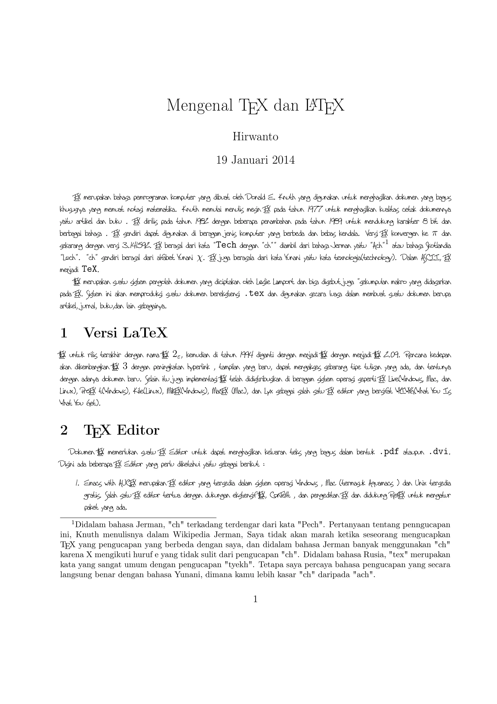 A
Mengenal TEX dan LTEX
Hirwanto
19 Januari 2014
TEX merupakan bahasa pemrograman komputer yang dibuat oleh Donald E. Knuth yang digunakan untuk
menghasilkan dokumen yang bagus khususnya yang memuat notasi matematika. Knuth memulai menulis mesin
TEX pada tahun 1977 untuk menghasilkan kualitas cetak dokumennya yaitu artikel dan buku . TEX dirilis
pada tahun 1982 dengan beberapa penambahan pada tahun 1989 untuk mendukung karakter 8 bit dan berbagai
bahasa . TEX sendiri dapat digunakan di beragam jenis komputer yang berbeda dan bebas kendala. Versi
TEX konvergen ke π dan sekarang dengan versi 3.141592. TEX berasal dari kata Tech dengan   diambil
dari bahasa Jerman yaitu A 1 atau bahasa Skotlandia Lo .   sendiri berasal dari alfabet Yunani χ.
TEX juga berasala dari kata Yunani yaitu kata texnologia(te nology). Dalam ASCII, TEX menjadi TeX.
A X merupakan suatu sistem pengolah dokumen yang diciptakan oleh Leslie Lamport dan bisa disebut juga
LTE
sekumpulan makro yang didasarkan pada TEX. Sistem ini akan memproduksi suatu dokumen berekstensi .tex
dan digunakan secara luasa dalam membuat suatu dokumen berupa artikel, jurnal, buku,dan lain sebagainya.

1

Versi LaTeX

A X
LT

L
L
E untuk rilis terakhir dengan nama ATEX 2ε , kemudian di tahun 1994 diganti dengan menjadi ATEX dengan
A X 2.09. Rencana kedepan akan dikembangkan A X 3 dengan peningkatan hyperlink , tampilan yang
menjadi LTE
LTE
baru, dapat mengakses sebarang tipe tulisan yang ada, dan tentunya dengan adanya dokumen baru. Selain itu
juga implementasi ATEX telah didistribusikan di beragam sistem operasi seperti TEX Live( Windows, Mac, dan
L
Linux), ProTEX t( Windows), Kile(Linux), MikTEX( Windows), MacTEX (Mac), dan L yx sebagai salah
satu TEX editor yang bersifat WYIWYG( What You Is What You Get).

2

TEX Editor

Dokumen ATEX memerlukan suatu TEX Editor untuk dapat menghasilkan keluaran teks yang bagus dalam
L
bentuk .pdf ataupun .dvi. Disini ada beberapa TEX Editor yang perlu diketahui yaitu sebagai berikut :
1

Didalam bahasa Jerman, ch terkadang terdengar dari kata Pech. Pertanyaan tentang penngucapan
ini, Knuth menulisnya dalam Wikipedia Jerman, Saya tidak akan marah ketika seseorang mengucapkan
TEX yang pengucapan yang berbeda dengan saya, dan didalam bahasa Jerman banyak menggunakan ch
karena X mengikuti huruf e yang tidak sulit dari pengucapan ch. Didalam bahasa Rusia, tex merupakan
kata yang sangat umum dengan pengucapan tyekh. Tetapa saya percaya bahasa pengucapan yang secara
langsung benar dengan bahasa Yunani, dimana kamu lebih kasar ch daripada ach.

1

 
