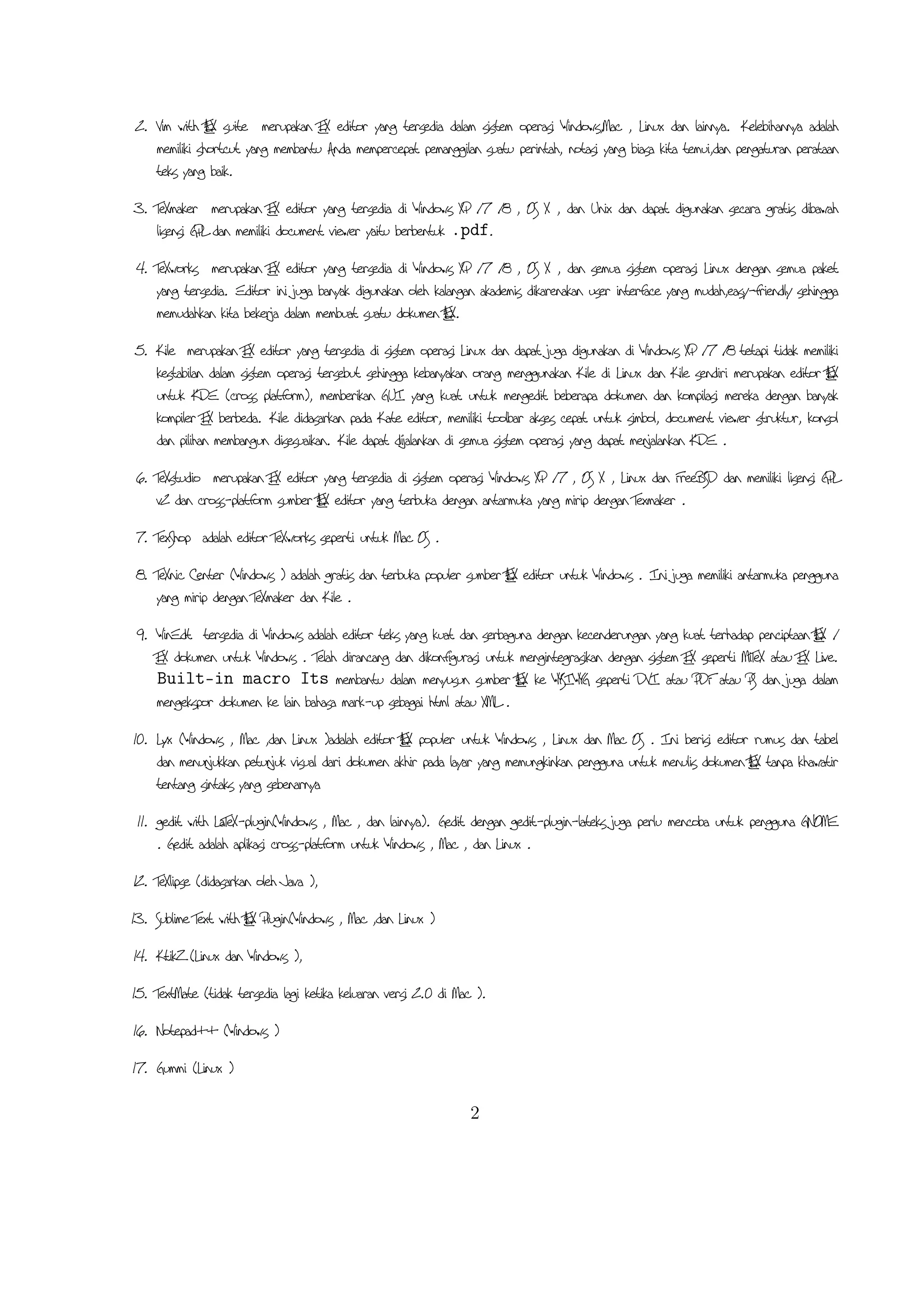 1. Emacs with AUCTEX merupakan TEX editor yang tersedia dalam sistem operasi Windows , Mac
(termasuk Aquamacs ) dan Unix tersedia gratis. Salah satu TEX editor tertua dengan dukungan
ekstensif ATEX, ConTeXt , dan pengeditan TEX dan didukung RefTEX untuk mengatur paket yang
L
ada.
2. Vim with ATEX suite merupakan TEX editor yang tersedia dalam sistem operasi Windows,Mac , Linux
L
dan lainnya. Kelebihannya adalah memiliki shortcut yang membantu Anda mempercepat pemanggilan
suatu perintah, notasi yang biasa kita temui,dan pengaturan perataan teks yang baik.
3. TeXmaker merupakan TEX editor yang tersedia di Windows XP /7 /8 , OS X , dan Unix dan
dapat digunakan secara gratis dibawah lisensi GPL dan memiliki document viewer yaitu berbentuk .pdf.
4. TeXworks merupakan TEX editor yang tersedia di Windows XP /7 /8 , OS X , dan semua
sistem operasi Linux dengan semua paket yang tersedia. Editor ini juga banyak digunakan oleh kalangan
akademis dikarenakan user interface yang mudah,easy-friendly sehingga memudahkan kita bekerja dalam
membuat suatu dokumen ATEX.
L
5. Kile merupakan TEX editor yang tersedia di sistem operasi Linux dan dapat juga digunakan di Windows
XP /7 /8 tetapi tidak memiliki kestabilan dalam sistem operasi tersebut sehingga kebanyakan orang
menggunakan Kile di Linux dan Kile sendiri merupakan editor ATEX untuk KDE (cross platform),
L
memberikan GUI yang kuat untuk mengedit beberapa dokumen dan kompilasi mereka dengan banyak
kompiler TEX berbeda. Kile didasarkan pada Kate editor, memiliki toolbar akses cepat untuk simbol,
document viewer struktur, konsol dan pilihan membangun disesuaikan. Kile dapat dĳalankan di semua
sistem operasi yang dapat menjalankan KDE .
6. TeXstudio merupakan TEX editor yang tersedia di sistem operasi Windows XP /7 , OS X , Linux
dan FreeBSD dan memiliki lisensi GPL v2 dan cross-platform sumber ATEX editor yang terbuka dengan
L
antarmuka yang mirip dengan Texmaker .
7. TexShop adalah editor TeXworks seperti untuk Mac OS .
8. TeXnic Center ( Windows ) adalah gratis dan terbuka populer sumber ATEX editor untuk Windows .
L
Ini juga memiliki antarmuka pengguna yang mirip dengan TeXmaker dan Kile .
9. WinEdt tersedia di Windows adalah editor teks yang kuat dan serbaguna dengan kecenderungan yang
kuat terhadap penciptaan ATEX / TEX dokumen untuk Windows . Telah dirancang dan dikonﬁgurasi
L
untuk mengintegrasikan dengan sistem TEX seperti MiTeX atau TEX Live. Built-in macro Its
membantu dalam menyusun sumber ATEX ke WYSIWYG seperti DVI atau PDF atau PS dan juga
L
dalam mengekspor dokumen ke lain bahasa mark-up sebagai html atau XML .
10. L yx ( Windows , Mac ,dan Linux )adalah editor ATEX populer untuk Windows , Linux dan Mac
L
OS . Ini berisi editor rumus dan tabel dan menunjukkan petunjuk visual dari dokumen akhir pada
layar yang memungkinkan pengguna untuk menulis dokumen ATEX tanpa khawatir tentang sintaks yang
L
sebenarnya
2

 