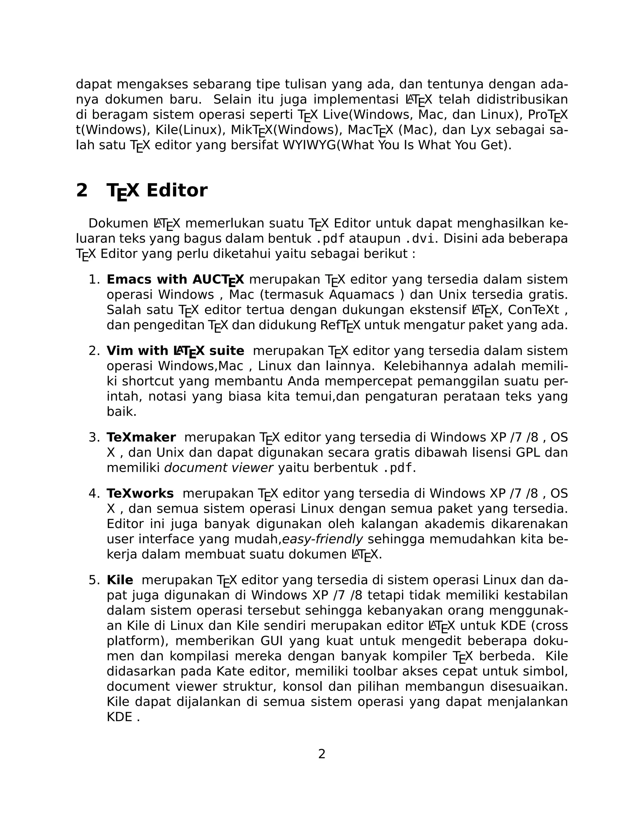 dapat mengakses sebarang tipe tulisan yang ada, dan tentunya dengan adaA
nya dokumen baru. Selain itu juga implementasi LTEX telah didistribusikan
di beragam sistem operasi seperti TEX Live(Windows, Mac, dan Linux), ProTEX
t(Windows), Kile(Linux), MikTEX(Windows), MacTEX (Mac), dan Lyx sebagai salah satu TEX editor yang bersifat WYIWYG(What You Is What You Get).

2

TEX Editor

A
Dokumen LTEX memerlukan suatu TEX Editor untuk dapat menghasilkan keluaran teks yang bagus dalam bentuk .pdf ataupun .dvi. Disini ada beberapa
TEX Editor yang perlu diketahui yaitu sebagai berikut :

1. Emacs with AUCTEX merupakan TEX editor yang tersedia dalam sistem
operasi Windows , Mac (termasuk Aquamacs ) dan Unix tersedia gratis.
A
Salah satu TEX editor tertua dengan dukungan ekstensif LTEX, ConTeXt ,
dan pengeditan TEX dan didukung RefTEX untuk mengatur paket yang ada.
A
2. Vim with L TEX suite merupakan TEX editor yang tersedia dalam sistem
operasi Windows,Mac , Linux dan lainnya. Kelebihannya adalah memiliki shortcut yang membantu Anda mempercepat pemanggilan suatu perintah, notasi yang biasa kita temui,dan pengaturan perataan teks yang
baik.

3. TeXmaker merupakan TEX editor yang tersedia di Windows XP /7 /8 , OS
X , dan Unix dan dapat digunakan secara gratis dibawah lisensi GPL dan
memiliki document viewer yaitu berbentuk .pdf.
4. TeXworks merupakan TEX editor yang tersedia di Windows XP /7 /8 , OS
X , dan semua sistem operasi Linux dengan semua paket yang tersedia.
Editor ini juga banyak digunakan oleh kalangan akademis dikarenakan
user interface yang mudah,easy-friendly sehingga memudahkan kita beA
kerja dalam membuat suatu dokumen LTEX.
5. Kile merupakan TEX editor yang tersedia di sistem operasi Linux dan dapat juga digunakan di Windows XP /7 /8 tetapi tidak memiliki kestabilan
dalam sistem operasi tersebut sehingga kebanyakan orang menggunakA
an Kile di Linux dan Kile sendiri merupakan editor LTEX untuk KDE (cross
platform), memberikan GUI yang kuat untuk mengedit beberapa dokumen dan kompilasi mereka dengan banyak kompiler TEX berbeda. Kile
didasarkan pada Kate editor, memiliki toolbar akses cepat untuk simbol,
document viewer struktur, konsol dan pilihan membangun disesuaikan.
Kile dapat dijalankan di semua sistem operasi yang dapat menjalankan
KDE .
2

 