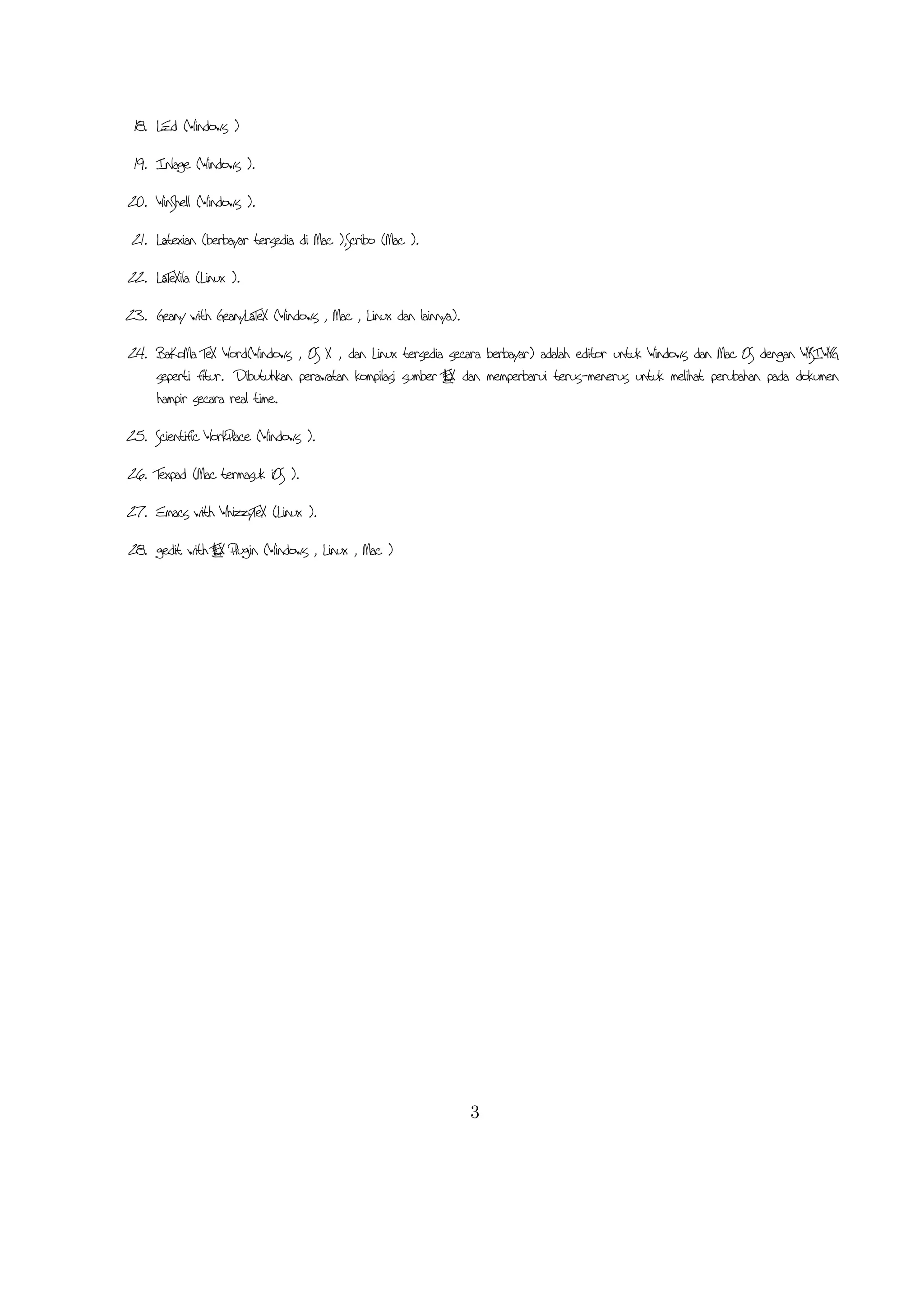 11. gedit with LaTeX-plugin( Windows , Mac , dan lainnya). Gedit dengan gedit-plugin-lateks juga perlu
mencoba untuk pengguna GNOME . Gedit adalah aplikasi cross-platform untuk Windows , Mac ,
dan Linux .
12. TeXlipse (didasarkan oleh Java ),
13. Sublime Text with ATEX Plugin( Windows , Mac ,dan Linux )
L
14. KtikZ (Linux dan Windows ),
15. TextMate (tidak tersedia lagi ketika keluaran versi 2.0 di Mac ).
16. Notepad++ ( Windows )
17. Gummi (Linux )
18. LEd ( Windows )
19. Inlage ( Windows ).
20. WinShell ( Windows ).
21. Latexian (berbayar tersedia di Mac ),Scribo (Mac ).
22. LaTeXila (Linux ).
23. Geany with GeanyLaTeX ( Windows , Mac , Linux dan lainnya).
24. BaKoMa TeX Word( Windows , OS X , dan Linux tersedia secara berbayar) adalah editor untuk
Windows dan Mac OS dengan WYSIWYG seperti ﬁtur. Dibutuhkan perawatan kompilasi sumber
A X dan memperbarui terus-menerus untuk melihat perubahan pada dokumen hampir secara real time.
LTE
25. Scientiﬁc WorkPlace ( Windows ).
26. Texpad (Mac termasuk iOS ).
27. Emacs with WhizzyTeX (Linux ).
28. gedit with ATEX Plugin ( Windows , Linux , Mac )
L

3

 