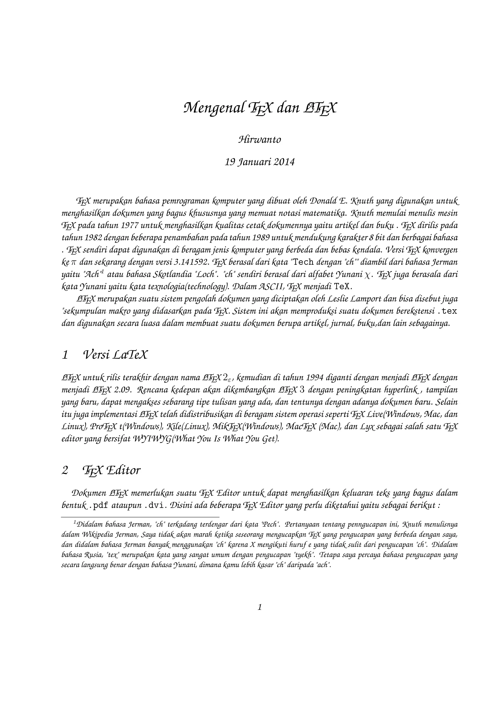 A
Mengenal TEX dan LTEX
Hirwanto
19 Januari 2014
T
EX merupakan bahasa pemrograman komputer yang dibuat oleh Donald E. Knuth yang digunakan untuk menghasilkan dokumen yang bagus
khususnya yang memuat notasi matematika. Knuth memulai menulis mesin EX pada tahun 1977 untuk menghasilkan kualitas cetak dokumennya
T
yaitu artikel dan buku . EX dirilis pada tahun 1982 dengan beberapa penambahan pada tahun 1989 untuk mendukung karakter 8 bit dan
T
berbagai bahasa . EX sendiri dapat digunakan di beragam jenis komputer yang berbeda dan bebas kendala. Versi EX konvergen ke π dan
T
T
sekarang dengan versi 3.141592. EX berasal dari kata Tech dengan ch diambil dari bahasa Jerman yaitu Ach1 atau bahasa Skotlandia
T
Loch. ch sendiri berasal dari alfabet Yunani χ. EX juga berasala dari kata Yunani yaitu kata texnologia(technology). Dalam ASCII, EX
T
T
menjadi TeX.
AL X merupakan suatu sistem pengolah dokumen yang diciptakan oleh Leslie Lamport dan bisa disebut juga sekumpulan makro yang didasarkan
T
E
pada EX. Sistem ini akan memproduksi suatu dokumen berekstensi .tex dan digunakan secara luasa dalam membuat suatu dokumen berupa
T
artikel, jurnal, buku,dan lain sebagainya.

1

Versi LaTeX

TL
TL
TL
E untuk rilis terakhir dengan nama AEX 2ε , kemudian di tahun 1994 diganti dengan menjadi AEX dengan menjadi AEX 2.09. Rencana kedepan
AL X 3 dengan peningkatan hyperlink , tampilan yang baru, dapat mengakses sebarang tipe tulisan yang ada, dan tentunya
akan dikembangkan E
T
dengan adanya dokumen baru. Selain itu juga implementasi AEX telah didistribusikan di beragam sistem operasi seperti EX Live(Windows, Mac, dan
TL
T
Linux), ProTEX t(Windows), Kile(Linux), MikTEX(Windows), MacTEX (Mac), dan Lyx sebagai salah satu EX editor yang bersifat WYIWYG(What You Is
T
What You Get).

AL X
T

2

TEX Editor

Dokumen AEX memerlukan suatu EX Editor untuk dapat menghasilkan keluaran teks yang bagus dalam bentuk .pdf ataupun .dvi.
TL
T
Disini ada beberapa EX Editor yang perlu diketahui yaitu sebagai berikut :
T
1. Emacs with AUCTEX merupakan EX editor yang tersedia dalam sistem operasi Windows , Mac (termasuk Aquamacs ) dan Unix tersedia
T
gratis. Salah satu EX editor tertua dengan dukungan ekstensif AEX, ConTeXt , dan pengeditan EX dan didukung RefTEX untuk mengatur
T
TL
T
paket yang ada.
1

Didalam bahasa Jerman, ch terkadang terdengar dari kata Pech. Pertanyaan tentang penngucapan
ini, Knuth menulisnya dalam Wikipedia Jerman, Saya tidak akan marah ketika seseorang mengucapkan
TEX yang pengucapan yang berbeda dengan saya, dan didalam bahasa Jerman banyak menggunakan ch
karena X mengikuti huruf e yang tidak sulit dari pengucapan ch. Didalam bahasa Rusia, tex merupakan
kata yang sangat umum dengan pengucapan tyekh. Tetapa saya percaya bahasa pengucapan yang secara
langsung benar dengan bahasa Yunani, dimana kamu lebih kasar ch daripada ach.

1

 