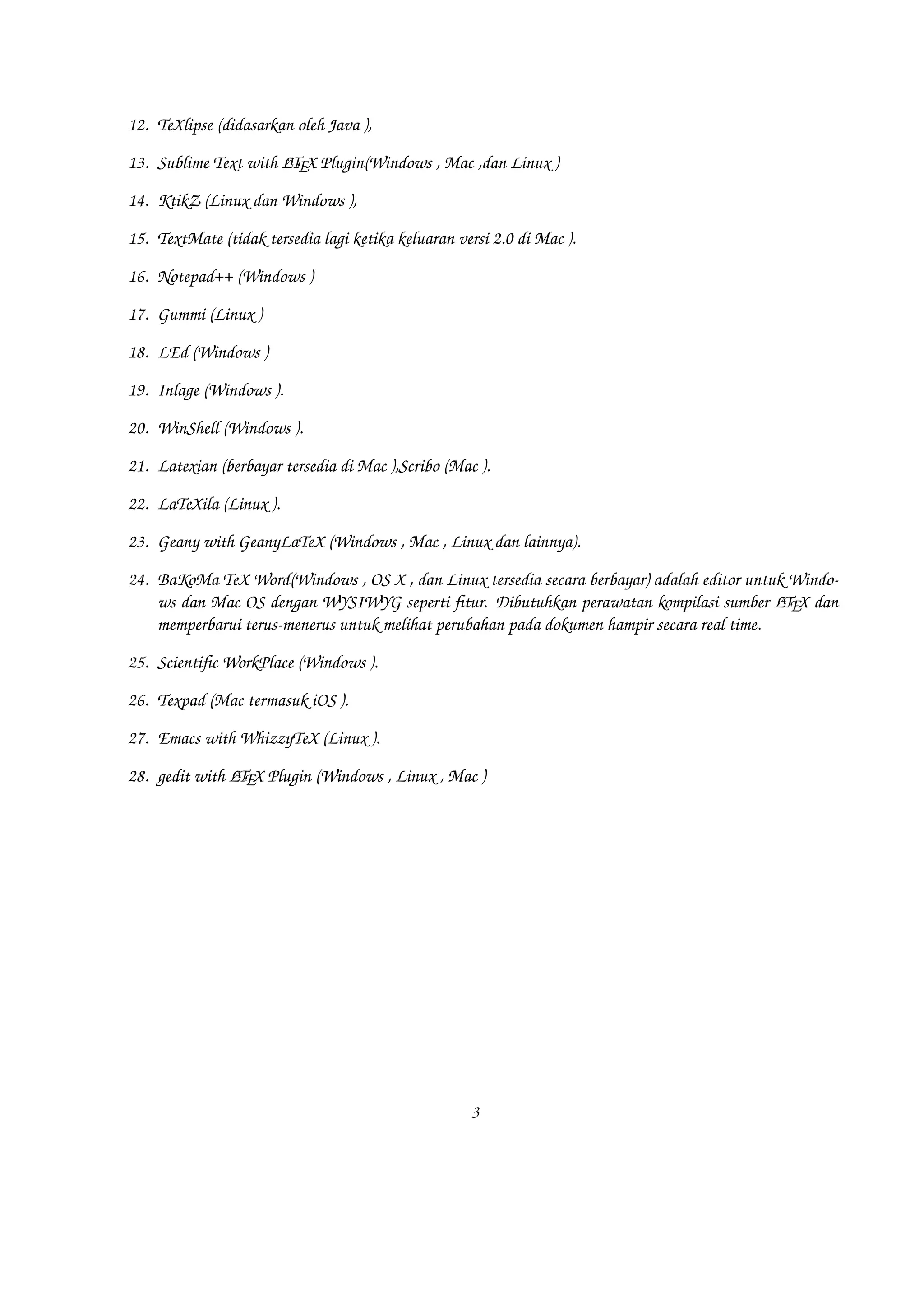 18. LEd (Windows )
19. Inlage (Windows ).
20. WinShell (Windows ).
21. Latexian (berbayar tersedia di Mac ),Scribo (Mac ).
22. LaTeXila (Linux ).
23. Geany with GeanyLaTeX (Windows , Mac , Linux dan lainnya).
24. BaKoMa TeX Word(Windows , OS X , dan Linux tersedia secara berbayar) adalah editor untuk Windows dan Mac OS dengan WYSIWYG
seperti fitur. Dibutuhkan perawatan kompilasi sumber AEX dan memperbarui terus-menerus untuk melihat perubahan pada dokumen
TL
hampir secara real time.
25. Scientific WorkPlace (Windows ).
26. Texpad (Mac termasuk iOS ).
27. Emacs with WhizzyTeX (Linux ).
28. gedit with AEX Plugin (Windows , Linux , Mac )
TL

3

 