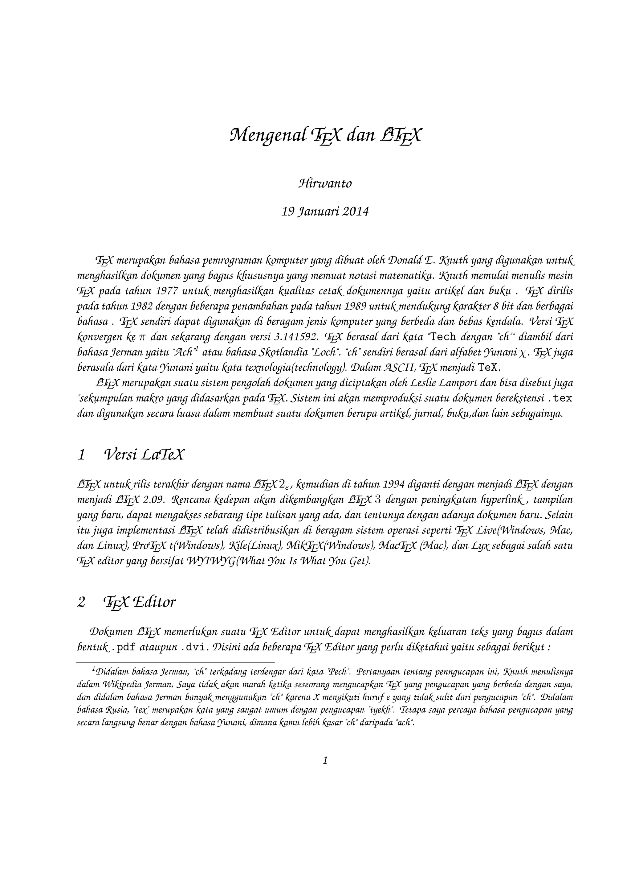 A
Mengenal TEX dan LTEX
Hirwanto
19 Januari 2014
TEX merupakan bahasa pemrograman komputer yang dibuat oleh Donald E. Knuth yang digunakan untuk
menghasilkan dokumen yang bagus khususnya yang memuat notasi matematika. Knuth memulai menulis mesin
TEX pada tahun 1977 untuk menghasilkan kualitas cetak dokumennya yaitu artikel dan buku . TEX dirilis pada
tahun 1982 dengan beberapa penambahan pada tahun 1989 untuk mendukung karakter 8 bit dan berbagai bahasa
. TEX sendiri dapat digunakan di beragam jenis komputer yang berbeda dan bebas kendala. Versi TEX konvergen
ke π dan sekarang dengan versi 3.141592. TEX berasal dari kata  Tech dengan ch diambil dari bahasa Jerman
yaitu Ach1 atau bahasa Skotlandia Loch. ch sendiri berasal dari alfabet Yunani χ. TEX juga berasala dari
kata Yunani yaitu kata texnologia(technology). Dalam ASCII, TEX menjadi TeX.
A
LTEX merupakan suatu sistem pengolah dokumen yang diciptakan oleh Leslie Lamport dan bisa disebut juga
sekumpulan makro yang didasarkan pada TEX. Sistem ini akan memproduksi suatu dokumen berekstensi .tex
dan digunakan secara luasa dalam membuat suatu dokumen berupa artikel, jurnal, buku,dan lain sebagainya.

1

Versi LaTeX

A
A
A
LTEX untuk rilis terakhir dengan nama LTEX 2ε , kemudian di tahun 1994 diganti dengan menjadi LTEX dengan
A
A
menjadi LTEX 2.09. Rencana kedepan akan dikembangkan LTEX 3 dengan peningkatan hyperlink , tampilan
yang baru, dapat mengakses sebarang tipe tulisan yang ada, dan tentunya dengan adanya dokumen baru. Selain
A
itu juga implementasi LTEX telah didistribusikan di beragam sistem operasi seperti TEX Live(Windows, Mac, dan
Linux), ProTEX t(Windows), Kile(Linux), MikTEX(Windows), MacTEX (Mac), dan Lyx sebagai salah satu TEX
editor yang bersifat WYIWYG(What You Is What You Get).

2

TEX Editor

A
Dokumen LTEX memerlukan suatu TEX Editor untuk dapat menghasilkan keluaran teks yang bagus dalam
bentuk .pdf ataupun .dvi. Disini ada beberapa TEX Editor yang perlu diketahui yaitu sebagai berikut :
1

Didalam bahasa Jerman, ch terkadang terdengar dari kata Pech. Pertanyaan tentang penngucapan ini, Knuth menulisnya
dalam Wikipedia Jerman, Saya tidak akan marah ketika seseorang mengucapkan TEX yang pengucapan yang berbeda dengan saya,
dan didalam bahasa Jerman banyak menggunakan ch karena X mengikuti huruf e yang tidak sulit dari pengucapan ch. Didalam
bahasa Rusia, tex merupakan kata yang sangat umum dengan pengucapan tyekh. Tetapa saya percaya bahasa pengucapan yang
secara langsung benar dengan bahasa Yunani, dimana kamu lebih kasar ch daripada ach.

1

 