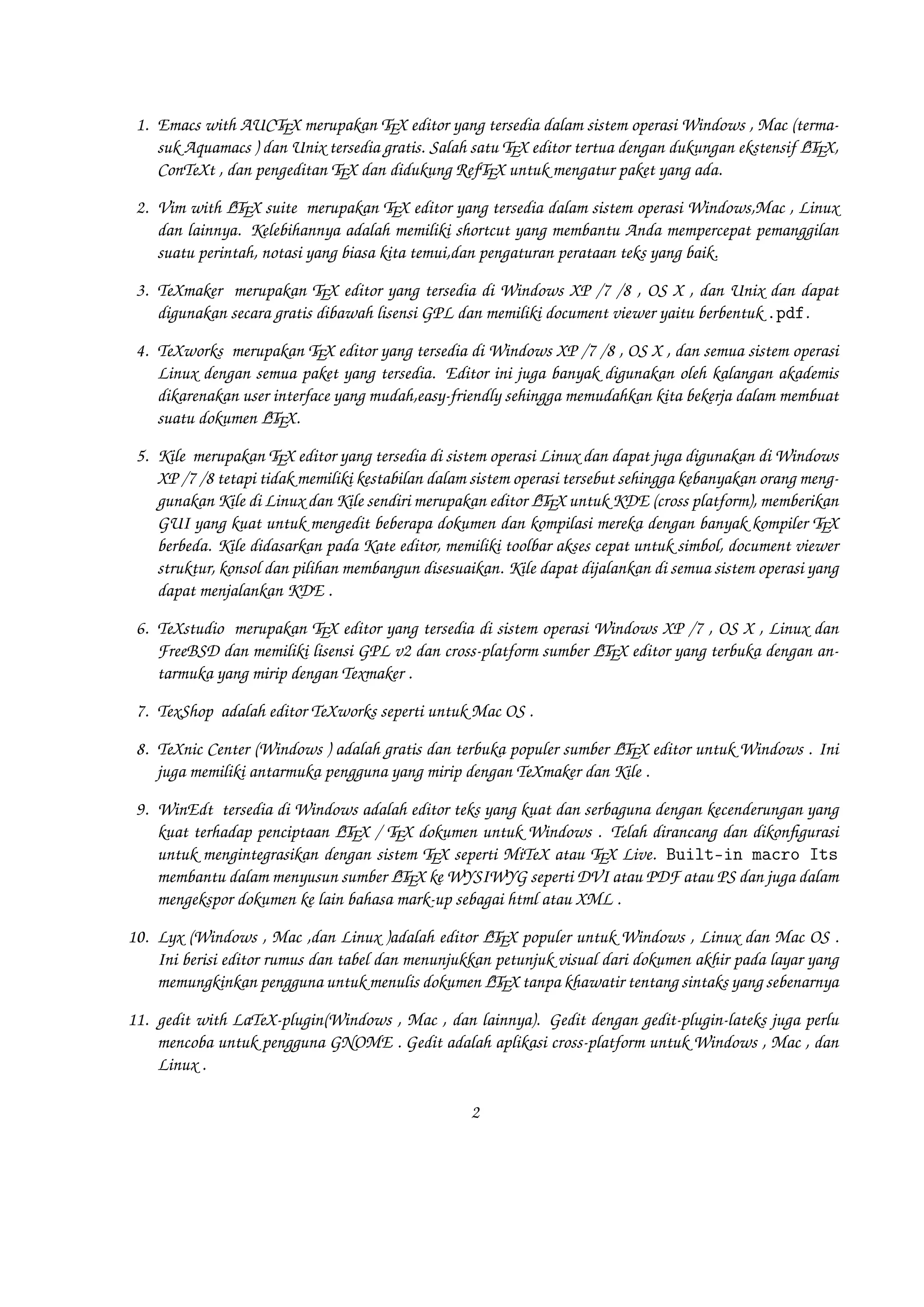 1. Emacs with AUCTEX merupakan TEX editor yang tersedia dalam sistem operasi Windows , Mac (termasuk
A
Aquamacs ) dan Unix tersedia gratis. Salah satu TEX editor tertua dengan dukungan ekstensif LTEX,
ConTeXt , dan pengeditan TEX dan didukung RefTEX untuk mengatur paket yang ada.
A
2. Vim with LTEX suite merupakan TEX editor yang tersedia dalam sistem operasi Windows,Mac , Linux
dan lainnya. Kelebihannya adalah memiliki shortcut yang membantu Anda mempercepat pemanggilan
suatu perintah, notasi yang biasa kita temui,dan pengaturan perataan teks yang baik.

3. TeXmaker merupakan TEX editor yang tersedia di Windows XP /7 /8 , OS X , dan Unix dan dapat
digunakan secara gratis dibawah lisensi GPL dan memiliki document viewer yaitu berbentuk .pdf.
4. TeXworks merupakan TEX editor yang tersedia di Windows XP /7 /8 , OS X , dan semua sistem operasi
Linux dengan semua paket yang tersedia. Editor ini juga banyak digunakan oleh kalangan akademis
dikarenakan user interface yang mudah,easy-friendly sehingga memudahkan kita bekerja dalam membuat
A
suatu dokumen LTEX.
5. Kile merupakan TEX editor yang tersedia di sistem operasi Linux dan dapat juga digunakan di Windows
XP /7 /8 tetapi tidak memiliki kestabilan dalam sistem operasi tersebut sehingga kebanyakan orang mengA
gunakan Kile di Linux dan Kile sendiri merupakan editor LTEX untuk KDE (cross platform), memberikan
GUI yang kuat untuk mengedit beberapa dokumen dan kompilasi mereka dengan banyak kompiler TEX
berbeda. Kile didasarkan pada Kate editor, memiliki toolbar akses cepat untuk simbol, document viewer
struktur, konsol dan pilihan membangun disesuaikan. Kile dapat dijalankan di semua sistem operasi yang
dapat menjalankan KDE .
6. TeXstudio merupakan TEX editor yang tersedia di sistem operasi Windows XP /7 , OS X , Linux dan
A
FreeBSD dan memiliki lisensi GPL v2 dan cross-platform sumber LTEX editor yang terbuka dengan antarmuka yang mirip dengan Texmaker .
7. TexShop adalah editor TeXworks seperti untuk Mac OS .
A
8. TeXnic Center (Windows ) adalah gratis dan terbuka populer sumber LTEX editor untuk Windows . Ini
juga memiliki antarmuka pengguna yang mirip dengan TeXmaker dan Kile .

9. WinEdt tersedia di Windows adalah editor teks yang kuat dan serbaguna dengan kecenderungan yang
A
kuat terhadap penciptaan LTEX / TEX dokumen untuk Windows . Telah dirancang dan dikonﬁgurasi
untuk mengintegrasikan dengan sistem TEX seperti MiTeX atau TEX Live. Built-in macro Its
A
membantu dalam menyusun sumber LTEX ke WYSIWYG seperti DVI atau PDF atau PS dan juga dalam
mengekspor dokumen ke lain bahasa mark-up sebagai html atau XML .
A
10. Lyx (Windows , Mac ,dan Linux )adalah editor LTEX populer untuk Windows , Linux dan Mac OS .
Ini berisi editor rumus dan tabel dan menunjukkan petunjuk visual dari dokumen akhir pada layar yang
A
memungkinkan pengguna untuk menulis dokumen LTEX tanpa khawatir tentang sintaks yang sebenarnya

11. gedit with LaTeX-plugin(Windows , Mac , dan lainnya). Gedit dengan gedit-plugin-lateks juga perlu
mencoba untuk pengguna GNOME . Gedit adalah aplikasi cross-platform untuk Windows , Mac , dan
Linux .
2

 