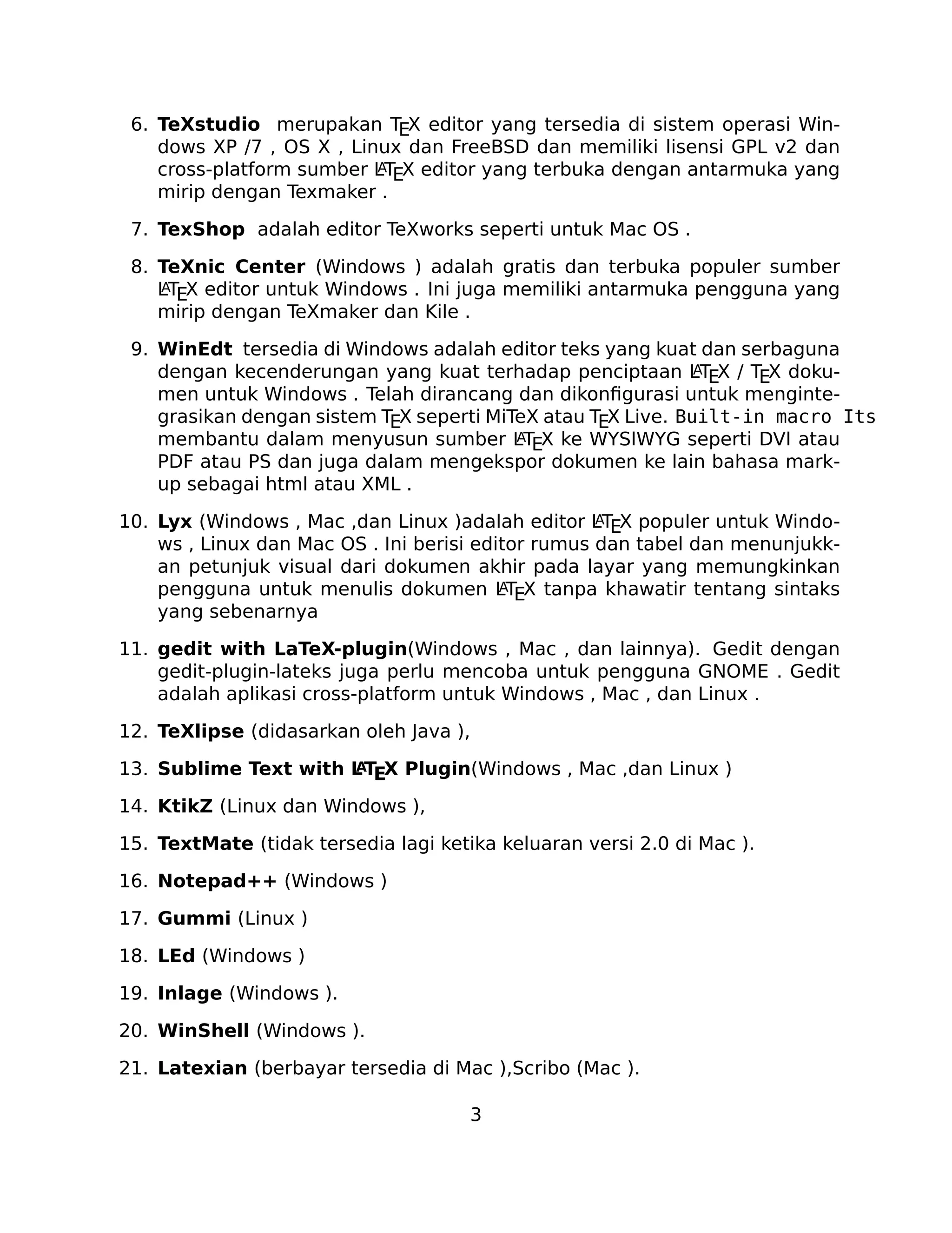 6. TeXstudio merupakan TEX editor yang tersedia di sistem operasi Windows XP /7 , OS X , Linux dan FreeBSD dan memiliki lisensi GPL v2 dan
A
cross-platform sumber LTEX editor yang terbuka dengan antarmuka yang
mirip dengan Texmaker .
7. TexShop adalah editor TeXworks seperti untuk Mac OS .
8. TeXnic Center (Windows ) adalah gratis dan terbuka populer sumber
A
LTEX editor untuk Windows . Ini juga memiliki antarmuka pengguna yang
mirip dengan TeXmaker dan Kile .
9. WinEdt tersedia di Windows adalah editor teks yang kuat dan serbaguna
A
dengan kecenderungan yang kuat terhadap penciptaan LTEX / TEX dokumen untuk Windows . Telah dirancang dan dikonﬁgurasi untuk mengintegrasikan dengan sistem TEX seperti MiTeX atau TEX Live. Built-in macro Its
A
membantu dalam menyusun sumber LTEX ke WYSIWYG seperti DVI atau
PDF atau PS dan juga dalam mengekspor dokumen ke lain bahasa markup sebagai html atau XML .
A
10. Lyx (Windows , Mac ,dan Linux )adalah editor LTEX populer untuk Windows , Linux dan Mac OS . Ini berisi editor rumus dan tabel dan menunjukkan petunjuk visual dari dokumen akhir pada layar yang memungkinkan
A
pengguna untuk menulis dokumen LTEX tanpa khawatir tentang sintaks
yang sebenarnya

11. gedit with LaTeX-plugin(Windows , Mac , dan lainnya). Gedit dengan
gedit-plugin-lateks juga perlu mencoba untuk pengguna GNOME . Gedit
adalah aplikasi cross-platform untuk Windows , Mac , dan Linux .
12. TeXlipse (didasarkan oleh Java ),
A
13. Sublime Text with L TEX Plugin(Windows , Mac ,dan Linux )

14. KtikZ (Linux dan Windows ),
15. TextMate (tidak tersedia lagi ketika keluaran versi 2.0 di Mac ).
16. Notepad++ (Windows )
17. Gummi (Linux )
18. LEd (Windows )
19. Inlage (Windows ).
20. WinShell (Windows ).
21. Latexian (berbayar tersedia di Mac ),Scribo (Mac ).
3

 