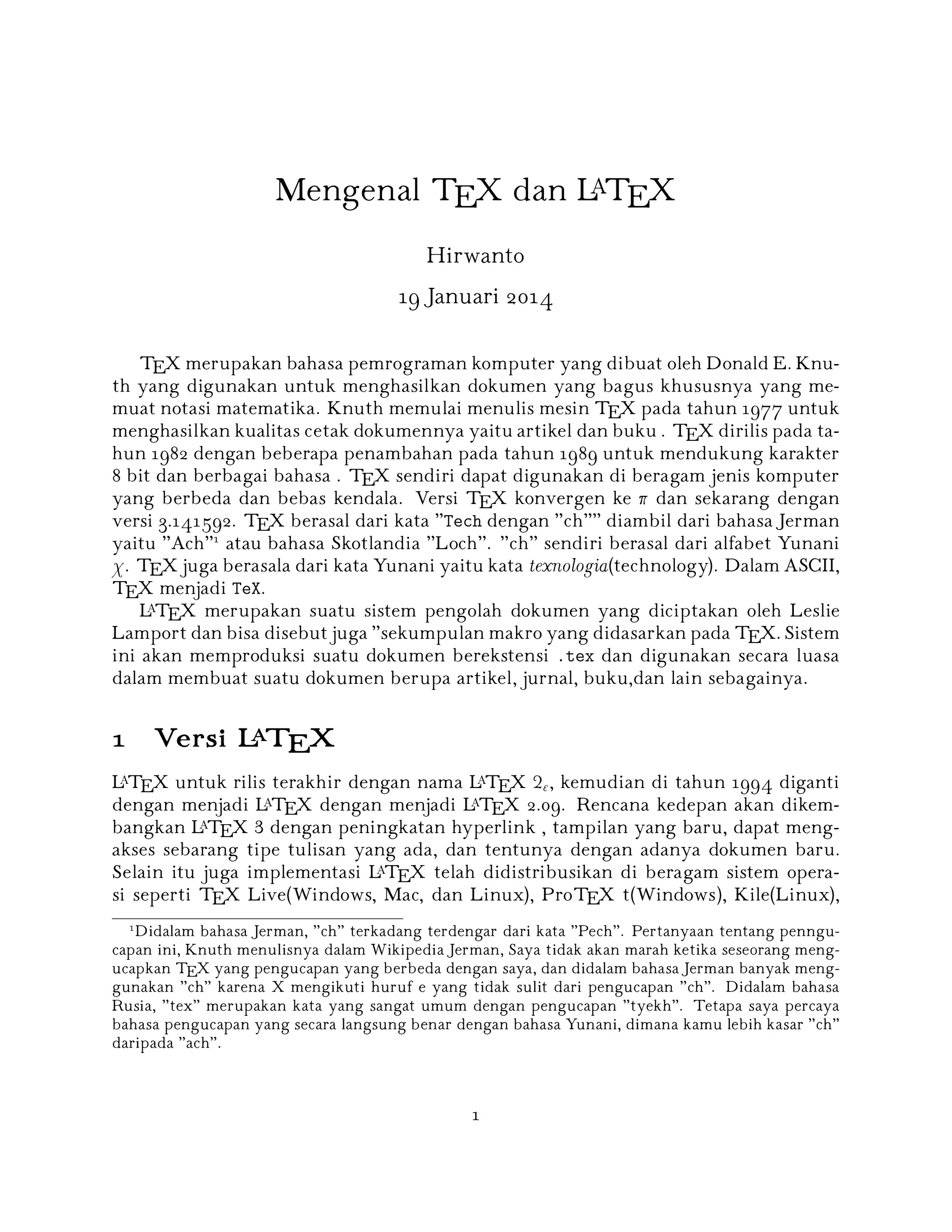 Mengenal TEX dan LATEX
Hirwanto
19 Januari 2014
TEX merupakan bahasa pemrograman komputer yang dibuat oleh Donald E. Knuth yang digunakan untuk menghasilkan dokumen yang bagus khususnya yang memuat notasi matematika. Knuth memulai menulis mesin TEX pada tahun 1977 untuk
menghasilkan kualitas cetak dokumennya yaitu artikel dan buku . TEX dirilis pada tahun 1982 dengan beberapa penambahan pada tahun 1989 untuk mendukung karakter
8 bit dan berbagai bahasa . TEX sendiri dapat digunakan di beragam jenis komputer
yang berbeda dan bebas kendala. Versi TEX konvergen ke  dan sekarang dengan
versi 3.141592. TEX berasal dari kata Tech dengan ch diambil dari bahasa Jerman
yaitu Ach1 atau bahasa Skotlandia Loch. ch sendiri berasal dari alfabet Yunani
 . TEX juga berasala dari kata Yunani yaitu kata texnologia (technology). Dalam ASCII,
TEX menjadi TeX.
A
L TEX merupakan suatu sistem pengolah dokumen yang diciptakan oleh Leslie
Lamport dan bisa disebut juga sekumpulan makro yang didasarkan pada TEX. Sistem
ini akan memproduksi suatu dokumen berekstensi .tex dan digunakan secara luasa
dalam membuat suatu dokumen berupa artikel, jurnal, buku,dan lain sebagainya.

A
1 Versi L TEX
A
A
L TEX untuk rilis terakhir dengan nama L TEX 2 , kemudian di tahun 1994 diganti
A
A
dengan menjadi L TEX dengan menjadi L TEX 2.09. Rencana kedepan akan dikemA
bangkan L TEX 3 dengan peningkatan hyperlink , tampilan yang baru, dapat mengakses sebarang tipe tulisan yang ada, dan tentunya dengan adanya dokumen baru.
A
Selain itu juga implementasi L TEX telah didistribusikan di beragam sistem operasi seperti TEX Live(Windows, Mac, dan Linux), ProTEX t(Windows), Kile(Linux),
1

Didalam bahasa Jerman, ch terkadang terdengar dari kata Pech. Pertanyaan tentang penngucapan ini, Knuth menulisnya dalam Wikipedia Jerman, Saya tidak akan marah ketika seseorang mengucapkan TEX yang pengucapan yang berbeda dengan saya, dan didalam bahasa Jerman banyak menggunakan ch karena X mengikuti huruf e yang tidak sulit dari pengucapan ch. Didalam bahasa
Rusia, tex merupakan kata yang sangat umum dengan pengucapan tyekh. Tetapa saya percaya
bahasa pengucapan yang secara langsung benar dengan bahasa Yunani, dimana kamu lebih kasar ch
daripada ach.

1

 