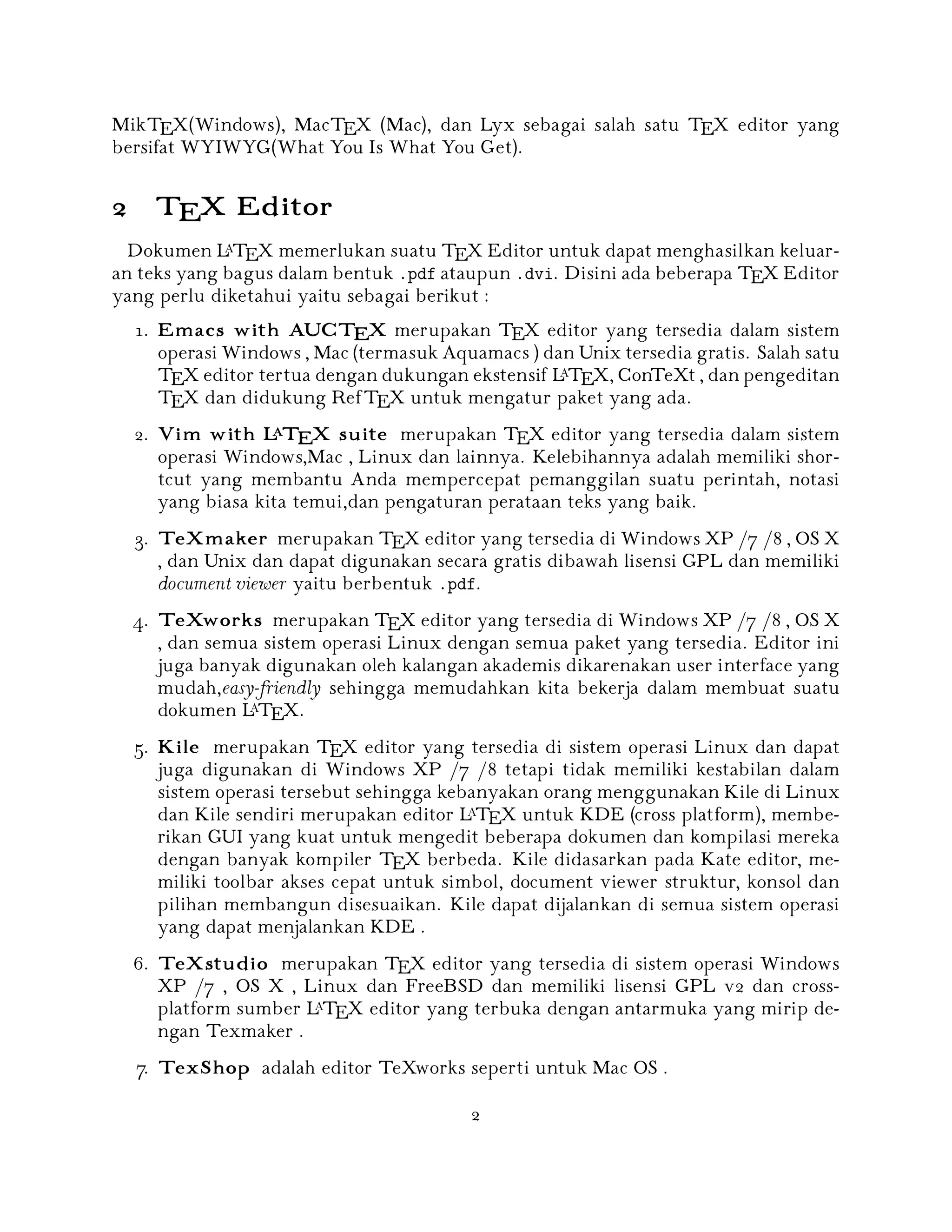 MikTEX(Windows), MacTEX (Mac), dan Lyx sebagai salah satu TEX editor yang
bersifat WYIWYG(What You Is What You Get).

2 TEX Editor
A
Dokumen L TEX memerlukan suatu TEX Editor untuk dapat menghasilkan keluaran teks yang bagus dalam bentuk .pdf ataupun .dvi. Disini ada beberapa TEX Editor
yang perlu diketahui yaitu sebagai berikut :

1. Emacs with AUCTEX merupakan TEX editor yang tersedia dalam sistem
operasi Windows , Mac (termasuk Aquamacs ) dan Unix tersedia gratis. Salah satu
A
TEX editor tertua dengan dukungan ekstensif L TEX, ConTeXt , dan pengeditan
TEX dan didukung RefTEX untuk mengatur paket yang ada.
A
2. Vim with L TEX suite merupakan TEX editor yang tersedia dalam sistem
operasi Windows,Mac , Linux dan lainnya. Kelebihannya adalah memiliki shortcut yang membantu Anda mempercepat pemanggilan suatu perintah, notasi
yang biasa kita temui,dan pengaturan perataan teks yang baik.
3. TeXmaker merupakan TEX editor yang tersedia di Windows XP /7 /8 , OS X
, dan Unix dan dapat digunakan secara gratis dibawah lisensi GPL dan memiliki
document viewer yaitu berbentuk .pdf.
4. TeXworks merupakan TEX editor yang tersedia di Windows XP /7 /8 , OS X
, dan semua sistem operasi Linux dengan semua paket yang tersedia. Editor ini
juga banyak digunakan oleh kalangan akademis dikarenakan user interface yang
mudah,easy-friendly sehingga memudahkan kita bekerja dalam membuat suatu
A
dokumen L TEX.

5. Kile merupakan TEX editor yang tersedia di sistem operasi Linux dan dapat
juga digunakan di Windows XP /7 /8 tetapi tidak memiliki kestabilan dalam
sistem operasi tersebut sehingga kebanyakan orang menggunakan Kile di Linux
A
dan Kile sendiri merupakan editor L TEX untuk KDE (cross platform), memberikan GUI yang kuat untuk mengedit beberapa dokumen dan kompilasi mereka
dengan banyak kompiler TEX berbeda. Kile didasarkan pada Kate editor, memiliki toolbar akses cepat untuk simbol, document viewer struktur, konsol dan
pilihan membangun disesuaikan. Kile dapat dijalankan di semua sistem operasi
yang dapat menjalankan KDE .

6. TeXstudio merupakan TEX editor yang tersedia di sistem operasi Windows
XP /7 , OS X , Linux dan FreeBSD dan memiliki lisensi GPL v2 dan crossA
platform sumber L TEX editor yang terbuka dengan antarmuka yang mirip dengan Texmaker .
7. TexShop adalah editor TeXworks seperti untuk Mac OS .
2

 