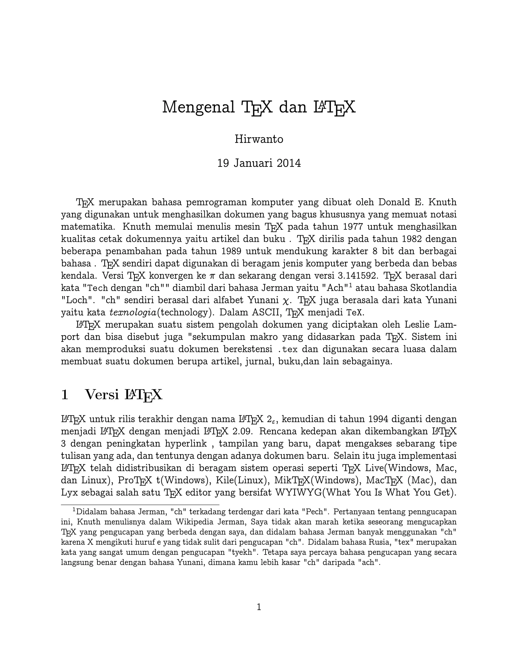 A
Mengenal TEX dan LTEX
Hirwanto
19 Januari 2014
TEX merupakan bahasa pemrograman komputer yang dibuat oleh Donald E. Knuth yang
digunakan untuk menghasilkan dokumen yang bagus khususnya yang memuat notasi matematika. Knuth memulai menulis mesin TEX pada tahun 1977 untuk menghasilkan kualitas
cetak dokumennya yaitu artikel dan buku . TEX dirilis pada tahun 1982 dengan beberapa
penambahan pada tahun 1989 untuk mendukung karakter 8 bit dan berbagai bahasa . TEX
sendiri dapat digunakan di beragam jenis komputer yang berbeda dan bebas kendala. Versi TEX konvergen ke π dan sekarang dengan versi 3.141592. TEX berasal dari kata Tech
dengan ch diambil dari bahasa Jerman yaitu Ach1 atau bahasa Skotlandia Loch.
ch sendiri berasal dari alfabet Yunani χ. TEX juga berasala dari kata Yunani yaitu kata
texnologia(technology). Dalam ASCII, TEX menjadi TeX.
A
L TEX merupakan suatu sistem pengolah dokumen yang diciptakan oleh Leslie Lamport
dan bisa disebut juga sekumpulan makro yang didasarkan pada TEX. Sistem ini akan memproduksi suatu dokumen berekstensi .tex dan digunakan secara luasa dalam membuat suatu
dokumen berupa artikel, jurnal, buku,dan lain sebagainya.
A
Versi L TEX

1

A
A
L TEX untuk rilis terakhir dengan nama L TEX 2ε , kemudian di tahun 1994 diganti dengan
A
A
A
menjadi L TEX dengan menjadi L TEX 2.09. Rencana kedepan akan dikembangkan L TEX 3
dengan peningkatan hyperlink , tampilan yang baru, dapat mengakses sebarang tipe tulisan
A
yang ada, dan tentunya dengan adanya dokumen baru. Selain itu juga implementasi L TEX
telah didistribusikan di beragam sistem operasi seperti TEX Live(Windows, Mac, dan Linux),
ProTEX t(Windows), Kile(Linux), MikTEX(Windows), MacTEX (Mac), dan Lyx sebagai
salah satu TEX editor yang bersifat WYIWYG(What You Is What You Get).
1

Didalam bahasa Jerman, ch terkadang terdengar dari kata Pech. Pertanyaan tentang penngucapan
ini, Knuth menulisnya dalam Wikipedia Jerman, Saya tidak akan marah ketika seseorang mengucapkan
TEX yang pengucapan yang berbeda dengan saya, dan didalam bahasa Jerman banyak menggunakan ch
karena X mengikuti huruf e yang tidak sulit dari pengucapan ch. Didalam bahasa Rusia, tex merupakan
kata yang sangat umum dengan pengucapan tyekh. Tetapa saya percaya bahasa pengucapan yang secara
langsung benar dengan bahasa Yunani, dimana kamu lebih kasar ch daripada ach.

1

 