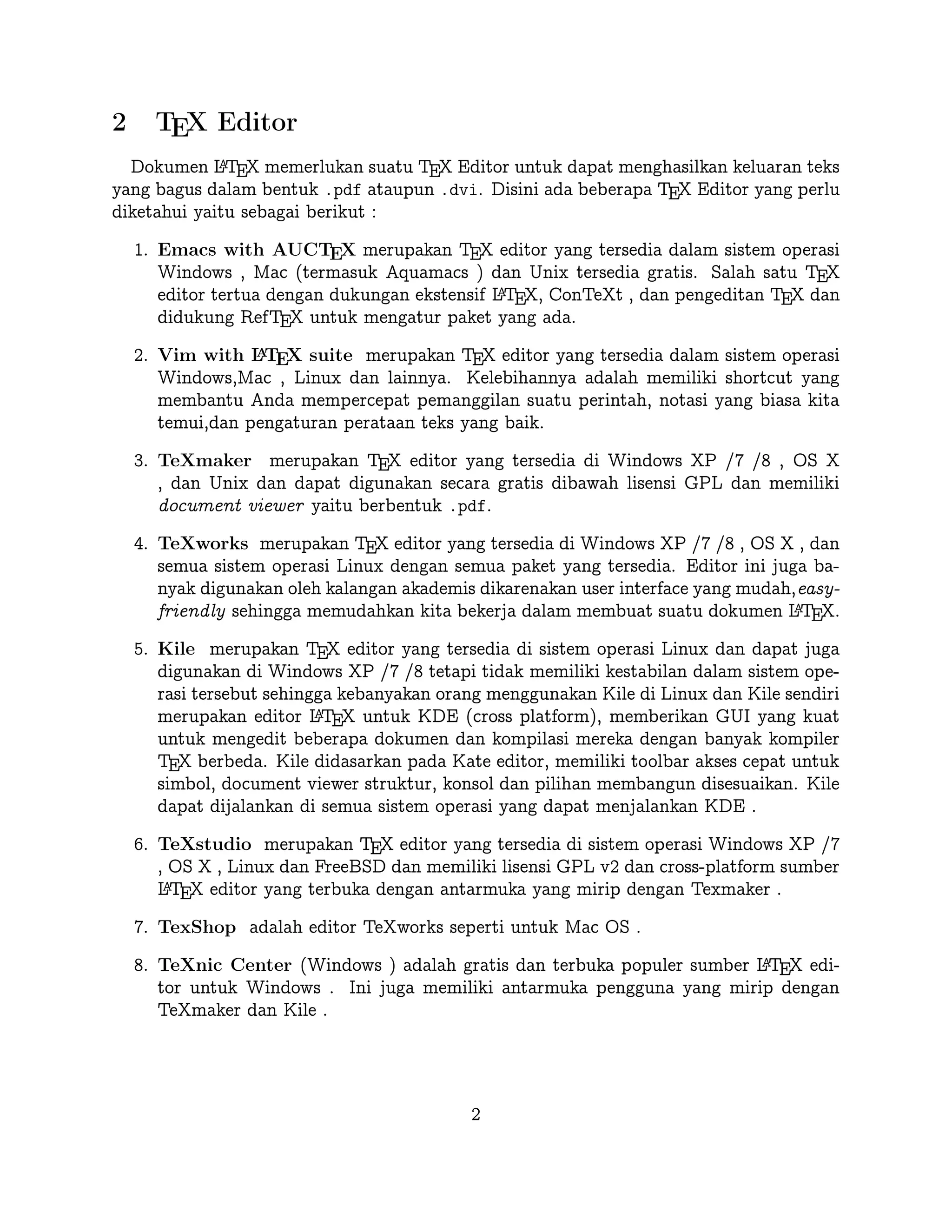 2

TEX Editor

A
Dokumen L TEX memerlukan suatu TEX Editor untuk dapat menghasilkan keluaran teks
yang bagus dalam bentuk .pdf ataupun .dvi. Disini ada beberapa TEX Editor yang perlu
diketahui yaitu sebagai berikut :

1. Emacs with AUCTEX merupakan TEX editor yang tersedia dalam sistem operasi
Windows , Mac (termasuk Aquamacs ) dan Unix tersedia gratis. Salah satu TEX
A
editor tertua dengan dukungan ekstensif L TEX, ConTeXt , dan pengeditan TEX dan
didukung RefTEX untuk mengatur paket yang ada.
A
2. Vim with L TEX suite merupakan TEX editor yang tersedia dalam sistem operasi Windows,Mac , Linux dan lainnya. Kelebihannya adalah memiliki shortcut yang
membantu Anda mempercepat pemanggilan suatu perintah, notasi yang biasa kita
temui,dan pengaturan perataan teks yang baik.

3. TeXmaker merupakan TEX editor yang tersedia di Windows XP /7 /8 , OS X , dan
Unix dan dapat digunakan secara gratis dibawah lisensi GPL dan memiliki document
viewer yaitu berbentuk .pdf.
4. TeXworks merupakan TEX editor yang tersedia di Windows XP /7 /8 , OS X , dan
semua sistem operasi Linux dengan semua paket yang tersedia. Editor ini juga banyak
digunakan oleh kalangan akademis dikarenakan user interface yang mudah,easy-friendly
A
sehingga memudahkan kita bekerja dalam membuat suatu dokumen L TEX.
5. Kile merupakan TEX editor yang tersedia di sistem operasi Linux dan dapat juga
digunakan di Windows XP /7 /8 tetapi tidak memiliki kestabilan dalam sistem operasi tersebut sehingga kebanyakan orang menggunakan Kile di Linux dan Kile sendiri
A
merupakan editor L TEX untuk KDE (cross platform), memberikan GUI yang kuat
untuk mengedit beberapa dokumen dan kompilasi mereka dengan banyak kompiler
TEX berbeda. Kile didasarkan pada Kate editor, memiliki toolbar akses cepat untuk
simbol, document viewer struktur, konsol dan pilihan membangun disesuaikan. Kile
dapat dijalankan di semua sistem operasi yang dapat menjalankan KDE .
6. TeXstudio merupakan TEX editor yang tersedia di sistem operasi Windows XP /7
, OS X , Linux dan FreeBSD dan memiliki lisensi GPL v2 dan cross-platform sumber
A
L TEX editor yang terbuka dengan antarmuka yang mirip dengan Texmaker .
7. TexShop adalah editor TeXworks seperti untuk Mac OS .
A
8. TeXnic Center (Windows ) adalah gratis dan terbuka populer sumber L TEX editor
untuk Windows . Ini juga memiliki antarmuka pengguna yang mirip dengan TeXmaker
dan Kile .

9. WinEdt tersedia di Windows adalah editor teks yang kuat dan serbaguna dengan
A
kecenderungan yang kuat terhadap penciptaan L TEX / TEX dokumen untuk Windows .
2

 