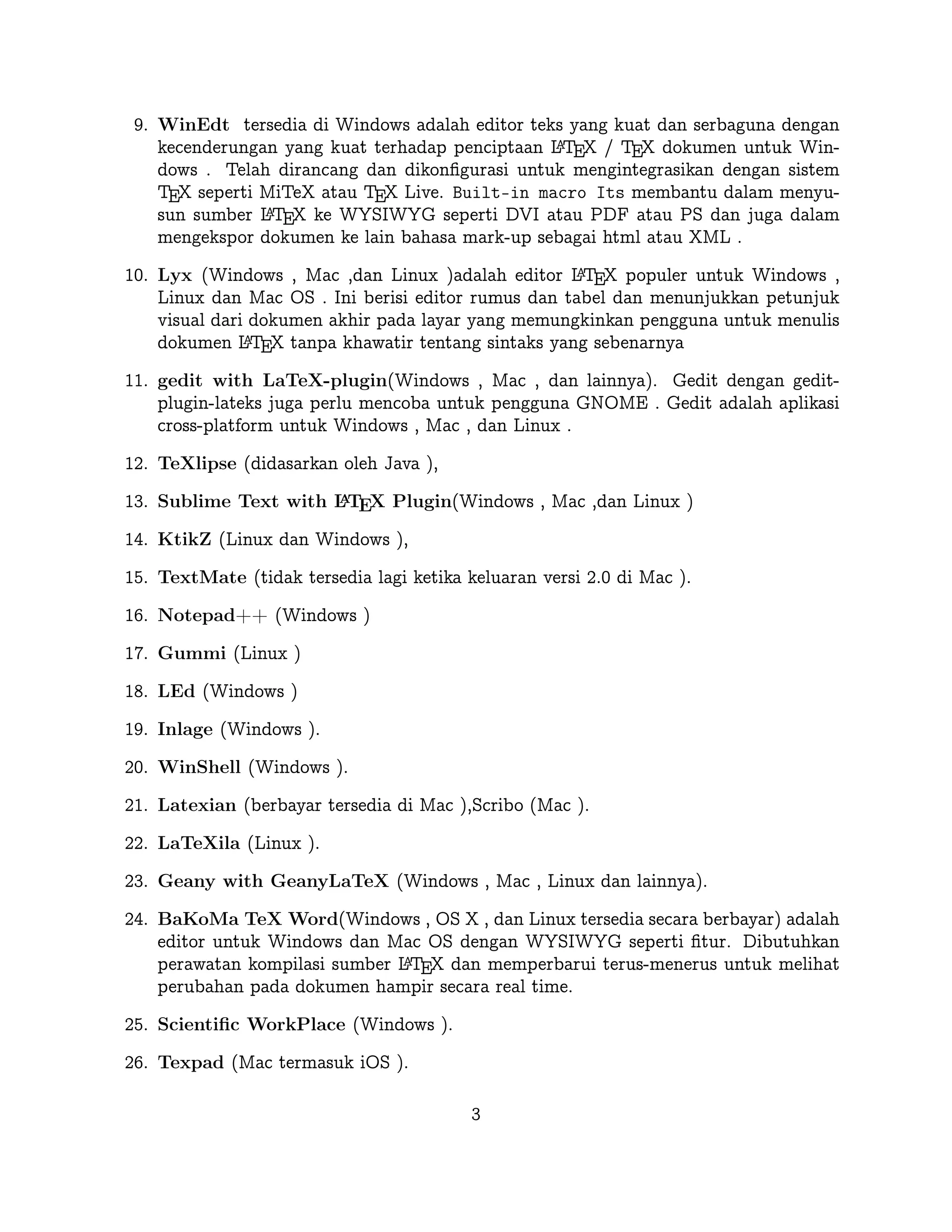 Telah dirancang dan dikonﬁgurasi untuk mengintegrasikan dengan sistem TEX seperti
MiTeX atau TEX Live. Built-in macro Its membantu dalam menyusun sumber
A
L TEX ke WYSIWYG seperti DVI atau PDF atau PS dan juga dalam mengekspor
dokumen ke lain bahasa mark-up sebagai html atau XML .
A
10. Lyx (Windows , Mac ,dan Linux )adalah editor L TEX populer untuk Windows , Linux
dan Mac OS . Ini berisi editor rumus dan tabel dan menunjukkan petunjuk visual dari
dokumen akhir pada layar yang memungkinkan pengguna untuk menulis dokumen
A
L TEX tanpa khawatir tentang sintaks yang sebenarnya

11. gedit with LaTeX-plugin(Windows , Mac , dan lainnya). Gedit dengan geditplugin-lateks juga perlu mencoba untuk pengguna GNOME . Gedit adalah aplikasi
cross-platform untuk Windows , Mac , dan Linux .
12. TeXlipse (didasarkan oleh Java ),
A
13. Sublime Text with L TEX Plugin(Windows , Mac ,dan Linux )

14. KtikZ (Linux dan Windows ),
15. TextMate (tidak tersedia lagi ketika keluaran versi 2.0 di Mac ).
16. Notepad++ (Windows )
17. Gummi (Linux )
18. LEd (Windows )
19. Inlage (Windows ).
20. WinShell (Windows ).
21. Latexian (berbayar tersedia di Mac ),Scribo (Mac ).
22. LaTeXila (Linux ).
23. Geany with GeanyLaTeX (Windows , Mac , Linux dan lainnya).
24. BaKoMa TeX Word(Windows , OS X , dan Linux tersedia secara berbayar) adalah
editor untuk Windows dan Mac OS dengan WYSIWYG seperti ﬁtur. Dibutuhkan
A
perawatan kompilasi sumber L TEX dan memperbarui terus-menerus untuk melihat
perubahan pada dokumen hampir secara real time.
25. Scientiﬁc WorkPlace (Windows ).
26. Texpad (Mac termasuk iOS ).
27. Emacs with WhizzyTeX (Linux ).
A
28. gedit with L TEX Plugin (Windows , Linux , Mac )

3

 